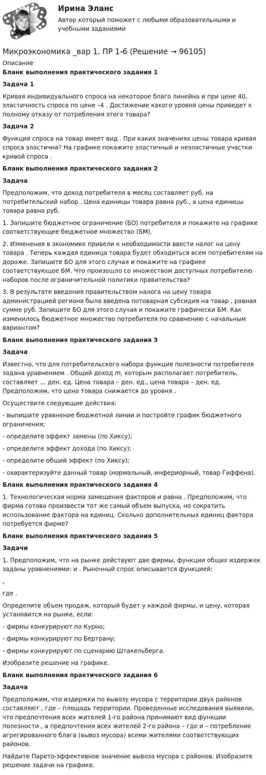      
            Описание
            Бланк выполнения практического задания 1 Задача 1	Кривая индивидуального спроса на некоторое благо линейна и при цене                      40, эластичность спроса по цене   –4 . Достижение какого уровня цены    приведет к полному отказу от потребления этого товара?  Задача 2	Функция спроса на товар имеет вид                     . При каких значениях цены товара кривая спроса эластична? На графике покажите эластичный и неэластичные участки кривой спроса   .Бланк выполнения практического задания 2 Задача	Предположим, что доход потребителя в месяц составляет                      руб. на потребительский набор   . Цена единицы товара    равна    руб., а цена единицы товара    равна    руб. 1. Запишите бюджетное ограничение (БО) потребителя и покажите на графике соответствующее бюджетное множество (БМ).2. Изменения в экономике привели к необходимости ввести налог на цену товара   . Теперь каждая единица товара    будет обходиться всем потребителям на    дороже. Запишите БО для этого случая и покажите на графике соответствующее БМ. Что произошло со множеством доступных потребителю наборов после ограничительной политики правительства?3. В результате введения правительством налога на цену товара администрацией региона была введена потоварная субсидия на товар   , равная сумме    руб. Запишите БО для этого случая и покажите графически БМ. Как изменилось бюджетное множество потребителя по сравнению с начальным вариантом?Бланк выполнения практического задания 3 Задача	Известно, что для потребительского набора                      функция полезности потребителя задана уравнением    . Общий доход m, которым располагает потребитель, составляет … ден. ед. Цена товара    –    ден. ед., цена товара    –    ден. ед. Предположим, что цена товара    снижается до уровня    .	Осуществите следующие действия:- выпишите уравнение бюджетной линии и постройте график бюджетного ограничения;- определите эффект замены (по Хиксу);- определите эффект дохода (по Хиксу);- определите общий эффект (по Хиксу);- охарактеризуйте данный товар (нормальный, инфериорный, товар Гиффена).Бланк выполнения практического задания 4	1.  Технологическая норма замещения факторов                      и    равна    . Предположим, что фирма готова произвести тот же самый объем выпуска, но сократить использование фактора    на    единиц. Сколько дополнительных единиц фактора    потребуется фирме?Бланк выполнения практического задания 5 Задачи	1. Предположим, что на рынке действуют две фирмы, функции общих издержек                      заданы уравнениями:    и   . Рыночный спрос описывается функцией:  ,	где   .	Определите объем продаж, который будет у каждой фирмы, и цену, которая установится на рынке, если:	- фирмы конкурируют по Курно;	- фирмы конкурируют по Бертрану;	- фирмы конкурируют по сценарию Штакельберга.	Изобразите решение на графике.Бланк выполнения практического задания 6 Задача	Предположим, что издержки по вывозу мусора с территории двух районов составляют                     , где    – площадь территории. Проведенные исследования выявили, что предпочтения всех жителей 1-го района принимают вид функции полезности   , а предпочтения всех жителей 2-го района –    где    и    – потребление агрегированного блага (вывоз мусора) всеми жителями соответствующих районов.	Найдите Парето-эффективное значение вывоза мусора с районов. Изобразите решение задачи на графике.   
            
            
            Микроэкономика без АПМикроэкономика _вар 1. ПР 1-6Микроэкономика _вар 2. ПР 1-6Микроэкономика _вар 4. ПР 1-6Микроэкономика _вар 5. ПР 1-6Микроэкономика _вар 6. ПР 1-6Микроэкономика _вар 9. ПР 1-6Микроэкономика ✅ Микроэкономика 123 вопроса СИНЕРГИЯ МТИ 2022Микроэкономика 1 курс 1 семестрМикроэкономика 1 семестрМикроэкономика - 6 задачи✅ Микроэкономика 79 вопросов СИНЕРГИЯ МТИ 2022💯 Микроэкономика [7 тем] (ответы на тест Синергия / МОИ / МТИ / МосАП, октябрь 2023)