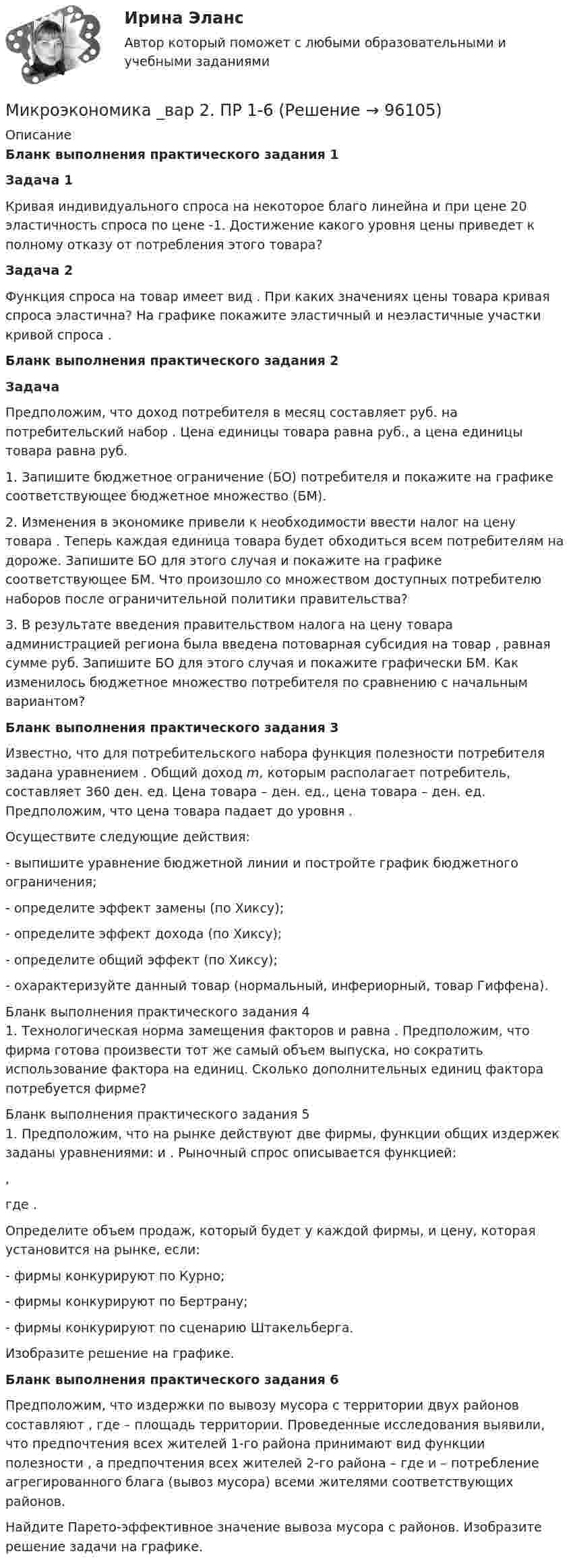      
            Описание
            Бланк выполнения практического задания 1  Задача 1	Кривая индивидуального спроса на некоторое благо линейна и при цене                      20 эластичность спроса по цене   -1. Достижение какого уровня цены    приведет к полному отказу от потребления этого товара?   Задача 2	Функция спроса на товар имеет вид                     . При каких значениях цены товара кривая спроса эластична? На графике покажите эластичный и неэластичные участки кривой спроса   . Бланк выполнения практического задания 2 Задача	Предположим, что доход потребителя в месяц составляет                      руб. на потребительский набор   . Цена единицы товара    равна    руб., а цена единицы товара    равна    руб. 	1. Запишите бюджетное ограничение (БО) потребителя и покажите на графике соответствующее бюджетное множество (БМ).	2. Изменения в экономике привели к необходимости ввести налог на цену товара   . Теперь каждая единица товара    будет обходиться всем потребителям на    дороже. Запишите БО для этого случая и покажите на графике соответствующее БМ. Что произошло со множеством доступных потребителю наборов после ограничительной политики правительства?	3. В результате введения правительством налога на цену товара администрацией региона была введена потоварная субсидия на товар   , равная сумме    руб. Запишите БО для этого случая и покажите графически БМ. Как изменилось бюджетное множество потребителя по сравнению с начальным вариантом? Бланк выполнения практического задания 3	Известно, что для потребительского набора                      функция полезности потребителя задана уравнением   . Общий доход m, которым располагает потребитель, составляет 360 ден. ед. Цена товара    –    ден. ед., цена товара    –    ден. ед. Предположим, что цена товара    падает до уровня    .	Осуществите следующие действия:	- выпишите уравнение бюджетной линии и постройте график бюджетного ограничения;	- определите эффект замены (по Хиксу);	- определите эффект дохода (по Хиксу);	- определите общий эффект (по Хиксу);	- охарактеризуйте данный товар (нормальный, инфериорный, товар Гиффена).Бланк выполнения практического задания 4	1.        Технологическая норма замещения факторов                      и    равна    . Предположим, что фирма готова произвести тот же самый объем выпуска, но сократить использование фактора    на    единиц. Сколько дополнительных единиц фактора    потребуется фирме?Бланк выполнения практического задания 5	1. Предположим, что на рынке действуют две фирмы, функции общих издержек                      заданы уравнениями:    и   . Рыночный спрос описывается функцией:  ,	где   .	Определите объем продаж, который будет у каждой фирмы, и цену, которая установится на рынке, если:	- фирмы конкурируют по Курно;	- фирмы конкурируют по Бертрану;	- фирмы конкурируют по сценарию Штакельберга.	Изобразите решение на графике. Бланк выполнения практического задания 6	Предположим, что издержки по вывозу мусора с территории двух районов составляют                     , где    – площадь территории. Проведенные исследования выявили, что предпочтения всех жителей 1-го района принимают вид функции полезности   , а предпочтения всех жителей 2-го района –    где    и    – потребление агрегированного блага (вывоз мусора) всеми жителями соответствующих районов.	Найдите Парето-эффективное значение вывоза мусора с районов. Изобразите решение задачи на графике.   
            
            
            Микроэкономика _вар 1. ПР 1-6Микроэкономика _вар 2. ПР 1-6Микроэкономика _вар 4. ПР 1-6Микроэкономика _вар 5. ПР 1-6Микроэкономика _вар 6. ПР 1-6Микроэкономика _вар 9. ПР 1-6Микроэкономика - Вариант 1 и 6✅ Микроэкономика 123 вопроса СИНЕРГИЯ МТИ 2022Микроэкономика 1 курс 1 семестрМикроэкономика 1 семестрМикроэкономика - 6 задачи✅ Микроэкономика 79 вопросов СИНЕРГИЯ МТИ 2022💯 Микроэкономика [7 тем] (ответы на тест Синергия / МОИ / МТИ / МосАП, октябрь 2023)💯 Микроэкономика [7 тем] (правильные ответы на тест Синергия / МОИ / МТИ / МосАП)
