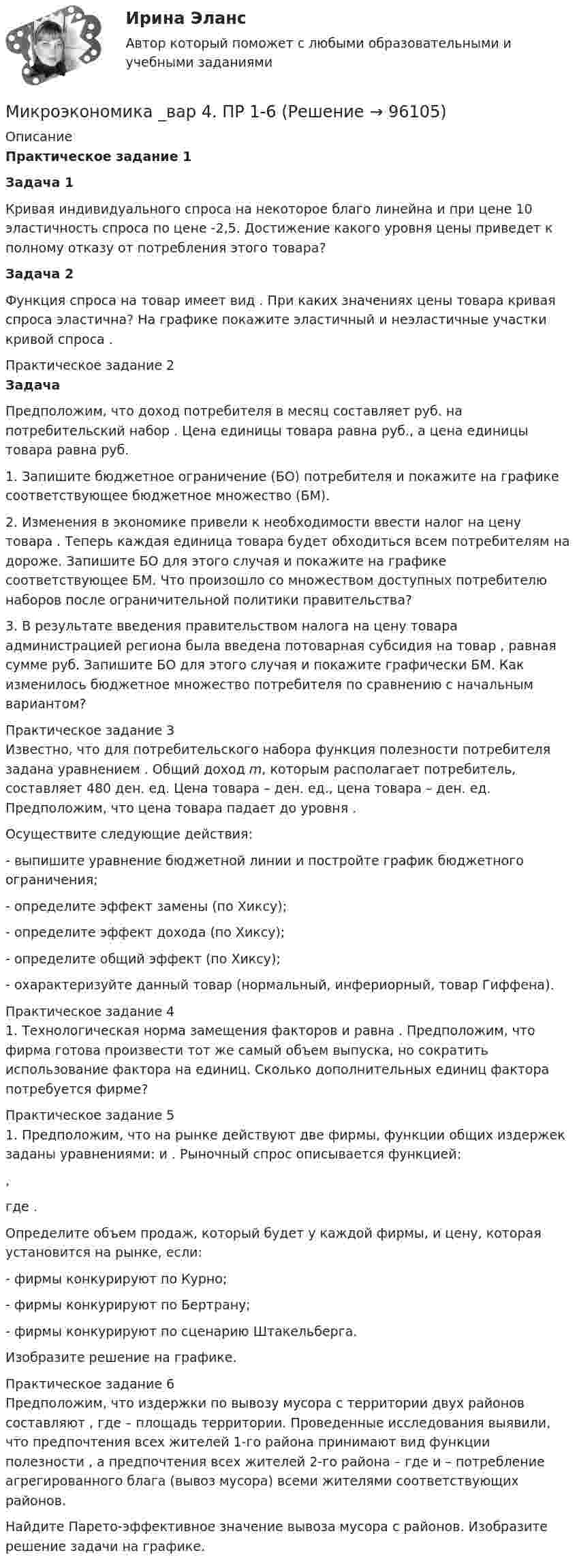      
            Описание
            Практическое задание 1 Задача 1	Кривая индивидуального спроса на некоторое благо линейна и при цене                      10 эластичность спроса по цене   -2,5. Достижение какого уровня цены    приведет к полному отказу от потребления этого товара?  Задача 2	Функция спроса на товар имеет вид                     . При каких значениях цены товара кривая спроса эластична? На графике покажите эластичный и неэластичные участки кривой спроса   .Практическое задание 2 Задача	Предположим, что доход потребителя в месяц составляет                      руб. на потребительский набор   . Цена единицы товара    равна    руб., а цена единицы товара    равна    руб. 	1. Запишите бюджетное ограничение (БО) потребителя и покажите на графике соответствующее бюджетное множество (БМ).	2. Изменения в экономике привели к необходимости ввести налог на цену товара   . Теперь каждая единица товара    будет обходиться всем потребителям на    дороже. Запишите БО для этого случая и покажите на графике соответствующее БМ. Что произошло со множеством доступных потребителю наборов после ограничительной политики правительства?	3. В результате введения правительством налога на цену товара администрацией региона была введена потоварная субсидия на товар   , равная сумме    руб. Запишите БО для этого случая и покажите графически БМ. Как изменилось бюджетное множество потребителя по сравнению с начальным вариантом?Практическое задание 3	Известно, что для потребительского набора                      функция полезности потребителя задана уравнением   . Общий доход m, которым располагает потребитель, составляет 480 ден. ед. Цена товара    –    ден. ед., цена товара    –    ден. ед. Предположим, что цена товара    падает до уровня    .	Осуществите следующие действия:	- выпишите уравнение бюджетной линии и постройте график бюджетного ограничения;	- определите эффект замены (по Хиксу);	- определите эффект дохода (по Хиксу);	- определите общий эффект (по Хиксу);	- охарактеризуйте данный товар (нормальный, инфериорный, товар Гиффена).Практическое задание 4	1.        Технологическая норма замещения факторов                      и    равна    . Предположим, что фирма готова произвести тот же самый объем выпуска, но сократить использование фактора    на    единиц. Сколько дополнительных единиц фактора    потребуется фирме?Практическое задание 5	1. Предположим, что на рынке действуют две фирмы, функции общих издержек                      заданы уравнениями:    и   . Рыночный спрос описывается функцией:  ,	где   .	Определите объем продаж, который будет у каждой фирмы, и цену, которая установится на рынке, если:	- фирмы конкурируют по Курно;	- фирмы конкурируют по Бертрану;	- фирмы конкурируют по сценарию Штакельберга.	Изобразите решение на графике.Практическое задание 6	Предположим, что издержки по вывозу мусора с территории двух районов составляют                     , где    – площадь территории. Проведенные исследования выявили, что предпочтения всех жителей 1-го района принимают вид функции полезности   , а предпочтения всех жителей 2-го района –    где    и    – потребление агрегированного блага (вывоз мусора) всеми жителями соответствующих районов.	Найдите Парето-эффективное значение вывоза мусора с районов. Изобразите решение задачи на графике.   
            
            
            Микроэкономика _вар 2. ПР 1-6Микроэкономика _вар 4. ПР 1-6Микроэкономика _вар 5. ПР 1-6Микроэкономика _вар 6. ПР 1-6Микроэкономика _вар 9. ПР 1-6Микроэкономика - Вариант 1 и 6Микроэкономика - вариант №31 Микроэкономика 1 курс 1 семестрМикроэкономика 1 семестрМикроэкономика - 6 задачи✅ Микроэкономика 79 вопросов СИНЕРГИЯ МТИ 2022💯 Микроэкономика [7 тем] (ответы на тест Синергия / МОИ / МТИ / МосАП, октябрь 2023)💯 Микроэкономика [7 тем] (правильные ответы на тест Синергия / МОИ / МТИ / МосАП)Микроэкономика без АП