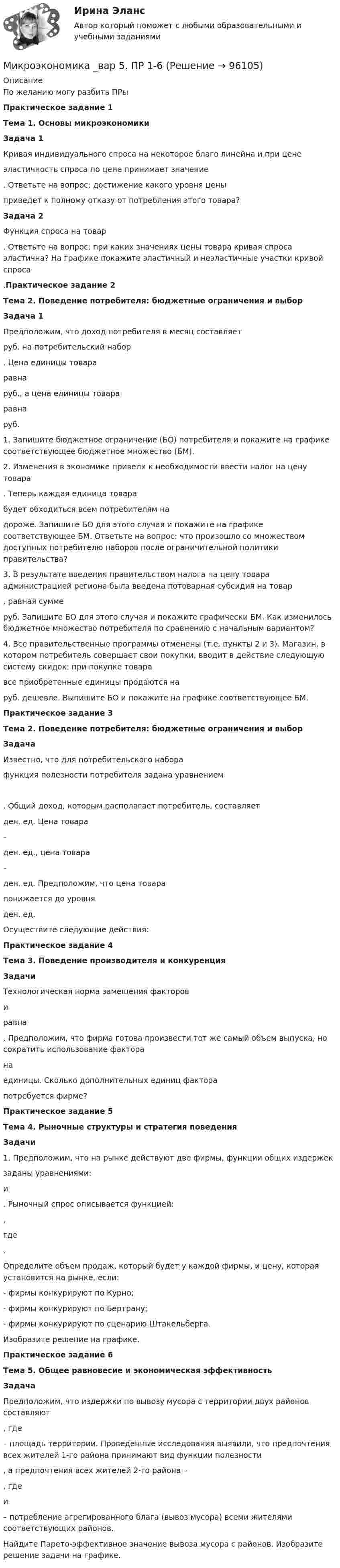      
            Описание
            По желанию могу разбить ПРыПрактическое задание 1Тема 1. Основы микроэкономики  Задача 1	Кривая индивидуального спроса на некоторое благо линейна и при цене  эластичность спроса по цене принимает значение . Ответьте на вопрос: достижение какого уровня цены  приведет к полному отказу от потребления этого товара? Задача 2	Функция спроса на товар . Ответьте на вопрос: при каких значениях цены товара кривая спроса эластична? На графике покажите эластичный и неэластичные участки кривой спроса .Практическое задание 2Тема 2. Поведение потребителя: бюджетные ограничения и выбор  Задача 1	Предположим, что доход потребителя в месяц составляет  руб. на потребительский набор . Цена единицы товара  равна  руб., а цена единицы товара  равна  руб.	1. Запишите бюджетное ограничение (БО) потребителя и покажите на графике соответствующее бюджетное множество (БМ).	2. Изменения в экономике привели к необходимости ввести налог на цену товара . Теперь каждая единица товара  будет обходиться всем потребителям на  дороже. Запишите БО для этого случая и покажите на графике соответствующее БМ. Ответьте на вопрос: что произошло со множеством доступных потребителю наборов после ограничительной политики правительства?	3. В результате введения правительством налога на цену товара администрацией региона была введена потоварная субсидия на товар , равная сумме  руб. Запишите БО для этого случая и покажите графически БМ. Как изменилось бюджетное множество потребителя по сравнению с начальным вариантом?	4. Все правительственные программы отменены (т.е. пункты 2 и 3). Магазин, в котором потребитель совершает свои покупки, вводит в действие следующую систему скидок: при покупке товара  все приобретенные единицы продаются на  руб. дешевле. Выпишите БО и покажите на графике соответствующее БМ. Практическое задание 3Тема 2. Поведение потребителя: бюджетные ограничения и выбор  ЗадачаИзвестно, что для потребительского набора  функция полезности потребителя задана уравнением 	. Общий доход, которым располагает потребитель, составляет  ден. ед. Цена товара  –  ден. ед., цена товара  –  ден. ед. Предположим, что цена товара  понижается до уровня  ден. ед.	Осуществите следующие действия:Практическое задание 4Тема 3. Поведение производителя и конкуренция  Задачи	Технологическая норма замещения факторов  и  равна . Предположим, что фирма готова произвести тот же самый объем выпуска, но сократить использование фактора  на  единицы. Сколько дополнительных единиц фактора  потребуется фирме?Практическое задание 5Тема 4. Рыночные структуры и стратегия поведения  Задачи	1. Предположим, что на рынке действуют две фирмы, функции общих издержек  заданы уравнениями:  и . Рыночный спрос описывается функцией: ,	где . 	Определите объем продаж, который будет у каждой фирмы, и цену, которая установится на рынке, если:	- фирмы конкурируют по Курно;	- фирмы конкурируют по Бертрану;	- фирмы конкурируют по сценарию Штакельберга.	Изобразите решение на графике.Практическое задание 6Тема 5. Общее равновесие и экономическая эффективность  Задача 	Предположим, что издержки по вывозу мусора с территории двух районов составляют , где  – площадь территории. Проведенные исследования выявили, что предпочтения всех жителей 1-го района принимают вид функции полезности , а предпочтения всех жителей 2-го района – , где  и  – потребление агрегированного блага (вывоз мусора) всеми жителями соответствующих районов.	Найдите Парето-эффективное значение вывоза мусора с районов. Изобразите решение задачи на графике.   
            
            
            Микроэкономика _вар 4. ПР 1-6Микроэкономика _вар 5. ПР 1-6Микроэкономика _вар 6. ПР 1-6Микроэкономика _вар 9. ПР 1-6Микроэкономика - Вариант 1 и 6Микроэкономика - вариант №31 Микроэкономика - вариант №9Микроэкономика 1 семестрМикроэкономика - 6 задачи✅ Микроэкономика 79 вопросов СИНЕРГИЯ МТИ 2022💯 Микроэкономика [7 тем] (ответы на тест Синергия / МОИ / МТИ / МосАП, октябрь 2023)💯 Микроэкономика [7 тем] (правильные ответы на тест Синергия / МОИ / МТИ / МосАП)Микроэкономика без АПМикроэкономика _вар 1. ПР 1-6