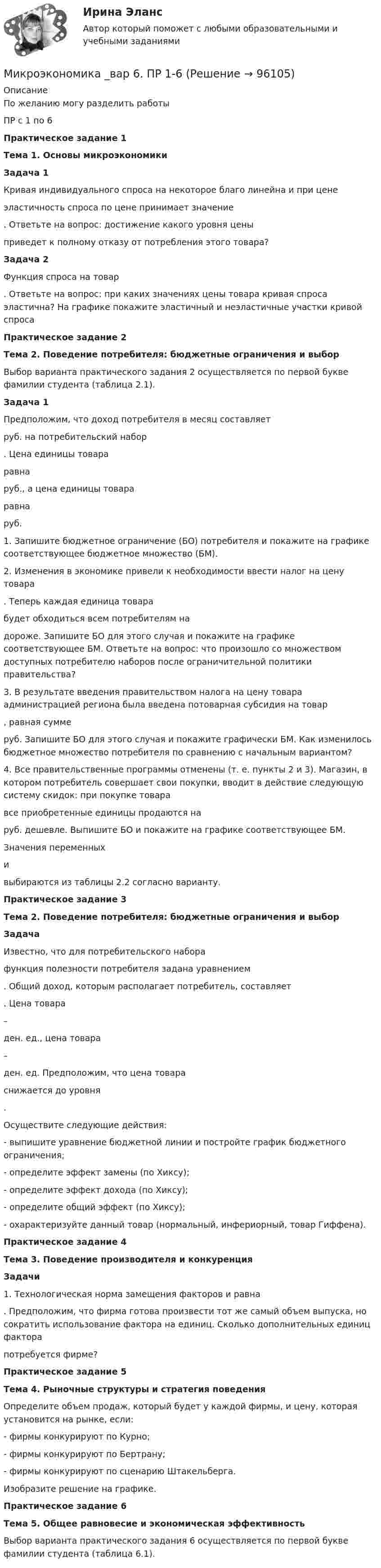      
            Описание
            По желанию могу разделить работыПР с 1 по 6Практическое задание 1 Тема 1. Основы микроэкономики   Задача 1	Кривая индивидуального спроса на некоторое благо линейна и при цене  эластичность спроса по цене принимает значение . Ответьте на вопрос: достижение какого уровня цены  приведет к полному отказу от потребления этого товара? Задача 2	Функция спроса на товар  . Ответьте на вопрос: при каких значениях цены товара кривая спроса эластична? На графике покажите эластичный и неэластичные участки кривой спроса Практическое задание 2 Тема 2. Поведение потребителя: бюджетные ограничения и выбор  	Выбор варианта практического задания 2 осуществляется по первой букве фамилии студента (таблица 2.1). Задача 1	Предположим, что доход потребителя в месяц составляет  руб. на потребительский набор . Цена единицы товара  равна  руб., а цена единицы товара  равна  руб. 	1. Запишите бюджетное ограничение (БО) потребителя и покажите на графике соответствующее бюджетное множество (БМ).	2. Изменения в экономике привели к необходимости ввести налог на цену товара . Теперь каждая единица товара  будет обходиться всем потребителям на  дороже. Запишите БО для этого случая и покажите на графике соответствующее БМ. Ответьте на вопрос: что произошло со множеством доступных потребителю наборов после ограничительной политики правительства?	3. В результате введения правительством налога на цену товара администрацией региона была введена потоварная субсидия на товар , равная сумме  руб. Запишите БО для этого случая и покажите графически БМ. Как изменилось бюджетное множество потребителя по сравнению с начальным вариантом?	4. Все правительственные программы отменены (т. е. пункты 2 и 3). Магазин, в котором потребитель совершает свои покупки, вводит в действие следующую систему скидок: при покупке товара  все приобретенные единицы продаются на  руб. дешевле. Выпишите БО и покажите на графике соответствующее БМ.	Значения переменных  и  выбираются из таблицы 2.2 согласно варианту. Практическое задание 3 Тема 2. Поведение потребителя: бюджетные ограничения и выбор Задача	Известно, что для потребительского набора  функция полезности потребителя задана уравнением .  Общий доход, которым располагает потребитель, составляет . Цена товара  –  ден. ед., цена товара  – ден. ед. Предположим, что цена товара  снижается до уровня .	Осуществите следующие действия:- выпишите уравнение бюджетной линии и постройте график бюджетного ограничения;- определите эффект замены (по Хиксу);- определите эффект дохода (по Хиксу);- определите общий эффект (по Хиксу);- охарактеризуйте данный товар (нормальный, инфериорный, товар Гиффена).Практическое задание 4 Тема 3. Поведение производителя и конкуренция Задачи	1.        Технологическая норма замещения факторов  и равна . Предположим, что фирма готова произвести тот же самый объем выпуска, но сократить использование фактора  на единиц. Сколько дополнительных единиц фактора  потребуется фирме?Практическое задание 5Тема 4. Рыночные структуры и стратегия поведенияОпределите объем продаж, который будет у каждой фирмы, и цену, которая установится на рынке, если:	- фирмы конкурируют по Курно;	- фирмы конкурируют по Бертрану;	- фирмы конкурируют по сценарию Штакельберга.	Изобразите решение на графике.Практическое задание 6  Тема 5. Общее равновесие и экономическая эффективность  	Выбор варианта практического задания 6 осуществляется по первой букве фамилии студента (таблица 6.1).   
            
            
            Микроэкономика _вар 5. ПР 1-6Микроэкономика _вар 6. ПР 1-6Микроэкономика _вар 9. ПР 1-6Микроэкономика - Вариант 1 и 6Микроэкономика - вариант №31 Микроэкономика - вариант №9Микроэкономика ВСЕ ЗАДАНИЯ Микроэкономика - 6 задачи✅ Микроэкономика 79 вопросов СИНЕРГИЯ МТИ 2022💯 Микроэкономика [7 тем] (ответы на тест Синергия / МОИ / МТИ / МосАП, октябрь 2023)💯 Микроэкономика [7 тем] (правильные ответы на тест Синергия / МОИ / МТИ / МосАП)Микроэкономика без АПМикроэкономика _вар 1. ПР 1-6Микроэкономика _вар 2. ПР 1-6