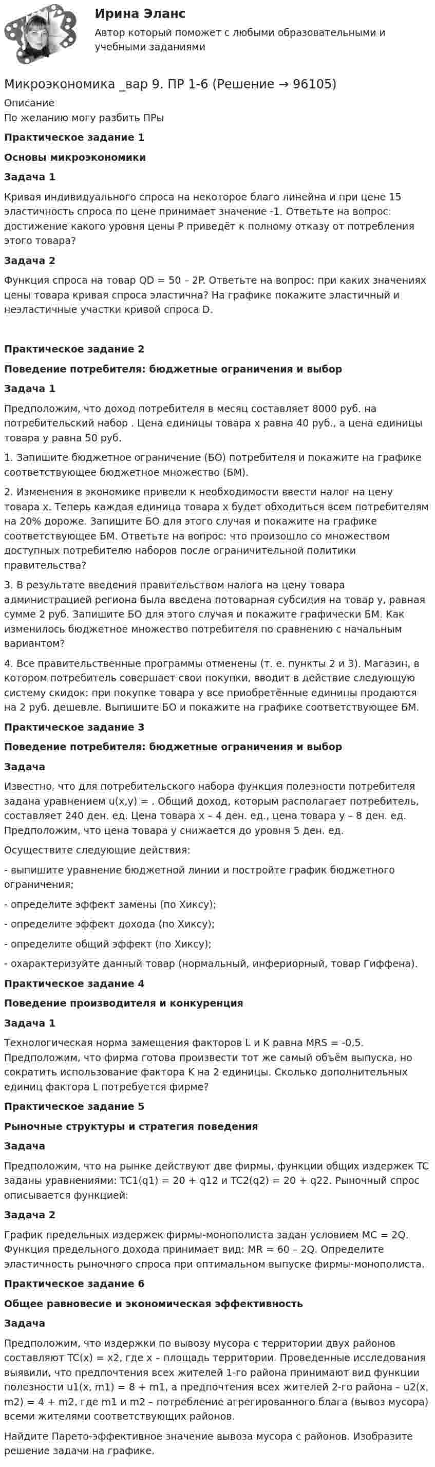      
            Описание
            По желанию могу разбить ПРыПрактическое задание 1Основы микроэкономикиЗадача 1Кривая индивидуального спроса на некоторое благо линейна и при цене 15 эластичность спроса по цене принимает значение -1. Ответьте на вопрос: достижение какого уровня цены P приведёт к полному отказу от потребления этого товара? Задача 2	Функция спроса на товар QD = 50 – 2P. Ответьте на вопрос: при каких значениях цены товара кривая спроса эластична? На графике покажите эластичный и неэластичные участки кривой спроса D. Практическое задание 2 Поведение потребителя: бюджетные ограничения и выбор Задача 1	Предположим, что доход потребителя в месяц составляет 8000 руб. на потребительский набор   . Цена единицы товара x равна 40 руб., а цена единицы товара y равна 50 руб.	1. Запишите бюджетное ограничение (БО) потребителя и покажите на графике соответствующее бюджетное множество (БМ).	2. Изменения в экономике привели к необходимости ввести налог на цену товара x. Теперь каждая единица товара x будет обходиться всем потребителям на 20% дороже. Запишите БО для этого случая и покажите на графике соответствующее БМ. Ответьте на вопрос: что произошло со множеством доступных потребителю наборов после ограничительной политики правительства?	3. В результате введения правительством налога на цену товара администрацией региона была введена потоварная субсидия на товар y, равная сумме 2 руб. Запишите БО для этого случая и покажите графически БМ. Как изменилось бюджетное множество потребителя по сравнению с начальным вариантом?	4. Все правительственные программы отменены (т. е. пункты 2 и 3). Магазин, в котором потребитель совершает свои покупки, вводит в действие следующую систему скидок: при покупке товара y все приобретённые единицы продаются на 2 руб. дешевле. Выпишите БО и покажите на графике соответствующее БМ. Практическое задание 3 Поведение потребителя: бюджетные ограничения и выбор Задача	Известно, что для потребительского набора    функция полезности потребителя задана уравнением u(x,y) =   . Общий доход, которым располагает потребитель, составляет 240 ден. ед. Цена товара x – 4 ден. ед., цена товара y – 8 ден. ед. Предположим, что цена товара y снижается до уровня 5 ден. ед.	Осуществите следующие действия:	- выпишите уравнение бюджетной линии и постройте график бюджетного ограничения;	- определите эффект замены (по Хиксу);	- определите эффект дохода (по Хиксу);	- определите общий эффект (по Хиксу);	- охарактеризуйте данный товар (нормальный, инфериорный, товар Гиффена). Практическое задание 4 Поведение производителя и конкуренция Задача 1	Технологическая норма замещения факторов L и K равна MRS = -0,5. Предположим, что фирма готова произвести тот же самый объём выпуска, но сократить использование фактора K на 2 единицы. Сколько дополнительных единиц фактора L потребуется фирме? Практическое задание 5 Рыночные структуры и стратегия поведения Задача	Предположим, что на рынке действуют две фирмы, функции общих издержек TC заданы уравнениями: TC1(q1) = 20 + q12 и TC2(q2) = 20 + q22. Рыночный спрос описывается функцией: Задача 2	График предельных издержек фирмы-монополиста задан условием MC = 2Q. Функция предельного дохода принимает вид: MR = 60 – 2Q. Определите эластичность рыночного спроса    при оптимальном выпуске фирмы-монополиста. Практическое задание 6 Общее равновесие и экономическая эффективность Задача	Предположим, что издержки по вывозу мусора с территории двух районов составляют TC(x) = x2, где x – площадь территории. Проведенные исследования выявили, что предпочтения всех жителей 1-го района принимают вид функции полезности u1(x, m1) = 8                     + m1, а предпочтения всех жителей 2-го района – u2(x, m2) = 4   + m2, где m1 и m2 – потребление агрегированного блага (вывоз мусора) всеми жителями соответствующих районов.	Найдите Парето-эффективное значение вывоза мусора с районов. Изобразите решение задачи на графике.   
            
            
            Микроэкономика _вар 6. ПР 1-6Микроэкономика _вар 9. ПР 1-6Микроэкономика - Вариант 1 и 6Микроэкономика - вариант №31 Микроэкономика - вариант №9Микроэкономика ВСЕ ЗАДАНИЯ Микроэкономика ВСЕ ЗАДАНИЯ ✅ Микроэкономика 79 вопросов СИНЕРГИЯ МТИ 2022💯 Микроэкономика [7 тем] (ответы на тест Синергия / МОИ / МТИ / МосАП, октябрь 2023)💯 Микроэкономика [7 тем] (правильные ответы на тест Синергия / МОИ / МТИ / МосАП)Микроэкономика без АПМикроэкономика _вар 1. ПР 1-6Микроэкономика _вар 2. ПР 1-6Микроэкономика _вар 4. ПР 1-6