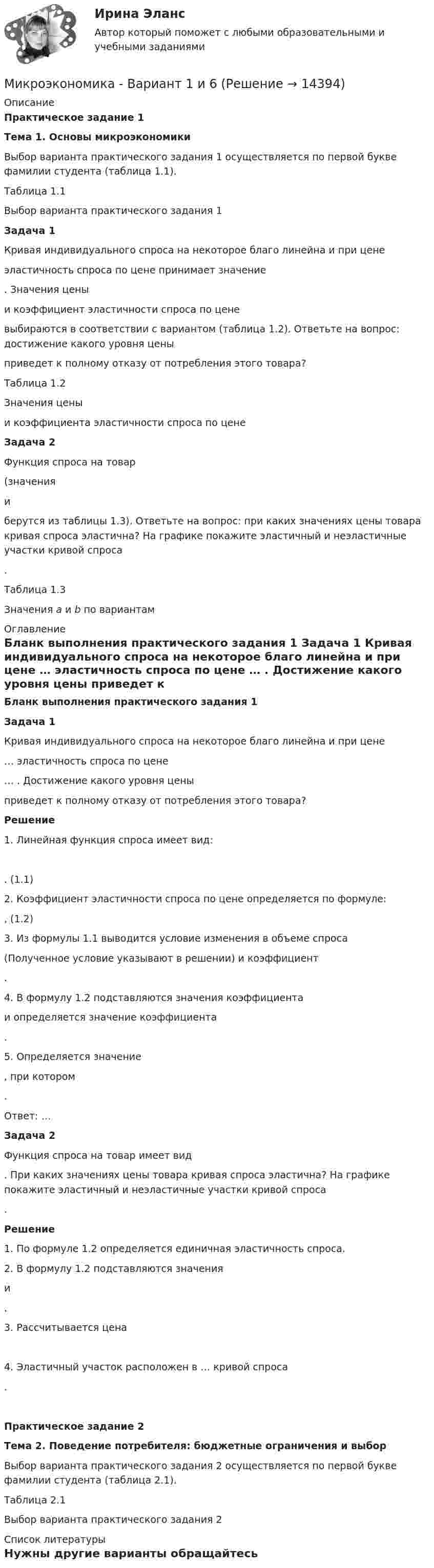     
          Описание
          Практическое задание 1 Тема 1. Основы микроэкономики	Выбор варианта практического задания 1 осуществляется по первой букве фамилии студента (таблица 1.1).Таблица 1.1Выбор варианта практического задания 1 Задача 1	Кривая индивидуального спроса на некоторое благо линейна и при цене  эластичность спроса по цене принимает значение . Значения цены  и коэффициент эластичности спроса по цене  выбираются в соответствии с вариантом (таблица 1.2). Ответьте на вопрос: достижение какого уровня цены  приведет к полному отказу от потребления этого товара?Таблица 1.2Значения цены  и коэффициента эластичности спроса по цене  Задача 2	Функция спроса на товар  (значения  и  берутся из таблицы 1.3). Ответьте на вопрос: при каких значениях цены товара кривая спроса эластична? На графике покажите эластичный и неэластичные участки кривой спроса .	Таблица 1.3	Значения a и b по вариантам 
          Оглавление
          Бланк выполнения практического задания 1 Задача 1	Кривая индивидуального спроса на некоторое благо линейна и при цене  … эластичность спроса по цене … . Достижение какого уровня цены  приведет к полному отказу от потребления этого товара?  Решение1.    Линейная функция спроса имеет вид: .                                      (1.1)2.                Коэффициент эластичности спроса по цене определяется по формуле:,                                     (1.2)3.        Из формулы 1.1 выводится условие изменения в объеме спроса  (Полученное условие указывают в решении) и коэффициент .4.        В формулу 1.2 подставляются значения коэффициента  и определяется значение коэффициента .5.        Определяется значение , при котором .Ответ: …  Задача 2	Функция спроса на товар имеет вид . При каких значениях цены товара кривая спроса эластична? На графике покажите эластичный и неэластичные участки кривой спроса . Решение1.    По формуле 1.2 определяется единичная эластичность спроса.2.  В формулу 1.2 подставляются значения  и .3.  Рассчитывается цена 4.  Эластичный участок расположен в … кривой спроса .  Практическое задание 2  Тема 2. Поведение потребителя: бюджетные ограничения и выбор	Выбор варианта практического задания 2 осуществляется по первой букве фамилии студента (таблица 2.1).	Таблица 2.1	Выбор варианта практического задания 2 
          Список литературы
          Нужны другие варианты обращайтесь 
            
            
            Микроэкономика _вар 9. ПР 1-6Микроэкономика - Вариант 1 и 6Микроэкономика - вариант №31 Микроэкономика - вариант №9Микроэкономика ВСЕ ЗАДАНИЯ Микроэкономика ВСЕ ЗАДАНИЯ 💯 Микроэкономика (все ответы на тест Синергия / МТИ / МосАП, август 2022)💯 Микроэкономика [7 тем] (ответы на тест Синергия / МОИ / МТИ / МосАП, октябрь 2023)💯 Микроэкономика [7 тем] (правильные ответы на тест Синергия / МОИ / МТИ / МосАП)Микроэкономика без АПМикроэкономика _вар 1. ПР 1-6Микроэкономика _вар 2. ПР 1-6Микроэкономика _вар 4. ПР 1-6Микроэкономика _вар 5. ПР 1-6