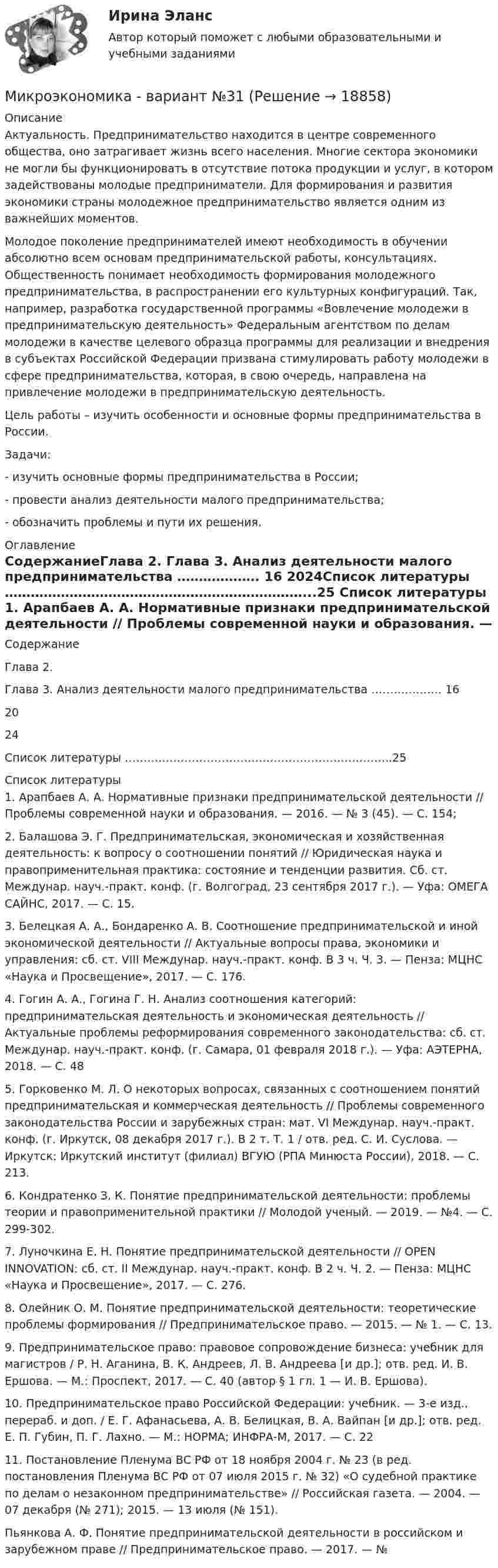      
          Описание
          Актуальность. Предпринимательство находится в центре современного общества, оно затрагивает жизнь всего населения. Многие сектора экономики не могли бы функционировать в отсутствие потока продукции и услуг, в котором задействованы молодые предприниматели. Для формирования и развития экономики страны молодежное предпринимательство является одним из важнейших моментов.Молодое поколение предпринимателей имеют необходимость в обучении абсолютно всем основам предпринимательской работы, консультациях. Общественность понимает необходимость формирования молодежного предпринимательства, в распространении его культурных конфигураций. Так, например, разработка государственной программы «Вовлечение молодежи в предпринимательскую деятельность» Федеральным агентством по делам молодежи в качестве целевого образца программы для реализации и внедрения в субъектах Российской Федерации призвана стимулировать работу молодежи в сфере предпринимательства, которая, в свою очередь, направлена на привлечение молодежи в предпринимательскую деятельность. Цель работы – изучить особенности и основные формы предпринимательства в России.Задачи:- изучить основные формы предпринимательства в России;- провести анализ деятельности малого предпринимательства;- обозначить проблемы и пути их решения.  
          Оглавление
          СодержаниеГлава 2. Глава 3. Анализ деятельности малого предпринимательства ………………. 16 2024Список литературы ……………………………………………………………...25 
          Список литературы
          1.                Арапбаев А. А. Нормативные признаки предпринимательской деятельности // Проблемы современной науки и образования. — 2016. — № 3 (45). — С. 154; 2.                Балашова Э. Г. Предпринимательская, экономическая и хозяйственная деятельность: к вопросу о соотношении понятий // Юридическая наука и правоприменительная практика: состояние и тенденции развития. Сб. ст. Междунар. науч.-практ. конф. (г. Волгоград, 23 сентября 2017 г.). — Уфа: ОМЕГА САЙНС, 2017. — С. 15. 3.                Белецкая А. А., Бондаренко А. В. Соотношение предпринимательской и иной экономической деятельности // Актуальные вопросы права, экономики и управления: сб. ст. VIII Междунар. науч.-практ. конф. В 3 ч. Ч. 3. — Пенза: МЦНС «Наука и Просвещение», 2017. — С. 176. 4.                Гогин А. А., Гогина Г. Н. Анализ соотношения категорий: предпринимательская деятельность и экономическая деятельность // Актуальные проблемы реформирования современного законодательства: сб. ст. Междунар. науч.-практ. конф. (г. Самара, 01 февраля 2018 г.). — Уфа: АЭТЕРНА, 2018. — С. 48 5.                Горковенко М. Л. О некоторых вопросах, связанных с соотношением понятий предпринимательская и коммерческая деятельность // Проблемы современного законодательства России и зарубежных стран: мат. VI Междунар. науч.-практ. конф. (г. Иркутск, 08 декабря 2017 г.). В 2 т. Т. 1 / отв. ред. С. И. Суслова. — Иркутск: Иркутский институт (филиал) ВГУЮ (РПА Минюста России), 2018. — С. 213. 6.                Кондратенко З. К. Понятие предпринимательской деятельности: проблемы теории и правоприменительной практики // Молодой ученый. — 2019. — №4. — С. 299-302.7.                Луночкина Е. Н. Понятие предпринимательской деятельности // OPEN INNOVATION: сб. ст. II Междунар. науч.-практ. конф. В 2 ч. Ч. 2. — Пенза: МЦНС «Наука и Просвещение», 2017. — С. 276. 8.                Олейник О. М. Понятие предпринимательской деятельности: теоретические проблемы формирования // Предпринимательское право. — 2015. — № 1. — С. 13. 9.                Предпринимательское право: правовое сопровождение бизнеса: учебник для магистров / Р. Н. Аганина, В. К. Андреев, Л. В. Андреева [и др.]; отв. ред. И. В. Ершова. — М.: Проспект, 2017. — С. 40 (автор § 1 гл. 1 — И. В. Ершова). 10.           Предпринимательское право Российской Федерации: учебник. — 3-е изд., перераб. и доп. / Е. Г. Афанасьева, А. В. Белицкая, В. А. Вайпан [и др.]; отв. ред. Е. П. Губин, П. Г. Лахно. — М.: НОРМА; ИНФРА-М, 2017. — С. 22 11.           Постановление Пленума ВС РФ от 18 ноября 2004 г. № 23 (в ред. постановления Пленума ВС РФ от 07 июля 2015 г. № 32) «О судебной практике по делам о незаконном предпринимательстве» // Российская газета. — 2004. — 07 декабря (№ 271); 2015. — 13 июля (№ 151). Пьянкова А. Ф. Понятие предпринимательской деятельности в российском и зарубежном праве // Предпринимательское право. — 2017. — № 
            
            
            Микроэкономика - Вариант 1 и 6Микроэкономика - вариант №31 Микроэкономика - вариант №9Микроэкономика ВСЕ ЗАДАНИЯ Микроэкономика ВСЕ ЗАДАНИЯ 💯 Микроэкономика (все ответы на тест Синергия / МТИ / МосАП, август 2022)⭐ Микроэкономика (все ответы на тест Синергия / МТИ / МосАП, июнь 2022)💯 Микроэкономика [7 тем] (правильные ответы на тест Синергия / МОИ / МТИ / МосАП)Микроэкономика без АПМикроэкономика _вар 1. ПР 1-6Микроэкономика _вар 2. ПР 1-6Микроэкономика _вар 4. ПР 1-6Микроэкономика _вар 5. ПР 1-6Микроэкономика _вар 6. ПР 1-6