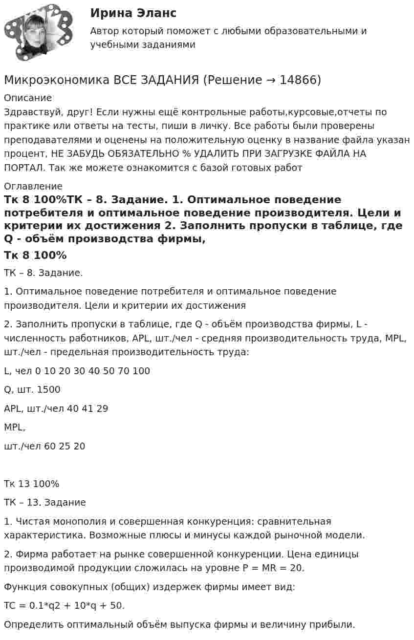      
          Описание
          Здравствуй, друг! Если нужны ещё контрольные работы,курсовые,отчеты по практике или ответы на тесты, пиши в личку. Все работы были проверены преподавателями и оценены на положительную оценку в название файла указан процент, НЕ ЗАБУДЬ ОБЯЗАТЕЛЬНО % УДАЛИТЬ ПРИ ЗАГРУЗКЕ ФАЙЛА НА ПОРТАЛ. Так же можете ознакомится с базой готовых работ  
          Оглавление
          Тк 8 100%ТК – 8. Задание.
1.	Оптимальное  поведение потребителя и оптимальное поведение производителя. Цели и критерии их достижения
2.	Заполнить пропуски в таблице, где  Q - объём производства фирмы, L - численность работников,  APL, шт./чел - средняя производительность труда,   MPL, шт./чел -  предельная производительность труда:

L, чел 	0	10	20	30	40	50	70	100
Q, шт.				1500				
APL, шт./чел		40				41		29
MPL,
шт./чел			60			25		20
Тк 13 100%ТК – 13. Задание

1.	Чистая монополия и совершенная конкуренция: сравнительная характеристика.    Возможные плюсы и минусы каждой рыночной модели.
2.	Фирма работает на рынке совершенной конкуренции. Цена единицы производимой продукции сложилась на уровне P = MR = 20. 
Функция совокупных (общих) издержек фирмы имеет вид:
 TC = 0.1*q2 + 10*q + 50.
Определить оптимальный объём выпуска фирмы и величину прибыли.
 
            
            
            Микроэкономика - вариант №9Микроэкономика ВСЕ ЗАДАНИЯ Микроэкономика ВСЕ ЗАДАНИЯ 💯 Микроэкономика (все ответы на тест Синергия / МТИ / МосАП, август 2022)⭐ Микроэкономика (все ответы на тест Синергия / МТИ / МосАП, июнь 2022)💯 Микроэкономика (все ответы на тест Синергия / МТИ / МосАП, ноябрь 2022)💯 Микроэкономика (все ответы на тест Синергия / МТИ / МосАП, ноябрь 2022)Микроэкономика _вар 1. ПР 1-6Микроэкономика _вар 2. ПР 1-6Микроэкономика _вар 4. ПР 1-6Микроэкономика _вар 5. ПР 1-6Микроэкономика _вар 6. ПР 1-6Микроэкономика _вар 9. ПР 1-6Микроэкономика - Вариант 1 и 6