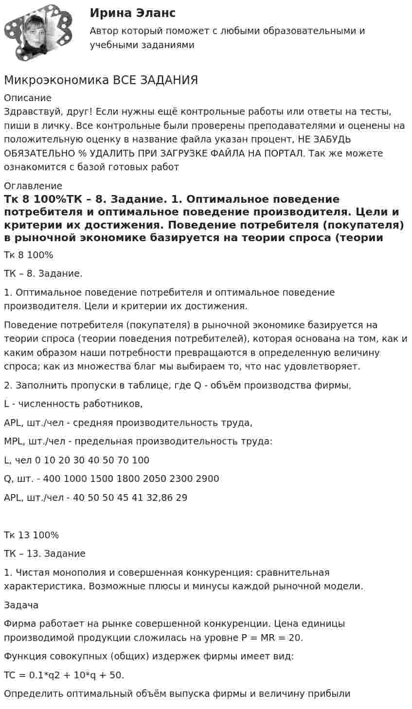      
          Описание
          Здравствуй, друг! Если нужны ещё контрольные работы или ответы на тесты, пиши в личку. Все контрольные были проверены преподавателями и оценены на положительную оценку в название файла указан процент, НЕ ЗАБУДЬ ОБЯЗАТЕЛЬНО % УДАЛИТЬ ПРИ ЗАГРУЗКЕ ФАЙЛА НА ПОРТАЛ. Так же можете ознакомится с базой готовых работ  
          Оглавление
          Тк 8 100%ТК – 8. Задание.
1.	Оптимальное поведение потребителя и оптимальное поведение производителя. Цели и критерии их достижения.
Поведение потребителя (покупателя) в рыночной экономике базируется на теории спроса (теории поведения потребителей), которая основана на том, как и каким образом наши потребности превращаются в определенную величину спроса; как из множества благ мы выбираем то, что нас удовлетворяет.

2.	Заполнить пропуски в таблице, где Q - объём производства фирмы, 
L - численность работников,  
APL, шт./чел - средняя производительность труда,   
MPL, шт./чел -  предельная производительность труда:

L, чел 	0	10	20	30	40	50	70	100
Q, шт.	-	400	1000	1500	1800	2050	2300	2900
APL, шт./чел	-	40	50	50	45	41	32,86	29
Тк 13 100%ТК – 13. Задание

1.	Чистая монополия и совершенная конкуренция: сравнительная характеристика.    Возможные плюсы и минусы каждой рыночной модели.
Задача
Фирма работает на рынке совершенной конкуренции. Цена единицы производимой продукции сложилась на уровне P = MR = 20.
Функция совокупных (общих) издержек фирмы имеет вид:
TC = 0.1*q2 + 10*q + 50.
Определить оптимальный объём выпуска фирмы и величину прибыли
 
            
            
            Микроэкономика ВСЕ ЗАДАНИЯ Микроэкономика ВСЕ ЗАДАНИЯ 💯 Микроэкономика (все ответы на тест Синергия / МТИ / МосАП, август 2022)⭐ Микроэкономика (все ответы на тест Синергия / МТИ / МосАП, июнь 2022)💯 Микроэкономика (все ответы на тест Синергия / МТИ / МосАП, ноябрь 2022)💯 Микроэкономика (все ответы на тест Синергия / МТИ / МосАП, ноябрь 2022)💯 Микроэкономика (все ответы на тест Синергия / МТИ / МосАП, октябрь 2022)Микроэкономика _вар 2. ПР 1-6Микроэкономика _вар 4. ПР 1-6Микроэкономика _вар 5. ПР 1-6Микроэкономика _вар 6. ПР 1-6Микроэкономика _вар 9. ПР 1-6Микроэкономика - Вариант 1 и 6Микроэкономика - вариант №31 