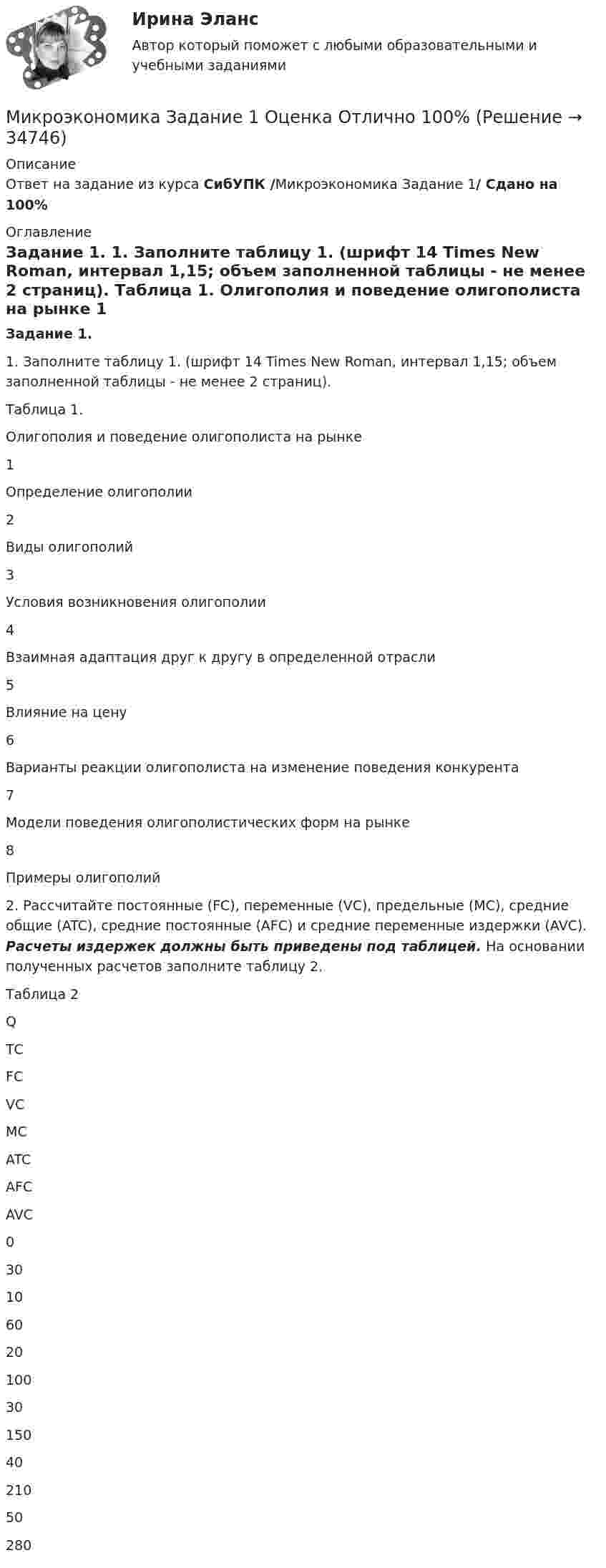      
          Описание
          Ответ на задание из курса СибУПК /Микроэкономика Задание 1/ Сдано на 100% 
          Оглавление
          Задание 1. 	1.                Заполните таблицу 1. (шрифт 14 Times New Roman, интервал 1,15; объем заполненной таблицы - не менее 2 страниц). Таблица 1. Олигополия и поведение олигополиста на рынке  1 Определение олигополии   2 Виды олигополий   3 Условия возникновения олигополии    4 Взаимная адаптация друг к другу в определенной отрасли    5 Влияние на цену    6 Варианты реакции олигополиста на изменение поведения конкурента    7  Модели поведения олигополистических форм на рынке    8  Примеры олигополий   	2.               Рассчитайте постоянные (FC), переменные (VC), предельные (MC), средние общие (ATC), средние постоянные (AFC) и средние переменные издержки (AVC). Расчеты издержек должны быть приведены под таблицей. На основании полученных расчетов заполните таблицу 2.Таблица 2  Q ТС FC VC MC ATC AFC AVC   0 30   10 60    20 100   30 150   40 210     50 280 
            
            
            💯 Микроэкономика (все ответы на тест Синергия / МТИ / МосАП, октябрь 2022)Микроэкономика Задание 1 Оценка Отлично 100%Микроэкономика задание 1 тема 7 СИБУПКМикроэкономика ЗАДАНИЕ 2 ТЕМА 13-14 СИБУПКМикроэкономика задание к теме 13Микроэкономика задание к теме  8Микроэкономика итоговый тест СИБУПК Микроэкономика - вариант №31 Микроэкономика - вариант №9Микроэкономика ВСЕ ЗАДАНИЯ Микроэкономика ВСЕ ЗАДАНИЯ 💯 Микроэкономика (все ответы на тест Синергия / МТИ / МосАП, август 2022)⭐ Микроэкономика (все ответы на тест Синергия / МТИ / МосАП, июнь 2022)💯 Микроэкономика (все ответы на тест Синергия / МТИ / МосАП, ноябрь 2022)