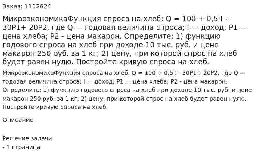 МикроэкономикаФункция спроса на хлеб: Q = 100 + 0,5 I - 30P1+ 20Р2, где Q — годовая величина спроса; I — доход; Р1 — цена хлеба; P2 - цена макарон. Определите:   1) функцию годового спроса на хлеб при доходе 10 тыс. руб. и цене макарон 250 руб. за 1 кг; 2) цену, при которой спрос на хлеб будет равен нулю. Постройте кривую спроса на хлеб. 