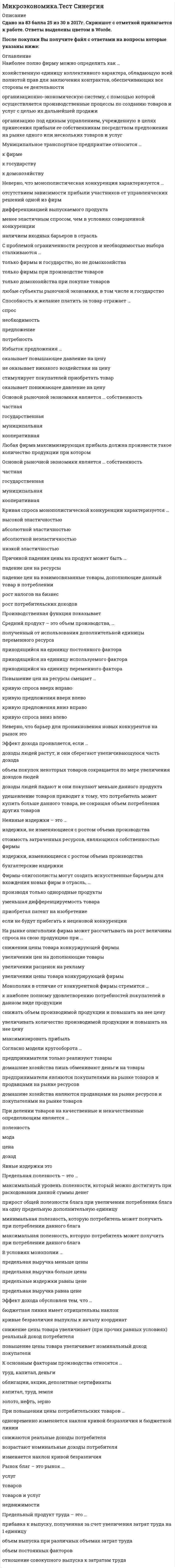     
          Описание
          Микроэкономика.Тест Синергия 2021. Ответы 70/100 - Оценка ХорошоМФПУ Синергия, Московский открытый институт (МОИ)После покупки Вы получите файл с ответами на вопросы которые указаны ниже: 
          Оглавление
          Закрытые модели, в отличие от открытых,...·                  предполагают возможность изменения анализируемой ситуации во времени·                  не допускают реализации всех потенциальных возможностей анализируемого объекта·                  ограничиваются анализом только внутренней экономики страны·                  подразумевают, что действие переменных уравновешивает друг другаТовары относятся к категории первой необходимости, если для коэффициента эластичности К выполняется условие: ·                  К = 1·                  0 < К·                  К > 1·                  К = 0Товарный избыток означает ситуацию на рынке, когда … ·                  величина спроса больше величины предложения·                  спрос в целом больше предложения в целом·                  величина предложения больше величины спроса·                  предложение в целом больше спроса в целомЗакон спроса заключается в том, что ...·                  потребители замещают потребление дорогих товаров подешевевшими·                  потребители увеличивают потребление при росте их доходов и сокращают его при уменьшении их доходов·                  по мере уменьшения цены покупается все больше товаров и, наоборот, по мере увеличения цены покупается все меньше товаровВыделяют определенные виды акций, такие как ...·                  дисконтные·                  простые·                  с фиксированной и плавающей ставкой·                  привилегированные·                  конвертируемые·                  кумулятивныеСтоимость - это ...·                  суждение потребителя о ценности вещи·                  внутреннее, неизменнее свойство вещи·                  возможность переноса цены ресурса в цену готовой продукции·                  процесс создания, видоизменения или восстановления благаВзаимосвязь цены и потребления иллюстрирует линия ...Тип ответа: Множественный выбор·                  спроса·                  предложения·                  «цена - потребление»·                  «доход - потребление»Акция - это...·                  ценная бумага, которая дает право ее держателю на часть имущества фирмы и на получение части прибыли фирмы в виде дивиденда·                  ценная бумага, которая дает владельцу право на получение от того, кто ее выпустил, ее номинальной стоимости и процентов в определенный срок·                  ценная бумага, которая представляет собой обязательство погасить долг в определенный срок и которой оформляется коммерческий кредит·                  часть прибыли, которая распространяется акционерамЗакон убывающей предельной полезности отражает действие ...концепции насыщаемости потребителязакона спросазакона предложенияконцепции ненасышаемости (ненасытности) потребителяКривая безразличия в форме прямого угла характерна для ... товаровполностью заменяемыхсовсем незаменяемыхчастично заменяемыхСтратегия максимизации прибыли подразумевает ответ на вопрос «До какого момента ...»расширять производствооставаться на рынкене платить налогисотрудничать с профсоюзомЛиния средних постоянных издержек представлена ... линиейвосходящейнисходящейвыгибающейся вверхвыгибающейся внизСчитается, что спрос или предложение неэластичны, если для коэффициента эластичности К выполняется условие:К=10<К<1К>0К=0Эффект замены заключается в том, что ...·                  потребители замещают потребление дорогих товаров подешевевшими·                  потребители увеличивают потребление при росте их доходов и сокращают его при уменьшении их доходов·                  по мере уменьшения цены покупается все больше товаров и, наоборот, по мере увеличения цены покупается все меньше товаров·                  по мере уменьшения цены продается все меньше товаров, а по мере увеличения цены продается все больше товаровПричины изменения спроса включают изменение ...·                  количества покупателей·                  дохода и/или бюджета покупателей·                  вкусов и ожиданий покупателей·                  цен на сопряженные товары·                  цен товаров, которые приобретают покупателиВоспроизводство - это...·                  суждение потребителя о ценности 5ещи·                  внутреннее, неизменное свойство вещи·                  внешнее проявление стоимости·                  процесс создания, видоизменения или восстановления благаТовары считаются нейтральными, если для коэффициента эластичности К выполняется условие: ...·                  К=1·                  К<0·                  К>0·                  К=0Ограниченная ответственность подразумевает, что … ·                  учредитель несет ответственность и в рамках своего вклада в имущество предприятия, и личным имуществом·                  учредитель несет ответственность только в рамках своего вклада в имущество предприятия·                  долг может быть взыскан с другого учредителя предприятия, если первый не может его оплатить·                  фирма реинвестируетНеравенство MUx / Px < MUy / Py (где MUx – предельная полезность товара X, Px – цена товара X, MUy – предельная полезность товара У, Py – цена товара У) означает, что …·                  достигнуто состояние равновесия потребителя, при котором товара Х приобрели много, товара Y приобрели мало·                  достигнуто состояние равновесия потребителя, при котором товара X приобрели мало, товара Y приобрели много·                  не достигнуто состояние равновесия потребителя, поскольку товара Х приобрели слишком много, товара Y приобрели слишком мало·                  не достигнуто состояние равновесия потребителя, поскольку товара X приобрели слишком мало, товара Y приобрели слишком многоВыгибающаяся к началу координат кривая безразличия характерна для ... товаров·                  полностью заменяемых·                  совсем незаменяемых·                  частично заменяемыхУстановите соответствие факторов производства и видов дохода:·                  Предпринимательство·                  Капитал·                  труд·                  Земля·                  рента·                  прибыль·                  процент·                  зарплатаКраткосрочные модели, в отличие от долгосрочных, ...·                  предполагают возможность изменения анализируемой ситуации во времени·                  не допускают реализации всех потенциальных возможностей анализируемого объекта·                  ограничиваются анализом только внутренней экономики страны·                  подразумевают, что действие переменных уравновешивает друг другаПрава собственности - это ...·                  правомочия, которыми обладает собственник на свое имущество, а также другие лица, получившие эти правомочия от собственника·                  определенным образом упорядоченные отношения хозяйствующих субъектов, в результате которых разные блага закрепляются за разными субъектами·                  фактическое обладание вещью·                  результаты производственной деятельности, не отраженные в цене благаПоказатели экономических моделей по динамичности включают …·                  Переменные потока·                  Переменные запаса·                  Эндогенные переменные·                  Экзогенные переменныеСтратегии фирмы на рынке включают ...Тип ответа: Множественный выбор·                  минимизацию издержек·                  усреднение налоговых ставок·                  максимизацию прибыли·                  уменьшение зависимости от импорта иностранных технологийСтратегия максимизации прибыли фирмой независимо от формы конкуренции может выражаться определенными формулами, такими как ...Тип ответа: Множественный выбор·                  Р > AVC (Р - цена. AVC - средние переменные издержки)·                  МС = Р (Р - цена. МС - предельные издержки)·                  МС = MR (МС - предельные издержки, MR - предельный доход)·                  MR > МС (МС - предельные издержки, MR - предельный доход)Установите соответствия видов классификации и примеров рынков:·                  По отраслям ·                  ресурсный рынок, рынок электротехники и т.д.·                  По географическому положению ·                  мировой, региональный и локальный рынки·                  По характеру продаж ·                  оптовый и розничный рынки·                  По конкурентности ·                  совершенный и несовершенный рынкиСредний продукт достигает максимума в точке пересечения с линией ...·                  суммарного продукта·                  предельного продукта·                  средних издержек·                  предельных издержекПолезность – это …·                  суждение потребителя о ценности вещи·                  внутреннее, неизменное свойство вещи·                  внешнее проявление стоимости·                  процесс создания, видоизменения или восстановления благаНеравенство MUx /Рх > MUy / Ру (где MUx - предельная полезность товара X. Рх - цена товара X. MUy - предельная полезность товара У, Ру - цена товара У) означает, что...·                  достигнуто состояние равновесия потребителя, при котором товара X приобрели много, товара Y приобрели мало·                  достигнуто состояние равновесия потребителя, при котором товара X приобрели мало, товара Y приобрели много·                  не достигнуто состояние равновесия потребителя, поскольку товара X приобрели слишком много, товара Y приобрели слишком мало·                  не достигнуто состояние равновесия потребителя, поскольку товара X приобрели слишком мало, товара Y приобрели слишком много 
          Список литературы
          Микроэкономика.Тест Синергия 2021. Ответы 70/100Тема 1 Введение в экономикуТема 2 Основы теории спроса и предложенияТема 3 Поведение потребителя и потребительский выборТема 4 Фирма теоретические основы организации и деятельностиТема 5 Продукт, издержки и стратегии фирмыТема 6 Фирма в условиях совершенной и несовершенной конкуренцииТема 7 Рынки факторов производства
            
            
            Микроэкономика.Тест Синергия 2021. Ответы 70/100Микроэкономика тест Синергия. Сборник ответы 2021Микроэкономика (тест с ответами Синергия)Микроэкономика тэст Синергия 1 курс Минимальная цена товара определяетсяМировая экономика и международные экономические отношения.Обязательные задания МЭБИК (тест 35 вопросов)Мировая экономика и международные экономические отношения СИНЕРГИЯ 3 семестр Микроэкономика. Синергия Микроэкономика синергия вопросы и ответыМикроэкономика / Синергия / Готовые ответы на тестмикроэкономика синергия ответымикроэкономика синергия ответы Микроэкономика Тест1Микроэкономика тест 14 100% (СибУПК 1 курс 2021)
