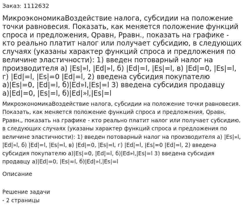 МикроэкономикаВоздействие налога, субсидии на положение точки равновесия. Показать, как меняется положение функций спроса и предложения, Qравн, Рравн., показать на графике - кто реально платит налог или получает субсидию, в следующих случаях (указаны характер функций спроса и предложения по величине эластичности):   1) введен потоварный налог на производителя a) |Es|»l, |Ed|»l, б) |Ed|=l, |Es|=l, в) |Ed|=0, |Es|=l, г) |Ed|=l, |Es|=0 |Ed|=l,   2)  введена субсидия покупателю a)|Es|=0, |Ed|=l, б)|Ed»l,|Es|=l 3)  введена субсидия продавцу a)|Ed|=0, |Es|=l,  б)|Ed|»l,|Es|=l 