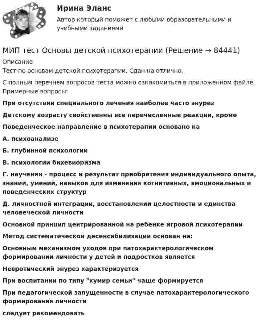     
            Описание
            Тест по основам детской психотерапии. Сдан на отлично.С полным перечнем вопросов теста можно ознакомиться в приложенном файле. Примерные вопросы: При отсутствии специального лечения наиболее часто энурез Детскому возрасту свойственны все перечисленные реакции, кроме Поведенческое направление в психотерапии основано на А. психоанализе Б. глубинной психологии В. психологии бихевиоризма Г. научении - процесс и результат приобретения индивидуального опыта, знаний, умений, навыков для изменения когнитивных, эмоциональных и поведенческих структур Д. личностной интеграции, восстановлении целостности и единства человеческой личности  Основной принцип центрированной на ребенке игровой психотерапииМетод систематической десенсибилизации основан на: Основным механизмом уходов при патохарактерологическом формировании личности у детей и подростков являетсяНевротический энурез характеризуетсяПри воспитании по типу кумир семьи чаще формируетсяПри педагогической запущенности в случае патохарактерологического формирования личности следует рекомендовать     
            
            
            МИП тест История психотерапии и психологического консультированияМИП тест Основы детской психотерапииМИП тест Основы психиатрииМИП тест Педагогическая психологияМирное разрешение международных споров в уголовно-правовых отношениях - это...мировая индустрияМировая индустрия гостеприимстваМинистерство труда и социального развития Российской Федерации является основным …, проводящим государственную политику и управление в области труда, занятости и социальной защиты населенияМиномёт установлен под углом а = 60° к горизонту на крыше здания, высота которого h = 40 м. Начальная скорость мины V0 = 50 м/с. Определить время полёта мины, максимальную высоту её подъёма H, горизонтальную дальность полёта S, Минская конвенция о правовой и правовых отношениях по гражданским, семейным и уголовным делам была принята в ... году.[Минский государственный профессионально-технический колледж торговли] Контрольная работа (13,35,65,134)МИП (ответы на тесты)МИП Психология развития и возрастная психология тестМИП Специальная психология тест