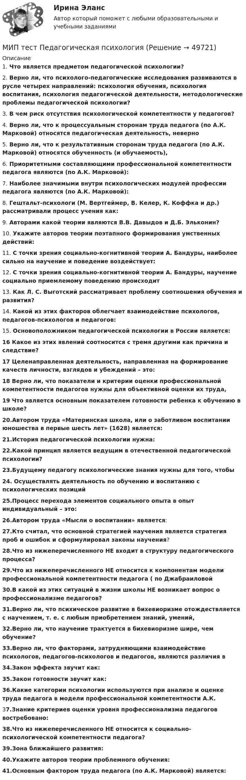      
            Описание
            1. Что является предметом педагогической психологии?2. Верно ли, что психолого-педагогические исследования развиваются в русле четырех направлений: психология обучения, психология воспитания, психология педагогической деятельности, методологические проблемы педагогической психологии?3. В чем риск отсутствия психологической компетентности у педагогов?4. Верно ли, что к процессуальным сторонам труда педагога (по А.К. Марковой) относятся педагогическая деятельность, неверно5. Верно ли, что к результативным сторонам труда педагога (по А.К. Марковой) относятся обученность (и обучаемость), 6. Приоритетными составляющими профессиональной компетентности педагога являются (по А.К. Марковой): 7. Наиболее значимыми внутри психологических модулей профессии педагога являются (по А.К. Марковой): 8. Гештальт-психологи (М. Вертгеймер, В. Келер, К. Коффка и др.) рассматривали процесс учения как:9. Авторами какой теории являются В.В. Давыдов и Д.Б. Эльконин? 10. Укажите авторов теории поэтапного формирования умственных действий:11. С точки зрения социально-когнитивной теории А. Бандуры, наиболее сильно на научение и поведение воздействует:12. С точки зрения социально-когнитивной теории А. Бандуры, научение социально приемлемому поведению происходит13. Как Л. С. Выготский рассматривает проблему соотношения обучения и развития? 14. Какой из этих факторов облегчает взаимодействие психологов, педагогов-психологов и педагогов:15. Основоположником педагогической психологии в России является:16 Какое из этих явлений соотносится с тремя другими как причина и следствие?17 Целенаправленная деятельность, направленная на формирование качеств личности, взглядов и убеждений – это:18 Верно ли, что показатели и критерии оценки профессиональной компетентности педагогов нужны для объективной оценки их труда,19 Что является основным показателем готовности ребенка к обучению в школе?20.Автором труда «Материнская школа, или о заботливом воспитании юношества в первые шесть лет» (1628) является:21.История педагогической психологии нужна:22.Какой принцип является ведущим в отечественной педагогической психологии?23.Будущему педагогу психологические знания нужны для того, чтобы24. Осуществлять деятельность по обучению и воспитанию с психологических позиций25.Процесс перехода элементов социального опыта в опыт индивидуальный – это:26.Автором труда «Мысли о воспитании» является:27.Кто считал, что основной стратегией научения является стратегия проб и ошибок и сформулировал законы научения?28.Что из нижеперечисленного НЕ входит в структуру педагогического процесса? 29.Что из нижеперечисленного НЕ относится к компонентам модели профессиональной компетентности педагога ( по Джабраиловой30.В какой из этих ситуаций в жизни школы НЕ возникает вопрос о профессионализме педагогов?31.Верно ли, что психическое развитие в бихевиоризме отождествляется с научением, т. е. с любым приобретением знаний, умений,32.Верно ли, что научение трактуется в бихевиоризме шире, чем обучение?33.Верно ли, что факторами, затрудняющими взаимодействие психологов, педагогов-психологов и педагогов, являются различия в34.Закон эффекта звучит как:35.Закон готовности звучит как:36.Какие категории психологии используются при анализе и оценке труда педагога в модели профессиональной компетентности А.К.37.Знание критериев оценки уровня профессионализма педагогов востребовано:38.Что из нижеперечисленного НЕ относится к социально-психологической компетентности педагога?39.Зона ближайшего развития:40.Укажите авторов теории проблемного обучения:41.Основным фактором труда педагога (по А.К. Марковой) является:  
            
            
            МИП тест Основы психиатрииМИП тест Педагогическая психологияМирное разрешение международных споров в уголовно-правовых отношениях - это...мировая индустрияМировая индустрия гостеприимстваМировая культура и искусство Ответы на тесты 1-4 и итоговое тестирование Витте МУИВмировая экономикаМинская конвенция о правовой и правовых отношениях по гражданским, семейным и уголовным делам была принята в ... году.[Минский государственный профессионально-технический колледж торговли] Контрольная работа (13,35,65,134)МИП (ответы на тесты)МИП Психология развития и возрастная психология тестМИП Специальная психология тестМИП тест Введение в психоанализМИП тест История психотерапии и психологического консультирования