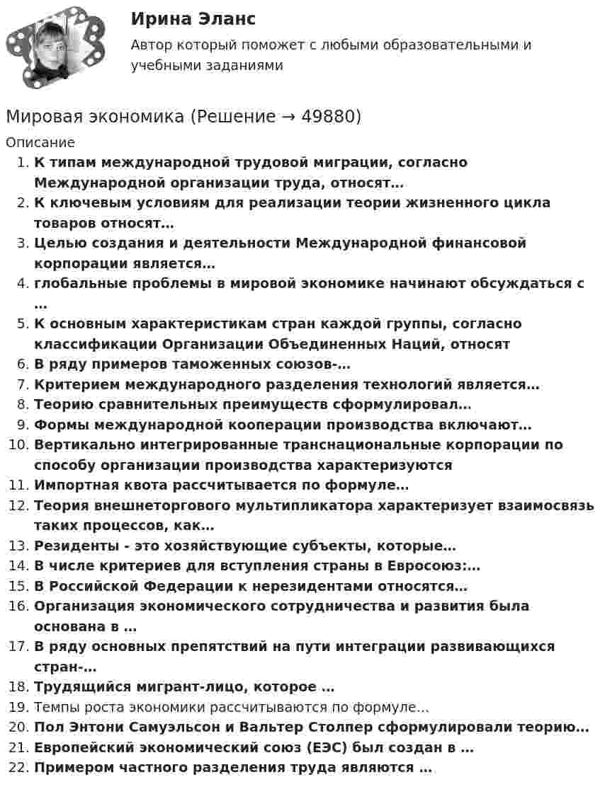      
            Описание
            К типам международной трудовой миграции, согласно Международной организации труда, относят…К ключевым условиям для реализации теории жизненного цикла товаров относят…Целью создания и деятельности Международной финансовой корпорации является…глобальные проблемы в мировой экономике начинают обсуждаться с …К основным характеристикам стран каждой группы, согласно классификации Организации Объединенных Наций, относятВ ряду примеров таможенных союзов-…Критерием международного разделения технологий является…Теорию сравнительных преимуществ сформулировал…Формы международной кооперации производства включают…Вертикально интегрированные транснациональные корпорации по способу организации производства характеризуютсяИмпортная квота рассчитывается по формуле…Теория внешнеторгового мультипликатора характеризует взаимосвязь таких процессов, как…Резиденты - это хозяйствующие субъекты, которые…В числе критериев для вступления страны в Евросоюз:…В Российской Федерации к нерезидентами относятся…Организация экономического сотрудничества и развития была основана в …В ряду основных препятствий на пути интеграции развивающихся стран-…Трудящийся мигрант-лицо, которое …Темпы роста экономики рассчитываются по формуле…Пол Энтони Самуэльсон и Вальтер Столпер сформулировали теорию…Европейский экономический союз (ЕЭС) был создан в …Примером частного разделения труда являются …  
            
            
            Мировая экономикаМировая экономика Мировая экономика ✅ Мировая экономика 148 вопросов 2022Мировая экономика 63 вопроса СИНЕРГИЯ МТИ 2022💯 Мировая экономика (все ответы на тест Синергия / МТИ / МосАП, декабрь 2022)💯 Мировая экономика (все ответы на тест Синергия / МТИ / МосАП, ноябрь 2022)МИП тест Педагогическая психологияМирное разрешение международных споров в уголовно-правовых отношениях - это...мировая индустрияМировая индустрия гостеприимстваМировая культура и искусство Ответы на тесты 1-4 и итоговое тестирование Витте МУИВмировая экономикаМировая экономика