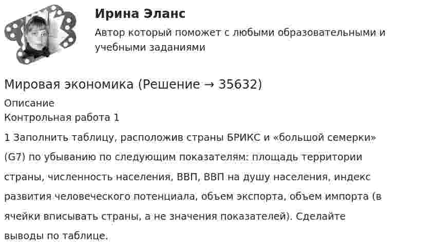     
          Описание
          Контрольная работа 11 Заполнить таблицу, расположив страны БРИКС и «большой семерки»(G7) по убыванию по следующим показателям: площадь территориистраны, численность населения, ВВП, ВВП на душу населения, индексразвития человеческого потенциала, объем экспорта, объем импорта (вячейки вписывать страны, а не значения показателей). Сделайтевыводы по таблице.  
            
            
            мировая экономикаМировая экономикаМировая экономикаМировая экономикаМировая экономика Мировая экономика ✅ Мировая экономика 148 вопросов 2022МИП тест История психотерапии и психологического консультированияМИП тест Основы детской психотерапииМИП тест Основы психиатрииМИП тест Педагогическая психологияМирное разрешение международных споров в уголовно-правовых отношениях - это...мировая индустрияМировая индустрия гостеприимства