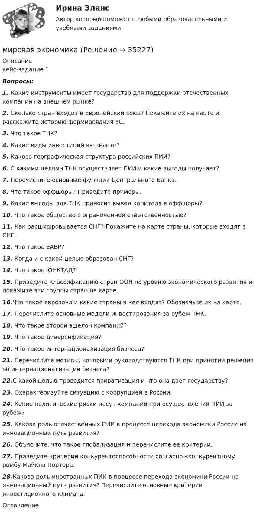      
          Описание
          кейс-задание 1Вопросы:1.   Какие инструменты имеет государство для поддержки отечественных компаний на внешнем рынке?2.   Сколько стран входит в Европейский союз? Покажите их на карте и расскажите историю формирования ЕС.3.    Что такое ТНК?4.    Какие виды инвестиций вы знаете?5.   Какова географическая структура российских ПИИ?6.   С какими целями ТНК осуществляет ПИИ и какие выгоды получает?7.    Перечислите основные функции Центрального Банка.8.   Что такое оффшоры? Приведите примеры.9.    Какие выгоды для ТНК приносит вывод капитала в оффшоры?10. Что такое общество с ограниченной ответственностью?11. Как расшифровывается СНГ? Покажите на карте страны, которые входят в СНГ.12. Что такое ЕАБР?13. Когда и с какой целью образован СНГ?14. Что такое ЮНКТАД?15. Приведите классификацию стран ООН по уровню экономического развития и покажите эти группы стран на карте.16.Что такое еврозона и какие страны в нее входят? Обозначьте их на карте.17. Перечислите основные модели инвестирования за рубеж ТНК.18. Что такое второй эшелон компаний?19. Что такое диверсификация?20. Что такое интернационализация бизнеса?21. Перечислите мотивы, которыми руководствуются ТНК при принятии решения об интернационализации бизнеса?22.С какой целью проводится приватизация и что она дает государству?23. Охарактеризуйте ситуацию с коррупцией в России.24. Какие политические риски несут компании при осуществлении ПИИ за рубеж?25. Какова роль отечественных ПИИ в процессе перехода экономики России на инновационный путь развития?26. Объясните, что такое глобализация и перечислите ее критерии.27. Приведите критерии конкурентоспособности согласно «конкурентному ромбу Майкла Портера.28.Какова роль иностранных ПИИ в процессе перехода экономики России на инновационный путь развития? Перечислите основные критерии инвестиционного климата. 
          Оглавление
           
            
            
            Мировая культура и искусство Ответы на тесты 1-4 и итоговое тестирование Витте МУИВмировая экономикаМировая экономикаМировая экономикаМировая экономикаМировая экономика Мировая экономика МИП тест Введение в психоанализМИП тест История психотерапии и психологического консультированияМИП тест Основы детской психотерапииМИП тест Основы психиатрииМИП тест Педагогическая психологияМирное разрешение международных споров в уголовно-правовых отношениях - это...мировая индустрия