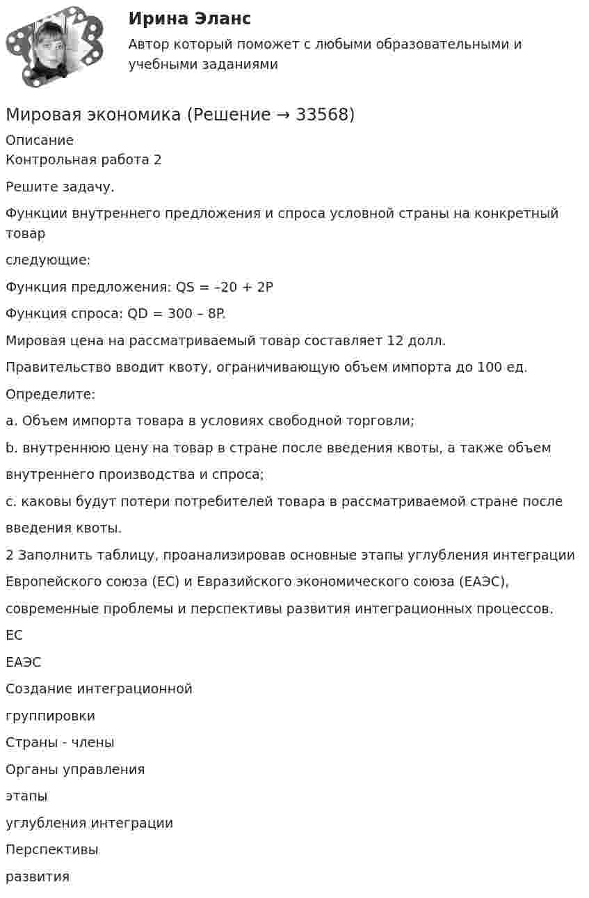      
          Описание
          Контрольная работа 2Решите задачу.Функции внутреннего предложения и спроса условной страны на конкретный товарследующие:Функция предложения: QS = –20 + 2PФункция спроса: QD = 300 – 8P.Мировая цена на рассматриваемый товар составляет 12 долл.Правительство вводит квоту, ограничивающую объем импорта до 100 ед.Определите:a. Объем импорта товара в условиях свободной торговли;b. внутреннюю цену на товар в стране после введения квоты, а также объемвнутреннего производства и спроса;c. каковы будут потери потребителей товара в рассматриваемой стране послевведения квоты.2 Заполнить таблицу, проанализировав основные этапы углубления интеграцииЕвропейского союза (ЕС) и Евразийского экономического союза (ЕАЭС),современные проблемы и перспективы развития интеграционных процессов.ЕСЕАЭССоздание интеграционнойгруппировкиСтраны - членыОрганы управленияэтапыуглубления интеграцииПерспективыразвития  
            
            
            Мировая экономикаМировая экономикаМировая экономикаМировая экономика Мировая экономика ✅ Мировая экономика 148 вопросов 2022Мировая экономика 63 вопроса СИНЕРГИЯ МТИ 2022МИП тест Основы детской психотерапииМИП тест Основы психиатрииМИП тест Педагогическая психологияМирное разрешение международных споров в уголовно-правовых отношениях - это...мировая индустрияМировая индустрия гостеприимстваМировая культура и искусство Ответы на тесты 1-4 и итоговое тестирование Витте МУИВ
