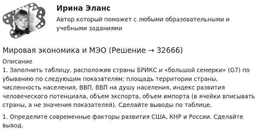      
          Описание
          1.    Заполнить таблицу, расположив страны БРИКС и «большой семерки» (G7) по убыванию по следующим показателям: площадь территории страны, численность населения, ВВП, ВВП на душу населения, индекс развития человеческого потенциала, объем экспорта, объем импорта (в ячейки вписывать страны, а не значения показателей). Сделайте выводы по таблице.1.    Определите современные факторы развития США, КНР и России. Сделайте вывод.  
            
            
            Мировая экономика и международные экономические отношения тк 7 и 15 Мировая экономика и МЭОМировая экономика и МЭО (87 баллов)_тест, 3 семестр 2022 г.Мировая экономика и МЭО.ТК - 15. ЗаданиеМировая экономика (ответы на тест Синергия / МТИ / МОИ / МосАП)⭐ Мировая экономика (ответы на тест Синергия / МТИ / МосАП, август 2022)⭐ Мировая экономика (ответы на тест Синергия / МТИ / МосАП, июль 2022)Мировая экономика и международные экономические отношения СибУПК задание 2Мировая экономика и международные экономические отношения//СибУПК/Итоговый тест 96%/ЗачетМировая экономика и международные экономические отношения//СибУПК/Тесты 1-13 от 80% Мировая экономика и международные экономические отношения СИБУПК ТЕСТЫ ВСЕ - ОТВЕТЫ (+ИТОГОВЫЙ)Мировая экономика и международные экономические отношения//СИНЕРГИЯ//МОСАП//МОИ//МТИМировая экономика и международные экономические отношения. Синергия. Ответы на ИТОГОВЫЙ ТЕСТ. На отлично!Мировая экономика и международные экономические отношения (тест с ответами Синергия/МОИ/МТИ/МосАП)