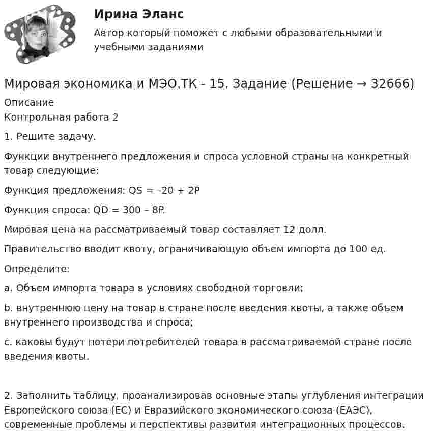      
          Описание
          Контрольная работа 2 	1.                Решите задачу.Функции внутреннего предложения и спроса условной страны на конкретный товар следующие: Функция предложения: QS = –20 + 2P Функция спроса: QD = 300 – 8P. Мировая цена на рассматриваемый товар составляет 12 долл. Правительство вводит квоту, ограничивающую объем импорта до 100 ед.	Определите:a.     Объем импорта товара в условиях свободной торговли;b.    внутреннюю цену на товар в стране после введения квоты, а также объем внутреннего производства и спроса;c.     каковы будут потери потребителей товара в рассматриваемой стране после введения квоты.2.    Заполнить таблицу, проанализировав основные этапы углубления интеграции Европейского союза (ЕС) и Евразийского экономического союза (ЕАЭС), современные проблемы и перспективы развития интеграционных процессов.  
            
            
            Мировая экономика и МЭО (87 баллов)_тест, 3 семестр 2022 г.Мировая экономика и МЭО.ТК - 15. ЗаданиеМировая экономика (ответы на тест Синергия / МТИ / МОИ / МосАП)⭐ Мировая экономика (ответы на тест Синергия / МТИ / МосАП, август 2022)⭐ Мировая экономика (ответы на тест Синергия / МТИ / МосАП, июль 2022)⭐ Мировая экономика (ответы на тест Синергия / МТИ / МосАП, июль 2022)⭐ Мировая экономика. (ответы на тест Синергия / МТИ / МосАП, июль 2022)Мировая экономика и международные экономические отношения//СибУПК/Тесты 1-13 от 80% Мировая экономика и международные экономические отношения СИБУПК ТЕСТЫ ВСЕ - ОТВЕТЫ (+ИТОГОВЫЙ)Мировая экономика и международные экономические отношения//СИНЕРГИЯ//МОСАП//МОИ//МТИМировая экономика и международные экономические отношения. Синергия. Ответы на ИТОГОВЫЙ ТЕСТ. На отлично!Мировая экономика и международные экономические отношения (тест с ответами Синергия/МОИ/МТИ/МосАП)Мировая экономика и международные экономические отношения  тк 7Мировая экономика и международные экономические отношения тк 7 и 15 