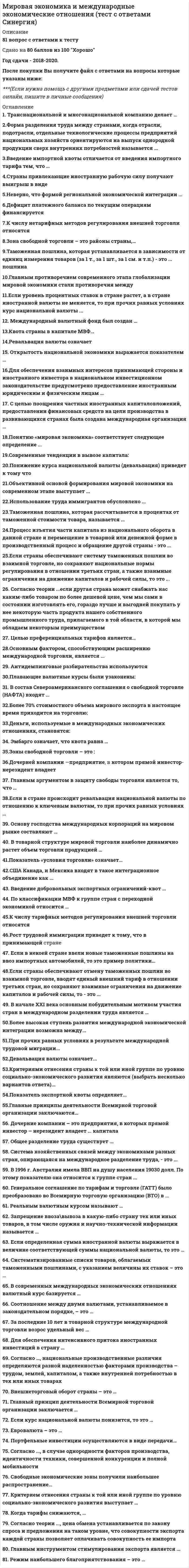      
          Описание
          Вопрос 1Основными формами международной экономической интеграции считаются:a. международное объединениеb. общий рынокc. таможенный союзd. зона свободной торговли e. синдикатВопрос 2Наиболее динамично развивающиеся направления международного разделения труда в настоящее время:a. инвестицииb. производствоc. транспортd. туризмe. информационные услугиВопрос 3Современные экономические модели развития национального хозяйства развивающихся стран характеризуются как:a. конвергенцияb. импортозамещающая индустриализацияc. фритредерствоd. либерализацияe. экспортоориентированная модельВопрос 4В группу стран МИНТ входят:a. Норвегияb. Мексикаc. Тунисd. Таиландe. Турция f. Нигерия g. Новая Зеландияh. Мароккоi. Индонезияj. ИндияВопрос 5На мировом рынке минерального сырья действуют две противоположные тенденции: абсолютный рост производства и потребления сырья и снижение материалоемкости готовой продукции.ВерноНеверноВопрос 6Затраты труда в стране А на производство товара X - 1 час, а товара Y – 3 часа; затраты труда в стране Б на производство товара X - 4 часа, а товара Y – 8 часов. Направлениями взаимной торговли будут:a. страна Б будет экспортировать товар Xb. страна А будет экспортировать товар X c. страна Б будет импортировать товар X d. страна Б будет импортировать товар Y e. страна А будет экспортировать товар Yf. страна А будет импортировать товар Xg. страна А будет импортировать товар Y h. страна Б будет экспортировать товар Y Вопрос 7К формам региональной экономической интеграции относятся все перечисленные, кроме:a. таможенного союзаb. общего рынкаc. двусторонних торговых отношенийd. зоны свободной торговлиВопрос 8Основные субъекты международных экономических отношений:a. транснациональные корпорацииb. международные экономические организацииc. благотворительные организацииd. конфессиональные организации различных странВопрос 9Высокий уровень технической оснащенности производства в Японии был достигнут за счет:a. высокого уровня развития фундаментальных исследованийb. активной скупки иностранных лицензийc. заимствования научно-технических достижений из-за рубежаd. совместных разработок с партнерами по научно-техническому сотрудничествуВопрос 10Областями наиболее динамичного развития процесса глобализации являются:a. политикаb. финансыc. наукаd. информацияe. техникаf. экономикаВопрос 11Урегулирование споров между ТНК и принимающей страной в большинстве случаев решается:a. международным судом в Гаагеb. независимым арбитражем на основе Международного центра по урегулированию инвестиционных споров (МЦУИС) c. Советом директоров Международного валютного фондаd. Международным агентством по инвестиционным гарантиям (МАИГ)e. Организацией экономического сотрудничества и развития (ОЭСР)Вопрос 12Национальное законодательство различных стран обычно запрещает метод протекционизма:a. экспортные субсидииb. импортные пошлиныc. демпингd. компенсационные пошлиныВопрос 13СНГ в его нынешнем виде – это, прежде всего, форма:a. переходная к начальным формам международной экономической интеграцииb. военно-политического союзаc. преимущественно политического взаимодействия бывших республик Советского Союза d. международной экономической интеграцииВопрос 14Основными портфельными инвесторами являются:a. пенсионные фондыb. страховые компанииc. промышленные компанииd. банкиe. инвестиционные компанииВопрос 15Удельный вес товара в мировом экспорте составляет 11%; удельный вес данного ~товара в экспорте страны составляет 6%. На основе этих данных можно рассчитать:a. коэффициент темпов международного разделения труда;b. экспортную квоту;c. коэффициент относительной экспортной специализации страны; d. коэффициент покрытияВопрос 16В соответствии с теорией жизненного цикла продукта наибольший экспорт из страны-новатора будет на стадии:a. роста b. зрелостиc. внедренияd. упадкаВопрос 17К возобновляемым ресурсам мирового хозяйства относятся:a. нефтьb. лесc. рабочая силаd. железная рудаe. золотоf. угольВопрос 18Энергоресурс, резко снизивший потребности США в импорте энергоносителей:a. болотный газb. сжиженный газc. природный газd. сланцевый газe. биогазВопрос 19К сущностным чертам постиндустриализации не относится:a. развитие человеческого капиталаb. увеличение доли средств производства в экономикеc. увеличение доли услуг в экономикеd. сокращение доли добывающей промышленностиВопрос 20Таможенная пошлина – это:a. обязательный взнос, взимаемый таможенными органамиb. направление экспортно-импортных потоковc. справедливая цена, складывающаяся на открытом рынкеd. нетарифный метод регулирования внешней торговли Вопрос 21ОЭСР является:a. региональной межправительственной организациейb. межгосударственной товарной организацией стран-экспортеровc. преемницей Организации европейского экономического сотрудничестваd. межгосударственной организацией стран- производителей сырьяВопрос 22В группу БРИКС входят:a. Россия b. Италияc. Румынияd. Индия e. Китай f. Болгарияg. Кореяh. Испанияi. Бразилияj. Канадаk. ЮАР Вопрос 23Меры ограничения процесса бегства капитала из РФ в начале XXI века:a. обращение нелегально вывезенного капитала в доход государстваb. единый таможенно-валютный контроль за регистрацией выручки от экспорта и импортаc. амнистия капитала, ранее вывезенного за границуd. упразднение валютного контроляe. выявление действительного числа российских предприятий и капиталовложений за рубежом Вопрос 24В экономике развитых стран растет доля:a. пищевой промышленностиb. машиностроения c. деревообрабатывающей промышленностиd. добывающей промышленностиВопрос 25Сущностью перемещения капитала является:a. предоставление гуманитарной помощи зарубежным государствам в товарной или денежной формеb. перенос части национального капитала в процесс производства и обращения другой страныc. движение финансовых потоков между кредиторами и заемщиками различных странd. финансирование национальных дипломатических служб за рубежом  
            
            
            Мировая экономика и МЭО. Итоговый тест (ОТЛИЧНО)Мировая экономика МОИ ТЕСТМировая экономика (новый тест с ответами Синергия)Мировая экономика. Ответы на 83 вопроса. 93 БАЛЛА. МФПУ Синергия, МОИ.Мировая экономика.Тест Синергия 2020Мировая экономика.Тест Синергия 2021гМировая экономика (Тест с ответами Синергия) 90 из 100Микроэкономика тэст Синергия 1 курс Минимальная цена товара определяетсяМировая экономика и международные экономические отношения.Обязательные задания МЭБИК (тест 35 вопросов)Мировая экономика и международные экономические отношения СИНЕРГИЯ 3 семестр Мировая экономика и международные экономические отношения. Синергия. Ответы на тест.Мировая экономика и международные экономические отношения. Синергия ответы на тест. 2022Мировая экономика и международные экономические отношения.Тест Синергия 2021г