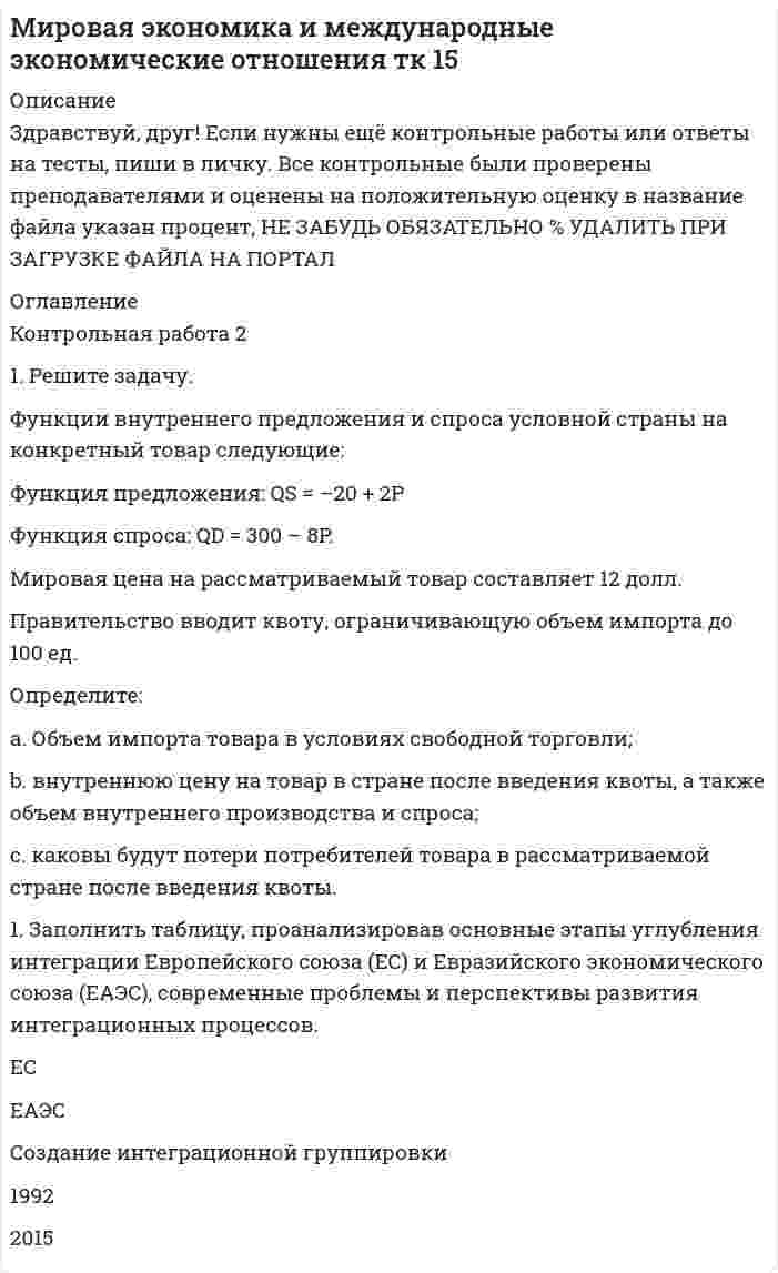 




Описание


Здравствуй, друг! Если нужны ещё работы, пиши в личку. Все контрольные были проверены преподавателями и оценены на положительную оценку в название файла указан процент, НЕ ЗАБУДЬ ОБЯЗАТЕЛЬНО % УДАЛИТЬ ПРИ ЗАГРУЗКЕ ФАЙЛА НА ПОРТАЛ




Оглавление


Контрольная работа 2
 
 
1. Решите задачу. Функции внутреннего спроса и предложения на конкретный товар в условной стране имеют следующий вид:
Функция спроса: Q<sup>D</sup>=400-10P
Функция предложения: Q<sup>S</sup>=-50+5P
Мировая цена на рассматриваемый товар составляет 8 долл. Правительство вводит квоту, ограничивающую объем импорта до 100 ед.
Определите:
a. сколько единиц товара и по какой цене страна производила в условиях свободной торговли;
b. как введение импортной квоты повлияло на внутреннюю цену данного товара;
c. каковы будут потери потребителей товара в рассматриваемой стране после введения квоты.
 
 
1. Составьте историю развития Европейского союза с выделением основных этапов расширения (с указанием дат получения статуса страны-кандидата и статуса полного члена ЕС) и углубления интеграционной группировки.
Контрольная работа 1
 
1. Распределить страны «Большой двадцатки» (G-20):
на две группы – индустриально развитые страны и развивающиеся страны.
 
 
2. Заполнить таблицу, расположив страны «большой двадцатки» по убыванию по следующим показателям (вписывать в ячейки не числовые значения показателей, а названия стран):
 



            
            
            1. Решите задачу. Функции внутреннего предложения и спроса условной страны на конкретный товар следующие: Функция предложения: QS = –20 + 2P Функция спроса: QD = 300 – 8P. Мировая цена на рассматриваемый товар составляет 12 долл.1. Решите задачу. Функции внутреннего предложения и спроса условной страны на конкретный товар следующие: Функция предложения: QS = –20 + 2P Функция спроса: QD = 300 – 8P. Мировая цена на рассматриваемый товар составляет 12 долл. Правительство вводит квоту, ограничивающую объем импорта до 100 ед.1. Решите задачу. Функции внутреннего спроса и предложения на конкретный товар в условной стране имеют следующий вид: Функция спроса: QD=400-10P Функция предложения: QS=-50+5P Мировая цена на рассматриваемый товар составляет 8 долл. Правительство вводит квоту, ограничивающую объем импорта1. Решите задачу. Функции внутреннего спроса и предложения на конкретный товар в условной стране имеют следующий вид: Функция спроса: QD=400-10P Функция предложения: QS=-50+5P Мировая цена на рассматриваемый товар составляет 8 долл. Правительство вводит квоту, ограничивающую объем импорта до 100 ед.1. Решите задачу. Функции внутреннего спроса и предложения на конкретный товар в условной стране имеют следующий вид: Функция спроса: QD=400-10P Функция предложения: QS=-50+5P Мировая цена на рассматриваемый товар составляет 8 долл. Правительство вводит квоту, ограничивающую объем импорта1. Решить задачу оптимального плана выпуска объективов согласно варианту: Предприятие решило производить два вида объективов А и В. Объектив вида А состоит из 3-х линзовых компонентов, вид В - из 4-х. За неделю можно изготовить не более определенного количества линз. На сборку объектива каждого вида требуется определенное количество времени. Рабочая неделя для 4 сотрудников составляет 160 часов. Сколько объективов А и В надо изготовить, чтобы получить максимальную прибыль?1. Решить уравнение 5z2 – 6z + 26 = 0. 2. Вычислить (– 2 – 3i) (1 – 3i) (3 – i) + 18 + (1 + i)2. 3. Вычислить определитель . 4. Решить систему уравнений методом Крамера: 5. Решить систему уравнений матричным методом:1. Рассчитать и построить температурную зависимость растворимости водорода в многокомпонентном расплаве на основе железа. Температурный интервал 1823 – 1973 К.1. Рассчитать и проанализировать следующие абсолютные, относи-тельные и средние показатели динамики: абсолютные приросты (цепные, базисные); темпы роста (цепные, базисные); темпы прироста (цепные, базисные); средний уровень исходного ряда динамики; средний абсолютный прирост; средний темп роста и средний темп прироста.1. Рассчитать коэффициенты для различных видов зависимостей. Исходные данные в табл.3 Таблица 3. Регрессионный анализ. Значения вел X № варианта 10 20 30 40 50 1 7,38 18,15 44,64 109,79 270,061. Рассчитать плату за загрязнение воздуха от передвижных источников с учетом экологической ситуации = 2,28) и коэффициента индексации базовых ставок . Исходные данные приведены в таблице.1. Рассчитать сумму месячной доплаты квалифицированному работнику-столяру, который обучает одновременно 2 учеников со сроком обучения 4 месяца. Вознаграждение за каждого ученика за весь срок обучения – (50+N)=50+15=65 тысяч рублей. Один из учеников работал весь месяц (23 рабочих дня), другой 5 смен болел. Сделать обоснованные выводы.1. Рассчитать уровень затрат по плану и фактически. Оценить выполнение плановых показателей затрат по сумме и уровню. Определить относительную сумму экономии (перерасхода) затрат, затратоотдачу. Сделать выводы. Показатели План Факт1. Расчет сальдо государственного бюджета. В таблице представлены данные доходов и расходов консо- лидированного бюджета государства за отчетный период (отчет- ным периодом следует считать календарный год):