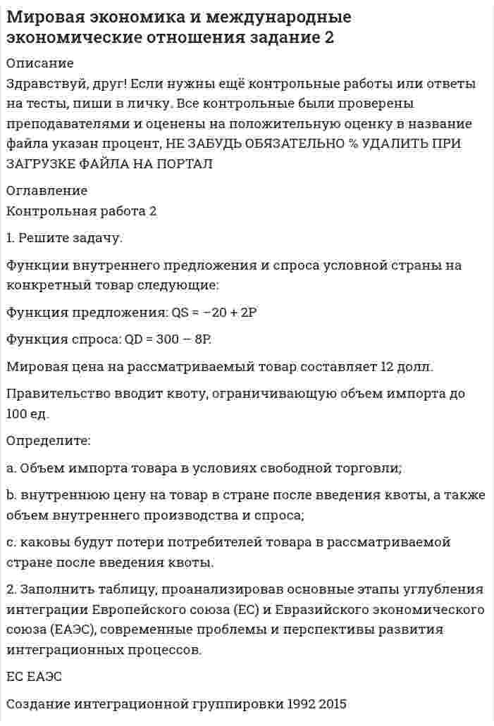 




Описание


Здравствуй, друг! Если нужны ещё контрольные работы или ответы на тесты, пиши в личку. Все контрольные были проверены преподавателями и оценены на положительную оценку в название файла указан процент, НЕ ЗАБУДЬ ОБЯЗАТЕЛЬНО % УДАЛИТЬ ПРИ ЗАГРУЗКЕ ФАЙЛА НА ПОРТАЛ




Оглавление


Контрольная работа 2
 
 
 
 
1. Решите задачу. Функции внутреннего спроса и предложения на конкретный товар в условной стране имеют следующий вид:
Функция спроса: QD=400-10P
Функция предложения: QS=-50+5P
Мировая цена на рассматриваемый товар составляет 8 долл. Правительство вводит квоту, ограничивающую объем импорта до 100 ед.
Определите:
a. сколько единиц товара и по какой цене страна производила в условиях свободной торговли;
b. как введение импортной квоты повлияло на внутреннюю цену данного товара;
c. каковы будут потери потребителей товара в рассматриваемой стране после введения квоты.
2. Составьте историю развития Европейского союза с выделением основных этапов расширения (с указанием дат получения статуса страны-кандидата и статуса полного члена ЕС) и углубления интеграционной группировки.



            
            
            1.    Решите задачу нелинейного программирования средствами Excel с использованием  настройки Поиск решений (Номер варианта выбирается по последней цифре пароля).  2.    Проверьте выполнение условий Куна-Таккера для найденной оптимальной точки.1. Решите задачу. Функции внутреннего предложения и спроса условной страны на конкретный товар следующие: Функция предложения: QS = –20 + 2P Функция спроса: QD = 300 – 8P. Мировая цена на рассматриваемый товар составляет 12 долл.1. Решите задачу. Функции внутреннего предложения и спроса условной страны на конкретный товар следующие: Функция предложения: QS = –20 + 2P Функция спроса: QD = 300 – 8P. Мировая цена на рассматриваемый товар составляет 12 долл. Правительство вводит квоту, ограничивающую объем импорта до 100 ед.1. Решите задачу. Функции внутреннего спроса и предложения на конкретный товар в условной стране имеют следующий вид: Функция спроса: QD=400-10P Функция предложения: QS=-50+5P Мировая цена на рассматриваемый товар составляет 8 долл. Правительство вводит квоту, ограничивающую объем импорта1. Решите задачу. Функции внутреннего спроса и предложения на конкретный товар в условной стране имеют следующий вид: Функция спроса: QD=400-10P Функция предложения: QS=-50+5P Мировая цена на рассматриваемый товар составляет 8 долл. Правительство вводит квоту, ограничивающую объем импорта до 100 ед.1. Решите задачу. Функции внутреннего спроса и предложения на конкретный товар в условной стране имеют следующий вид: Функция спроса: QD=400-10P Функция предложения: QS=-50+5P Мировая цена на рассматриваемый товар составляет 8 долл. Правительство вводит квоту, ограничивающую объем импорта1. Решить задачу оптимального плана выпуска объективов согласно варианту: Предприятие решило производить два вида объективов А и В. Объектив вида А состоит из 3-х линзовых компонентов, вид В - из 4-х. За неделю можно изготовить не более определенного количества линз. На сборку объектива каждого вида требуется определенное количество времени. Рабочая неделя для 4 сотрудников составляет 160 часов. Сколько объективов А и В надо изготовить, чтобы получить максимальную прибыль?1. Рассчитать влияние факторов на объем продаж, используя метод цепных подстановок. Сделать выводы. Показатели Прошлые периоды Отчетный период 1 Торговая площадь одного магазина, кв. м. 100 120 2. Количество магазинов 10 8 3. Оборот на 1 кв.м., тыс. руб. 4. Объем продаж, тыс. руб. 100200 1960001. Рассчитать и построить температурную зависимость растворимости водорода в многокомпонентном расплаве на основе железа. Температурный интервал 1823 – 1973 К.1. Рассчитать и проанализировать следующие абсолютные, относи-тельные и средние показатели динамики: абсолютные приросты (цепные, базисные); темпы роста (цепные, базисные); темпы прироста (цепные, базисные); средний уровень исходного ряда динамики; средний абсолютный прирост; средний темп роста и средний темп прироста.1. Рассчитать коэффициенты для различных видов зависимостей. Исходные данные в табл.3 Таблица 3. Регрессионный анализ. Значения вел X № варианта 10 20 30 40 50 1 7,38 18,15 44,64 109,79 270,061. Рассчитать плату за загрязнение воздуха от передвижных источников с учетом экологической ситуации = 2,28) и коэффициента индексации базовых ставок . Исходные данные приведены в таблице.1. Рассчитать сумму месячной доплаты квалифицированному работнику-столяру, который обучает одновременно 2 учеников со сроком обучения 4 месяца. Вознаграждение за каждого ученика за весь срок обучения – (50+N)=50+15=65 тысяч рублей. Один из учеников работал весь месяц (23 рабочих дня), другой 5 смен болел. Сделать обоснованные выводы.1. Рассчитать уровень затрат по плану и фактически. Оценить выполнение плановых показателей затрат по сумме и уровню. Определить относительную сумму экономии (перерасхода) затрат, затратоотдачу. Сделать выводы. Показатели План Факт
