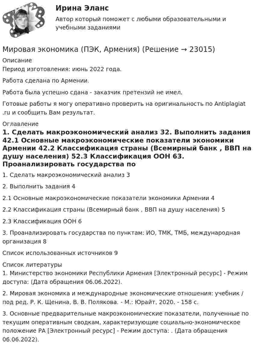      
          Описание
          Период изготовления: июнь 2022 года.Работа сделана по Армении. Работа была успешно сдана - заказчик претензий не имел.Готовые работы я могу оперативно проверить на оригинальность по Antiplagiat .ru и сообщить Вам результат. 
          Оглавление
          1. Сделать макроэкономический анализ 32. Выполнить задания 42.1 Основные макроэкономические показатели экономики Армении 42.2 Классификация страны (Всемирный банк , ВВП на душу населения) 52.3 Классификация ООН 63. Проанализировать государства по пунктам: ИО, ТМК, ТМБ, международная организация 8Список использованных источников 9 
          Список литературы
          1. Министерство экономики Республики Армения [Электронный ресурс] - Режим доступа:  (Дата обращения 06.06.2022).2. Мировая экономика и международные экономические отношения: учебник / под ред. Р. К. Щенина, В. В. Полякова. - М.: Юрайт, 2020. - 158 с.3. Основные предварительные макроэкономические показатели, полученные по текущим оперативным сводкам, характеризующие социально-экономическое положение РА [Электронный ресурс] - Режим доступа: . (Дата обращения 06.06.2022).
            
            
            Мировая экономика: причины и развитиеМировая экономика (ПЭК, Армения)Мировая экономика (ПЭК, вариант 37)Мировая экономика (ПЭК, Италия)Мировая экономика -решение задачиМировая экономика СИНЕРГИЯ семестр 6 /Менеджмент Мировая экономика Синергия тесты (все ответы 97/100⭐баллов) 2022Мировая экономика и МЭО.ТК - 15. ЗаданиеМировая экономика (ответы на тест Синергия / МТИ / МОИ / МосАП)⭐ Мировая экономика (ответы на тест Синергия / МТИ / МосАП, август 2022)⭐ Мировая экономика (ответы на тест Синергия / МТИ / МосАП, июль 2022)⭐ Мировая экономика (ответы на тест Синергия / МТИ / МосАП, июль 2022)⭐ Мировая экономика. (ответы на тест Синергия / МТИ / МосАП, июль 2022)⭐ Мировая экономика (ответы на тест Синергия / МТИ / МосАП, июнь 2022)