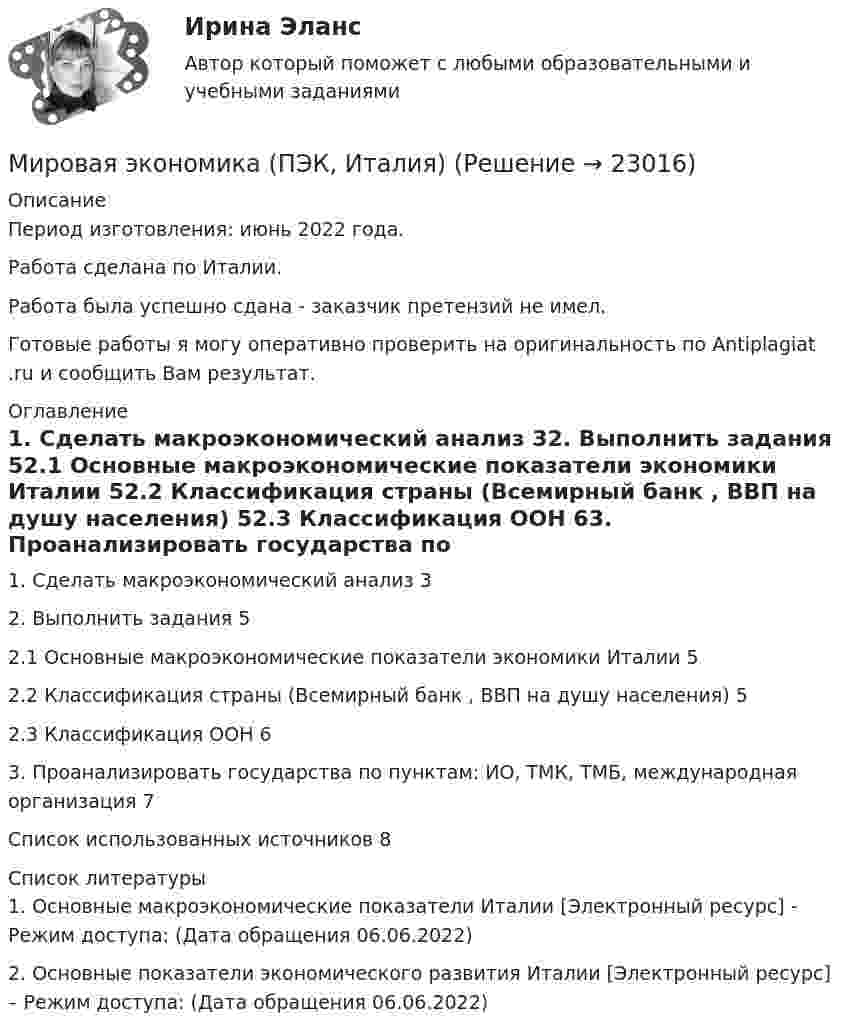      
          Описание
          Период изготовления: июнь 2022 года.Работа сделана по Италии. Работа была успешно сдана - заказчик претензий не имел.Готовые работы я могу оперативно проверить на оригинальность по Antiplagiat .ru и сообщить Вам результат. 
          Оглавление
          1. Сделать макроэкономический анализ 32. Выполнить задания 52.1 Основные макроэкономические показатели экономики Италии 52.2 Классификация страны (Всемирный банк , ВВП на душу населения) 52.3 Классификация ООН 63. Проанализировать государства по пунктам: ИО, ТМК, ТМБ, международная организация 7Список использованных источников 8 
          Список литературы
          1. Основные макроэкономические показатели Италии [Электронный ресурс] - Режим доступа:  (Дата обращения 06.06.2022)2. Основные показатели экономического развития Италии [Электронный ресурс] – Режим доступа:  (Дата обращения 06.06.2022)
            
            
            Мировая экономика (ПЭК, вариант 37)Мировая экономика (ПЭК, Италия)Мировая экономика -решение задачиМировая экономика СИНЕРГИЯ семестр 6 /Менеджмент Мировая экономика Синергия тесты (все ответы 97/100⭐баллов) 2022«Мировая экономика». Тест для сдачи в МФПУ «Синергия». МИРОВАЯ ЭКОНОМИКА ТЕСТЫ (ОТВЕТЫ 90/100⭐БАЛЛОВ)⭐ Мировая экономика (ответы на тест Синергия / МТИ / МосАП, август 2022)⭐ Мировая экономика (ответы на тест Синергия / МТИ / МосАП, июль 2022)⭐ Мировая экономика (ответы на тест Синергия / МТИ / МосАП, июль 2022)⭐ Мировая экономика. (ответы на тест Синергия / МТИ / МосАП, июль 2022)⭐ Мировая экономика (ответы на тест Синергия / МТИ / МосАП, июнь 2022)💯 Мировая экономика (ответы на тест Синергия / МТИ / МосАП, сентябрь 2022)Мировая экономика: причины и развитие