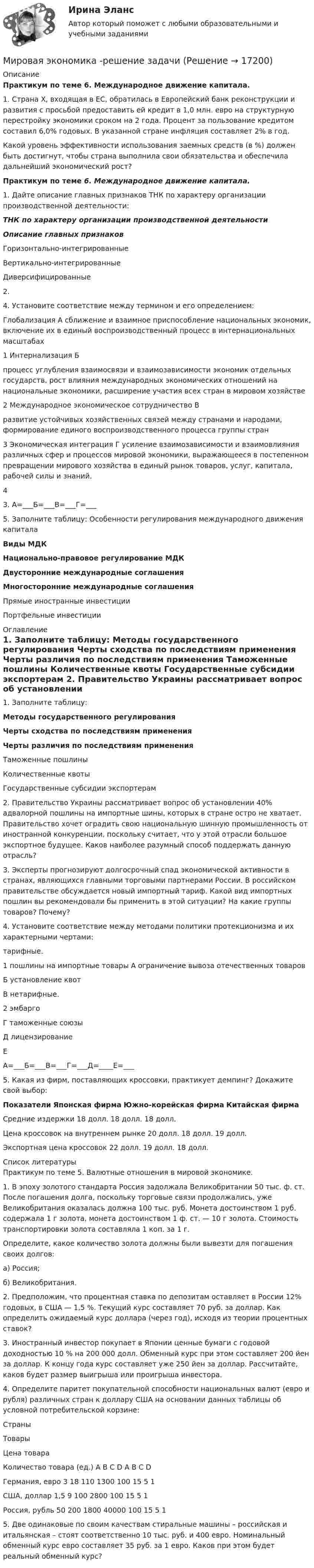     
          Описание
          Практикум по теме 6. Международное движение капитала.	 	1.                Страна Х, входящая в ЕС, обратилась в Европейский банк реконструкции и развития с просьбой предоставить ей кредит в 1,0 млн. евро на структурную перестройку экономики сроком на 2 года. Процент за пользование кредитом составил 6,0% годовых. В указанной стране инфляция составляет 2% в год.	Какой уровень эффективности использования заемных средств (в %) должен быть достигнут, чтобы страна выполнила свои обязательства и обеспечила дальнейший экономический рост?Практикум по теме 6. Международное движение капитала. 1.   Дайте описание главных признаков ТНК по характеру организации производственной деятельности: ТНК по характеру организации производственной деятельности Описание главных признаков   Горизонтально-интегрированные     Вертикально-интегрированные     Диверсифицированные    2.    4.   Установите соответствие между термином и его определением:  Глобализация А сближение и взаимное приспособление национальных экономик, включение их в единый воспроизводственный процесс в интернациональных масштабах 1   Интернализация Б процесс углубления взаимосвязи и взаимозависимости экономик отдельных государств, рост влияния международных экономических отношений на национальные экономики, расширение участия всех стран в мировом хозяйстве 2   Международное экономическое сотрудничество В развитие устойчивых хозяйственных связей между странами и народами, формирование единого воспроизводственного процесса группы стран 3   Экономическая интеграция Г усиление взаимозависимости и взаимовлияния различных сфер и процессов мировой экономики, выражающееся в постепенном превращении мирового хозяйства в единый рынок товаров, услуг, капитала, рабочей силы и знаний. 4  3.   А=___Б=___В=___Г=___5.   Заполните таблицу: Особенности регулирования международного движения капитала Виды МДК      Национально-правовое регулирование МДК Двусторонние международные соглашения Многосторонние международные соглашения   Прямые иностранные инвестиции     Портфельные инвестиции   
          Оглавление
            1.   Заполните таблицу: Методы государственного регулирования Черты сходства по последствиям применения Черты различия по последствиям применения   Таможенные пошлины    Количественные квоты    Государственные субсидии экспортерам    2.   Правительство Украины рассматривает вопрос об установлении 40% адвалорной пошлины на импортные шины, которых в стране остро не хватает. Правительство хочет оградить свою национальную шинную промышленность от иностранной конкуренции, поскольку считает, что у этой отрасли большое экспортное будущее. Каков наиболее разумный способ поддержать данную отрасль? 3.   Эксперты прогнозируют долгосрочный спад экономической активности в странах, являющихся главными торговыми партнерами России. В российском правительстве обсуждается новый импортный тариф. Какой вид импортных пошлин вы рекомендовали бы применить в этой ситуации? На какие группы товаров? Почему? 4.   Установите соответствие между методами политики протекционизма и их характерными чертами:  тарифные. 1 пошлины на импортные товары А   ограничение вывоза отечественных товаров Б   установление квот В   нетарифные. 2 эмбарго Г   таможенные союзы Д   лицензирование Е  А=___Б=___В=___Г=___Д=____Е=___ 5.   Какая из фирм, поставляющих кроссовки, практикует демпинг? Докажите свой выбор: Показатели Японская фирма Южно-корейская фирма Китайская фирма   Средние издержки 18 долл. 18 долл. 18 долл.   Цена кроссовок на      внутреннем рынке 20 долл. 18 долл. 19 долл.   Экспортная цена      кроссовок 22 долл. 19 долл. 18 долл.  
          Список литературы
            Практикум по теме 5. Валютные отношения в мировой экономике.1.   В эпоху золотого стандарта Россия задолжала Великобритании 50 тыс. ф. ст. После погашения долга, поскольку торговые связи продолжались, уже Великобритания оказалась должна 100 тыс. руб. Монета достоинством 1 руб. содержала 1 г золота, монета достоинством 1 ф. ст. — 10 г золота. Стоимость транспортировки золота составляла 1 коп. за 1 г.Определите, какое количество золота должны были вывезти для погашения своих долгов:а) Россия;б) Великобритания.2.   Предположим, что процентная ставка по депозитам оставляет в России 12% годовых, в США — 1,5 %. Текущий курс составляет 70 руб. за доллар. Как определить ожидаемый курс доллара (через год), исходя из теории процентных ставок?3.   Иностранный инвестор покупает в Японии ценные бумаги с годовой доходностью 10 % на 200 000 долл. Обменный курс при этом составляет 200 йен за доллар. К концу года курс составляет уже 250 йен за доллар. Рассчитайте, каков будет размер выигрыша или проигрыша инвестора. 4.   Определите паритет покупательной способности национальных валют (евро и рубля) различных стран к доллару США на основании данных таблицы об условной потребительской корзине:  Страны Товары   Цена товара Количество товара (ед.)   A B C D A B C D   Германия, евро  3 18 110 1300 100 15 5 1   США, доллар 1,5 9 100 2800 100 15 5 1   Россия, рубль 50 200 1800 40000 100 15 5 1                 5.   Две одинаковые по своим качествам стиральные машины – российская и итальянская – стоят соответственно 10 тыс. руб. и 400 евро. Номинальный обменный курс евро составляет 35 руб. за 1 евро. Каков при этом будет реальный обменный курс?
            
            
            Мировая экономика (ПЭК, Италия)Мировая экономика -решение задачиМировая экономика СИНЕРГИЯ семестр 6 /Менеджмент Мировая экономика Синергия тесты (все ответы 97/100⭐баллов) 2022«Мировая экономика». Тест для сдачи в МФПУ «Синергия». МИРОВАЯ ЭКОНОМИКА ТЕСТЫ (ОТВЕТЫ 90/100⭐БАЛЛОВ)Мировая экономика (только задачи)⭐ Мировая экономика (ответы на тест Синергия / МТИ / МосАП, июль 2022)⭐ Мировая экономика (ответы на тест Синергия / МТИ / МосАП, июль 2022)⭐ Мировая экономика. (ответы на тест Синергия / МТИ / МосАП, июль 2022)⭐ Мировая экономика (ответы на тест Синергия / МТИ / МосАП, июнь 2022)💯 Мировая экономика (ответы на тест Синергия / МТИ / МосАП, сентябрь 2022)Мировая экономика: причины и развитиеМировая экономика (ПЭК, Армения)