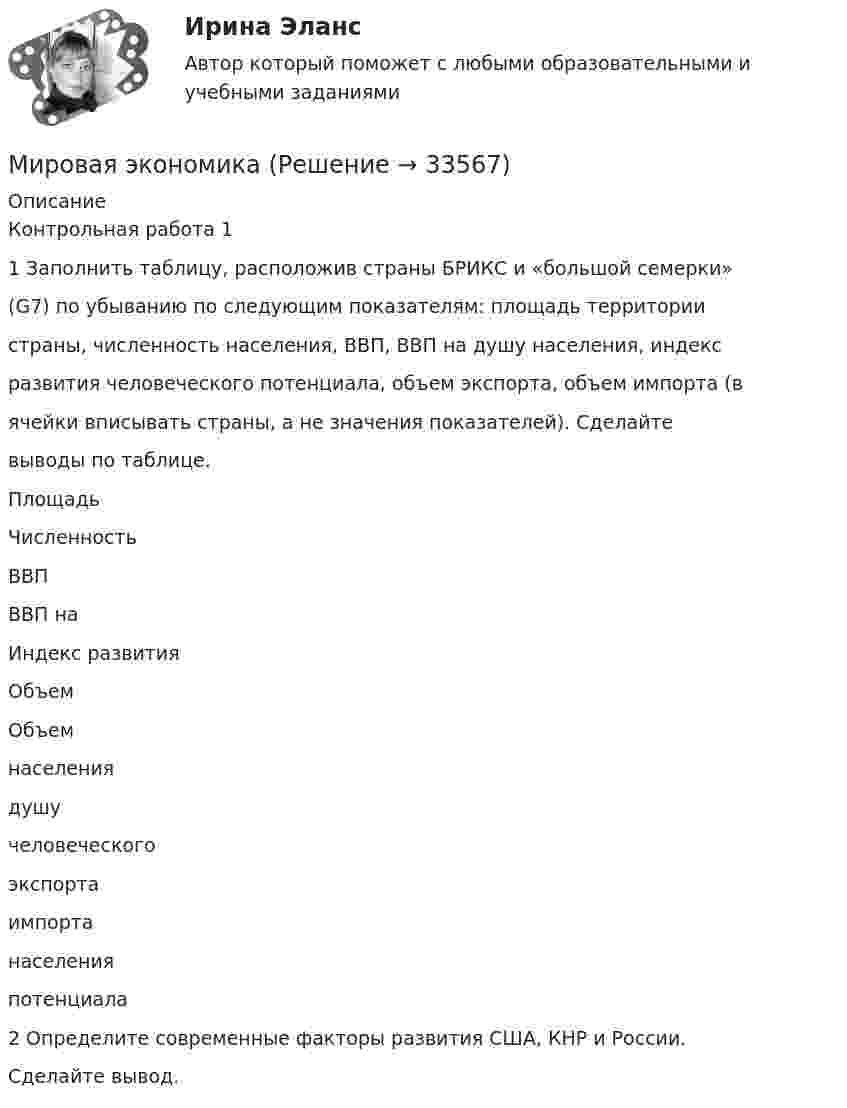      
          Описание
          Контрольная работа 11 Заполнить таблицу, расположив страны БРИКС и «большой семерки»(G7) по убыванию по следующим показателям: площадь территориистраны, численность населения, ВВП, ВВП на душу населения, индексразвития человеческого потенциала, объем экспорта, объем импорта (вячейки вписывать страны, а не значения показателей). Сделайтевыводы по таблице.ПлощадьЧисленностьВВПВВП наИндекс развитияОбъемОбъемнаселениядушучеловеческогоэкспортаимпортанаселенияпотенциала2 Определите современные факторы развития США, КНР и России.Сделайте вывод.  
            
            
            Мировая экономикаМировая экономикаМировая экономика Мировая экономика ✅ Мировая экономика 148 вопросов 2022Мировая экономика 63 вопроса СИНЕРГИЯ МТИ 2022💯 Мировая экономика (все ответы на тест Синергия / МТИ / МосАП, декабрь 2022)МИП тест Основы психиатрииМИП тест Педагогическая психологияМирное разрешение международных споров в уголовно-правовых отношениях - это...мировая индустрияМировая индустрия гостеприимстваМировая культура и искусство Ответы на тесты 1-4 и итоговое тестирование Витте МУИВмировая экономика