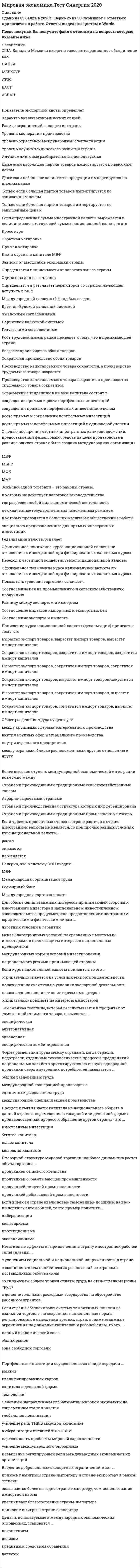    
          Описание
          Тест 30 вопросов с ответамиСдано на  Отлично 97 баллов в 2021г. Скриншот с отметкой прилагается к работе. Ответы выделены цветом.﻿После покупки Вы получите файл с ответами на вопросы которые указаны ниже: 
          Оглавление
          1. Если определенная сумма иностранной валюты выражается в величине соответствующей суммы национальной валют, то этоКросс курсОбратная котировкаПрямая котировка 2. Основным направлением глобализации мировой экономики на современном этапе является глобальная локализация  усиление рели ТНК б мировой экономике либерализация внешней торговли нерешенность проблемы мировой задолженности усиление международного терроризмаповышение регулирующей рели международных экономических организаций 3. Если уровень процентных ставок в стране растет, а в стране иностранной валюты не меняется, то при прочих равных условиях курс национальной валюты ...растетснижается не меняется 4. Реальным валютным курсом называютноминальный валютный курс, пересчитанный с учетом изменения уровня цен в своей стране и в стране иностранной валютыкурс, по которому обменивают валюту участники внешней торговликурс устанавливаемый центральным банкомпрогнозируемый валютный курс центрального банка 5. Если уровень процентных ставок в стране растет, а в стране иностранной валюты не меняется, то при прочих равных условиях курс национальной валюты ...растетснижается не меняется 6. Открытость национальной экономики выражается показателем ... объем национальных инвестиций в национальную экономикувеличина импортной квотычисло занятых в экспортном производствепроизводительность труда на экспортно-ориентированных предприятиях 7. Девальвация валюты означает...официальное понижение курса национальной валюты по отношению к иностранной при фиксированных валютных курсахофициальное повышение курса национальной валюты по отношению к иностранной при фиксированных валютных курсах переход к частичной конвертируемости национальной валюты 8.<u> Негативные эффекты от привлечения в страну иностранной рабочей силы связаны ...</u>с усилением социальной и национальной напряженности в странес возникновением политических разногласий со странами-поставщиками рабочей силысо снижением общего уровня оплаты труда на отечественном рынке труда с дополнительными расходами государства на обустройство рабочих-мигрантов 9. Деньги, используемые в международных экономических отношениях, становятся ...накоплениемдевизомкредитным средством обращениявалютой 10. Таможенная пошлина, которая устанавливается в зависимости от единиц измерения товаров (за 1 т., за 1 шт., за 1 см. и т.п.) - это ... адвалорная пошлина специфическая пошлина альтернативная 11. Процесс изъятия части капитала из национального оборота в данной стране и перемещение в товарной или денежной форме в производственный процесс и обращение другой страны - это ...иностранные инвестиции бегство капиталавывоз капиталамиграция капитала 12. При прочих равных условиях в результате международной трудовой миграциирабочие, остающиеся в стране эмиграции и предприниматели в принимающей стране, получают чистый экономический выигрышпредприниматели в стране эмиграции и рабочие в принимающей стране получают чистый экономический выигрыш рабочие, остающиеся в стране эмиграции, и рабочие в принимающей стране получают чистый экономический выигрышпредприниматели в стране эмиграции и предприниматели в принимающей стране получают чистый экономический выигрыш. 13. В 1996 г. Австралия имела ВВП на душу населения 19030 долл. По этому показателю она относится к группе стран ...с доходом ниже среднего уровняс доходом выше среднего уровняс низким уровнем доходас высоким доходом 14. Неверно, что формой региональной экономической интеграции ... таможенный союззона свободной торговлидвустороннее торговое соглашениеобщий рынок 15. В состав Северо-Американского соглашения о свободной торговле (НАФТА) входят . США, Канада, ПеруСША, Канада, МексикаКанада, Мексика, Венесуэла, Гондурас США, Канада, Мексика, Венесуэла 16. Современные тенденции в вывозе капитала состоят в сокращение прямых и росте портфельных инвестицийсокращении прямых и портфельных инвестиций в целомросте прямых и сокращении портфельных инвестицийросте прямых и портфельных инвестиций в одинаковой степени 17.<u> Показателями развития MPT являются ...</u><u> </u>баланс внешней торговли страныобъем внешнеторгового оборота страныудельный вес экспорта в общем объеме произведенной продукцииудельный вес отрасли в общей стоимости экспорта 18. Форма разделения труда между странами, когда отрасли, подотрасли, отдельные технологические процессы предприятий национальных хозяйств ориентируются на выпуск однородной продукции сверх внутренних потребностей называется ...общим разделением трудамеждународной кооперацией производстваединичным разделением трудамеждународной специализацией производства 19. К числу тарифных методов регулирования внешней торговли относятсяТаможенная пошлинаКвота на импорт или экспортТехнические стандарты 20. Процесс изъятия части капитала из национального оборота в данной стране и перемещение в товарной или денежной форме в производственный процесс и обращение другой страны - это ...иностранные инвестиции бегство капиталавывоз капиталамиграция капитала 21. Дочерние компании - это предприятия, в которых прямой инвестор - нерезидент владеет...менее 10 % капиталаболее 50 % капиталаменее 3 % капиталабелее 5% капитала 22. Неверно, что в систему ООН входит ... МВФМеждународная организация труда Всемирный банк Международная торговая палата 23. Введение импортной квоты отличается от введения импортного тарифа тем, что ... обеспечивает наполнение государственного бюджета квота поднимает внутреннюю цену на импортируемый товар при введении квоты правительство не получает доходКвота ограничивает внутренний спрос на товар 24. Если страны обеспечивают систему таможенных пошлин во взаимной торговле, но сохраняют национальные нормы регулирования в отношении третьих стран, а также взаимные ограничения на движение капиталов и рабочей силы, то это ...полный экономический союзобщий рынокзона свободной торговли 25. Понятию «мировая экономика» соответствует следующее определение ...объединение стран в международные экономические отношениясистема кредитных отношений между странамисовокупность национальных экономик стран мира, связанных между собой обменом товаров, услуг и движением факторов производствасфера устойчивых товарно-денежных отношений между странами, основанная на международном разделении труда 26. Таможенная пошлина, которая рассчитывается в процентах от таможенной стоимости товара, называется ... специфическаяальтернативнаяадвалорнаяспецифическая комбинированная 27. Внешнеторговый оборот страны - это ... весь экспорт страны, за исключением гуманитарных поставок и помощи весь экспорт, за исключением необлагаемых налогом товаровсумма экспорта и импортавсе экспортные поставки 28. США, Канада и Мексика входят в такое интеграционное объединение какНАФТАМЕРКСУРАТЭСЕАСТАСЕАН 29. Эмбарго означает, что экспортная или импортная квота во внешней торговле равна02550100 30. Показатель «условия торговли» означает …Соотношение цен на промышленную и сельскохозяйственную продукциюРазницу между экспортом и импортомСоотношение индекса импортных и экспортных ценСоотношение экспорта и импорта   
            
            
            Мировая экономика.Тест Синергия 2021гМировая экономика (Тест с ответами Синергия) 90 из 100ММА Иностранный языкММА Международные коммерческие операции ММА Методы принятия управленческих решенийММА Теория организацииММА ЦенообразованиеМировая экономика и международные экономические отношения. Синергия ответы на тест. 2022Мировая экономика и международные экономические отношения.Тест Синергия 2021гМировая экономика и международные экономические отношения (тест с ответами Синергия) Мировая экономика и МЭО. Итоговый тест (ОТЛИЧНО)Мировая экономика МОИ ТЕСТМировая экономика (новый тест с ответами Синергия)Мировая экономика. Ответы на 83 вопроса. 93 БАЛЛА. МФПУ Синергия, МОИ.