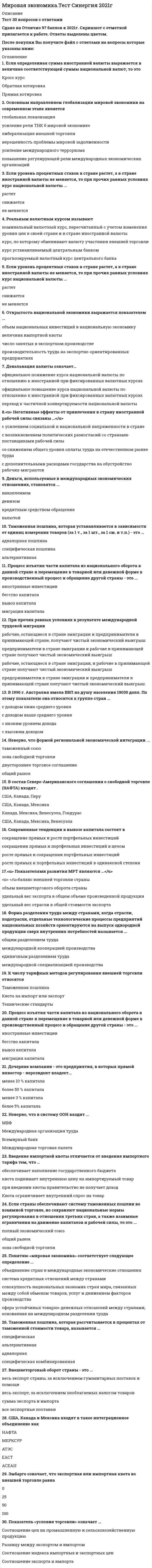     
          Описание
          Ответы выделены в документе 
          Оглавление
          формой региональной экономической интеграции … ·        зона свободной торговли·         таможенный союз·        общий рынок·        двустороннее торговое соглашениеЭмбарго означает, что экспортная или импортная квота во внешней торговле равна (в %) …·        0·        50·        100·        25Страны, привлекающие иностранную рабочую силу, получают выигрыш в виде …·        повышения конкурентоспособности продукции·        снижения давления на внутренний рынок труда со стороны его предложения·        уменьшения спроса на труд·        усиления мобильности трудовых ресурсовГлавным аргументом в защиту свободы торговли является то, что …o   таможенные пошлины – важный источник доходов государственного бюджетаo   таможенные пошлины и другие протекционистские меры препятствуют росту безработицы в стране, которая их применяетo   таможенные пошлины и другие протекционистские ограничения снижают стимулы развития национального производства, поскольку ослабляют конкуренциюВведение импортной квоты отличается от введения импортного тарифа тем, что:а) При введении квоты правительство не получат доход б) Квота поднимает внутреннюю цену на импортируемый товарв) Квота ограничивает внутренний спрос на товарг) Все перечисленное не верноФорма разделения труда между странами, когда отрасли, подотрасли, отдельные технологические процессы предприятий национальных хозяйств ориентируются на выпуск однородной продукции сверх внутренних потребностей называется:• м/д специализацией производстваСША, Канада и Мексика входят в такое интеграционное объединение, как ·        ЕАСТ·         НАФТА ·        АТЭС·         МЕРКОСУР ·        АСЕАНВ состав Северо-Американского соглашения о свободной торговле (НАФТА) входят ... Тип ответа: Одиночный выбор США, Канада, Перу США, Канада, Мексика Канада, Мексика, Венесуэла, Гондурас США, Канада, Мексика, ВенесуэлаПоказатель «условия торговли» означает … Тип ответа: Одиночный выбор разницу между экспортом и импортом соотношение экспорта и импорта отношение индекса импортных и экспортных цен соотношение цен на промышленную и сельскохозяйственную продукциюПо классификации МВФ к группе стран с переходной экономикой относится … Тип ответа: Одиночный выбор Китай Албания Сингапур Тайвань АвстралияЗона свободной торговли – это районы страны … Тип ответа: Одиночный выбор в которых не действует налоговое законодательство где разрешен любой вид экономической деятельности не охваченные государственным таможенным режимом в которых проводятся в больших масштабах общественные работы специально предназначенные для прямых иностранных инвестицийКритерием отнесения страны к той или иной группе по уровню социально-экономического развития выступает … Тип ответа: Одиночный выбор тип экономики страны развитие военно-промышленного комплекса объем валового внутреннего продукта объем валового национального дохода величина ВВП на душу населенияНеверно, что в систему ООН входит … Тип ответа: Одиночный выбор Международная организация труда МВФ Международная торговая палата Всемирный банкЕсли уровень процентных ставок в стране растет, а в стране иностранной валюты не меняется, то при прочих равных условиях курс национальной валюты … Тип ответа: Одиночный выбор снижается растет не меняетсяЕсли в стране происходит ревальвация национальной валюты, то при прочих равных условиях проигрывают … Тип ответа: Одиночный выбор импортеры товаров экспортеры товаров валютные спекулянты, игравшие ранее на повышение национальной валюты население, выигрывающее на разнице процентных ставокГлавным противоречием современного этапа глобализации мировой экономики стали противоречия между … Тип ответа: Одиночный выбор странами и международными интеграционными группировками странами с рыночной экономикой и странами с переходной экономикой странами с развитой экономикой и наименее развитыми странами ведущими странами мира в борьбе за лидерство развивающимися странамиСовременные тенденции в вывозе капитала состоят в ... Тип ответа: Одиночный выбор сокращении прямых и портфельных инвестиций в целом сокращении прямых и росте портфельных инвестиций росте прямых и сокращении портфельных инвестиций росте прямых и портфельных инвестиций в одинаковой степениОснову господства международных корпораций на мировом рынке составляют … Тип ответа: Одиночный выбор прямые инвестиции портфельные инвестиции ссудный капитал заемный капиталРост трудовой иммиграции приведет к тому, что в принимающей стране … Тип ответа: Одиночный выбор производство капиталоемкого товара сократится, а производство трудоемкого товара возрастет производство капиталоемкого товара возрастет, а производство трудоемкого товара сократится возрастет производство обоих товаров сократится производство обоих товаровРеальным валютным курсом называют … Тип ответа: Одиночный выбор курс, по которому обменивают валюту участники внешней торговли прогнозируемый валютный курс Центрального банка курс, устанавливаемый Центральным банком номинальный валютный курс, пересчитанный с учетом динамики цен в своей стране и в стране иностранной валютыПоказатель экспортной квоты определяет ... Тип ответа: Одиночный выбор уровень кооперации производства характер внешнеэкономических связей размер ограничений экспорта из страны уровень отраслевой международной специализации уровень научно-технического развития страныПри прочих равных условиях в результате международной трудовой миграции ... Тип ответа: Одиночный выбор рабочие, остающиеся в стране эмиграции и предприниматели в принимающей стране, получают чистый экономический выигрыш предприниматели в стране эмиграции и рабочие в принимающей стране получают чистый экономический выигрыш рабочие, остающиеся в стране эмиграции, и рабочие в принимающей стране получКвота страны в капитале МВФ … Тип ответа: Одиночный выбор одинакова для всех членов зависит от масштабов экономики страны определяется в зависимости от золотого запаса страны определяется в результате переговоров со страной, желающей вступить в МВФОбъективной основой формирования мировой экономики на современном этапе выступает … Тип ответа: Одиночный выбор экономическая политика отдельных государств международное разделение труда деятельность международных экономических организаций деятельность транснациональных корпорацийЕсли курс национальной валюты понизится, то это … Тип ответа: Одиночный выбор положительно скажется на условиях экспортной деятельности отрицательно скажется на условиях экспортной деятельности положительно повлияет на интересы импортеров отрицательно повлияет на интересы импортеровПлавающие валютные курсы были узаконены … Тип ответа: Одиночный выбор Системой золотого стандарта Бреттон-Вудской валютной системой Ямайской валютной системой Генуэзской валютной системойАнтидемпинговые разбирательства используются … Тип ответа: Одиночный выбор даже если небольшое количество продукции импортируется по низким ценам даже если небольшая партия товаров импортируется по высоким ценам только если большая партия товаров импортируется по заниженным ценам только если большая партия товаров импортируется по завышенным ценамВ товарной структуре мировой торговли наиболее динамично растет объем торговли … Тип ответа: Одиночный выбор продукцией добывающей промышленности продукцией сельского хозяйства продукцией обрабатывающей промышленности продукцией пищевой промышленностиРевальвация валюты означает … Тип ответа: Одиночный выбор официальное повышение курса национальной валюты по отношению к иностранной при фиксированных валютных курсах официальное понижение курса национальной валюты по отношению к иностранной при фиксированных валютных курсах переход к частичной конвертируемости национальной валютыОткрытость национальной экономики выражается показателем … Тип ответа: Одиночный выбор объем национальных инвестиций в национальную экономику величина импортной квоты число занятых в экспортном производстве производительность труда на экспортно-ориентированных предприятиях 
            
            
            Мировая экономика (Тест с ответами Синергия) 90 из 100ММА Иностранный языкММА Международные коммерческие операции ММА Методы принятия управленческих решенийММА Теория организацииММА ЦенообразованиеММУ Бухгалтерский учет (1/1) ОТВЕТЫ НА ТЕСТЫ 359 вопросовМировая экономика и международные экономические отношения.Тест Синергия 2021гМировая экономика и международные экономические отношения (тест с ответами Синергия) Мировая экономика и МЭО. Итоговый тест (ОТЛИЧНО)Мировая экономика МОИ ТЕСТМировая экономика (новый тест с ответами Синергия)Мировая экономика. Ответы на 83 вопроса. 93 БАЛЛА. МФПУ Синергия, МОИ.Мировая экономика.Тест Синергия 2020