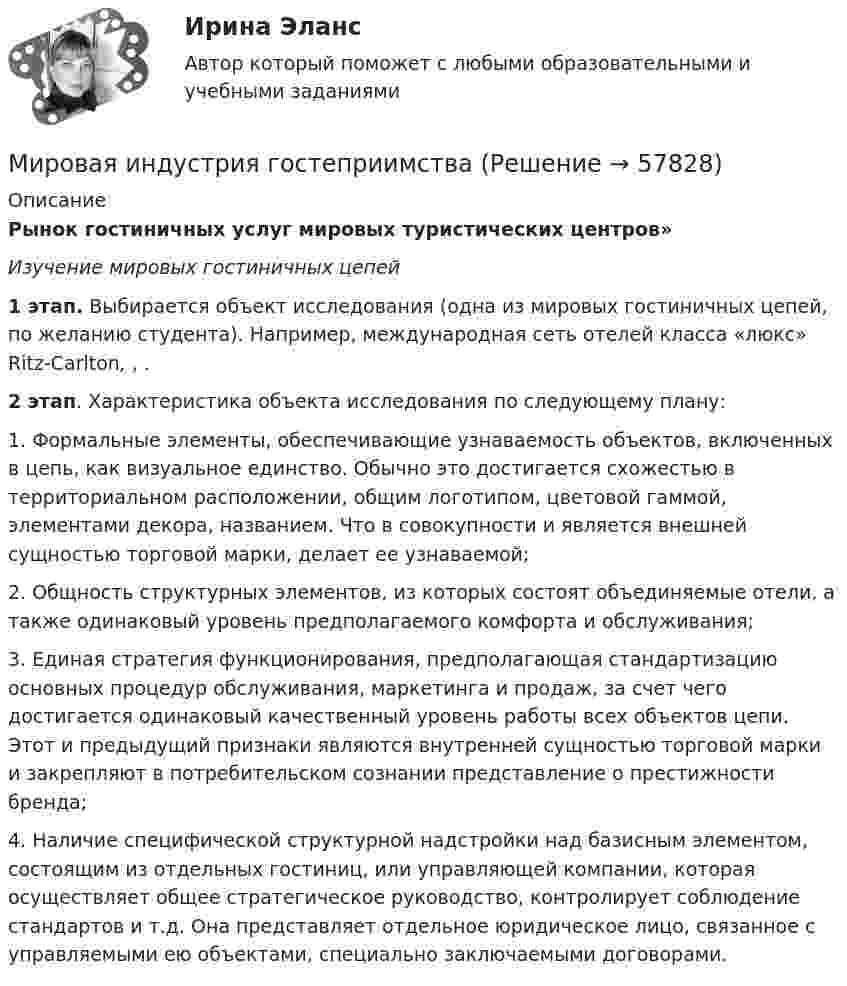      
            Описание
            Рынок гостиничных услуг мировых туристических центров»  Изучение мировых гостиничных цепей  1 этап. Выбирается объект исследования (одна из мировых гостиничных цепей, по желанию студента). Например, международная сеть отелей класса «люкс» Ritz-Carlton, , . 2 этап. Характеристика объекта исследования по следующему плану:	1. Формальные элементы, обеспечивающие узнаваемость объектов, включенных в цепь, как визуальное единство. Обычно это достигается схожестью в территориальном расположении, общим логотипом, цветовой гаммой, элементами декора, названием. Что в совокупности и является внешней сущностью торговой марки, делает ее узнаваемой;	2. Общность структурных элементов, из которых состоят объединяемые отели, а также одинаковый уровень предполагаемого комфорта и обслуживания;	3. Единая стратегия функционирования, предполагающая стандартизацию основных процедур обслуживания, маркетинга и продаж, за счет чего достигается одинаковый качественный уровень работы всех объектов цепи. Этот и предыдущий признаки являются внутренней сущностью торговой марки и закрепляют в потребительском сознании представление о престижности бренда;	4. Наличие специфической структурной надстройки над базисным элементом, состоящим из отдельных гостиниц, или управляющей компании, которая осуществляет общее стратегическое руководство, контролирует соблюдение стандартов и т.д. Она представляет отдельное юридическое лицо, связанное с управляемыми ею объектами, специально заключаемыми договорами.   
            
            
            мировая индустрияМировая индустрия гостеприимстваМировая культура и искусство Ответы на тесты 1-4 и итоговое тестирование Витте МУИВмировая экономикаМировая экономикаМировая экономикаМировая экономикаМИП Психология развития и возрастная психология тестМИП Специальная психология тестМИП тест Введение в психоанализМИП тест История психотерапии и психологического консультированияМИП тест Основы детской психотерапииМИП тест Основы психиатрииМИП тест Педагогическая психология