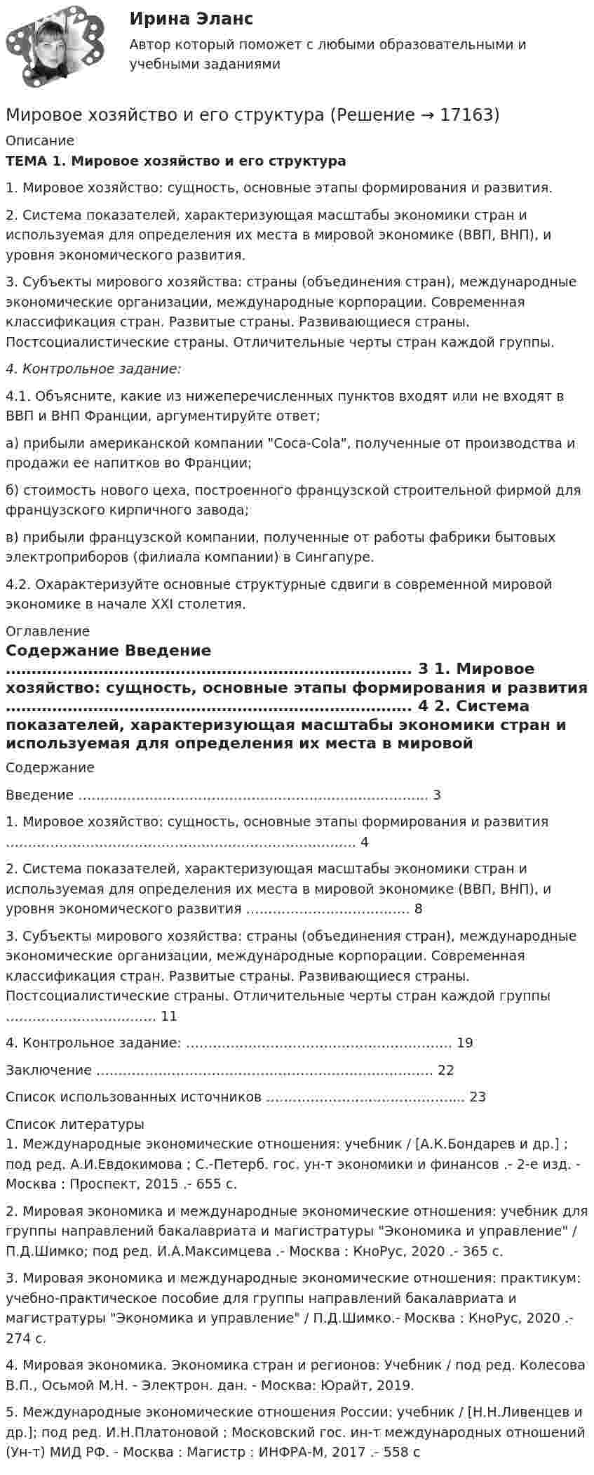     
          Описание
          ТЕМА 1. Мировое хозяйство и его структура1.  Мировое хозяйство: сущность, основные этапы формирования и развития.2.  Система показателей, характеризующая масштабы экономики стран и используемая для определения их места в мировой экономике (ВВП, ВНП), и уровня экономического развития.3. Субъекты мирового хозяйства: страны (объединения стран), международные экономические организации, международные корпорации. Современная классификация стран. Развитые страны. Развивающиеся страны. Постсоциалистические страны. Отличительные черты стран каждой группы.4. Контрольное задание:4.1. Объясните, какие из нижеперечисленных пунктов входят или не входят в ВВП и ВНП Франции, аргументируйте ответ;а) прибыли американской компании Coca-Cola, полученные от производства и продажи ее напитков во Франции; б) стоимость нового цеха, построенного французской строительной фирмой для французского кирпичного завода;в) прибыли французской компании, полученные от работы фабрики бытовых электроприборов (филиала компании) в Сингапуре.4.2. Охарактеризуйте основные структурные сдвиги в современной мировой экономике в начале XXI столетия. 
          Оглавление
          Содержание    Введение ……………………………………………………………………. 3   1. Мировое хозяйство: сущность, основные этапы формирования и развития ……………………………………………………………………. 4   2. Система показателей, характеризующая масштабы экономики стран и используемая для определения их места в мировой экономике (ВВП, ВНП), и уровня экономического развития ………………………………. 8   3. Субъекты мирового хозяйства: страны (объединения стран), международные экономические организации, международные корпорации. Современная классификация стран. Развитые страны. Развивающиеся страны. Постсоциалистические страны. Отличительные черты стран каждой группы ……………………………. 11   4. Контрольное задание: …………………………………………………… 19   Заключение …………………………………………………………………. 22   Список использованных источников ……………………………………... 23  
          Список литературы
          	1. Международные экономические отношения: учебник / [А.К.Бондарев и др.] ; под ред. А.И.Евдокимова ; С.-Петерб. гос. ун-т экономики и финансов .- 2-е изд. - Москва : Проспект, 2015 .- 655 с.	2. Мировая экономика и международные экономические отношения: учебник для группы направлений бакалавриата и магистратуры Экономика и управление / П.Д.Шимко; под ред. И.А.Максимцева .- Москва : КноРус, 2020 .- 365 с. 	3. Мировая экономика и международные экономические отношения: практикум: учебно-практическое пособие для группы направлений бакалавриата и магистратуры Экономика и управление / П.Д.Шимко.- Москва : КноРус, 2020 .- 274 с.	4. Мировая экономика. Экономика стран и регионов: Учебник / под ред. Колесова В.П., Осьмой М.Н. - Электрон. дан. - Москва: Юрайт, 2019.	5. Международные экономические отношения России: учебник / [Н.Н.Ливенцев и др.]; под ред. И.Н.Платоновой ; Московский гос. ин-т международных отношений (Ун-т) МИД РФ. - Москва : Магистр : ИНФРА-М, 2017 .- 558 с
            
            
            Мировое соглашение может быть заключено сторонами …Мировое хозяйство и его структураМировоззрение и его структураМировой кредитный рынок - это рынок ...Мировой опыт применения механизмов ГЧПМировой рынок ценных бумаг (тест с ответами ММА/ИДО)Мировой рынок ценных бумаг - тест с ответами ММА/ИДОМировая экономика (ПЭК, вариант 37)Мировая экономика (ПЭК, Италия)Мировая экономика -решение задачиМировая экономика СИНЕРГИЯ семестр 6 /Менеджмент Мировая экономика Синергия тесты (все ответы 97/100⭐баллов) 2022«Мировая экономика». Тест для сдачи в МФПУ «Синергия». МИРОВАЯ ЭКОНОМИКА ТЕСТЫ (ОТВЕТЫ 90/100⭐БАЛЛОВ)