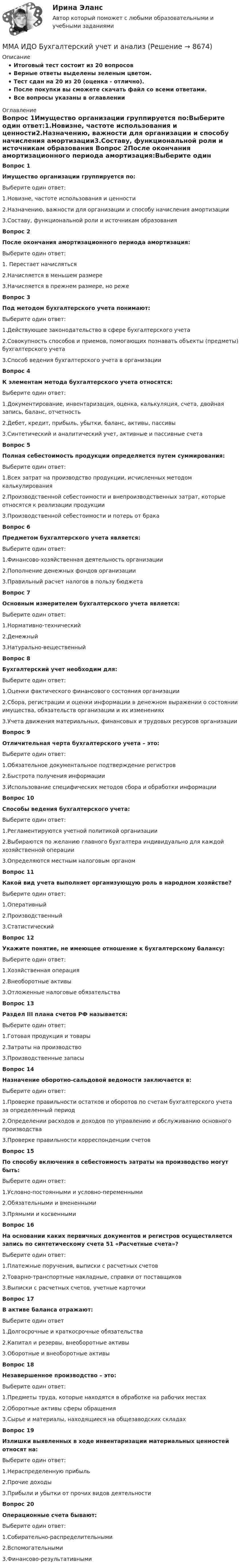     
          Описание
          Итоговый тест состоит из 20 вопросовВерные ответы выделены зеленым цветом.Тест сдан на 20 из 20 (оценка - отлично).После покупки вы сможете скачать файл со всеми ответами.﻿Все вопросы указаны в оглавлении 
          Оглавление
          Вопрос 1Имущество организации группируется по:Выберите один ответ:1.Новизне, частоте использования и ценности2.Назначению, важности для организации и способу начисления амортизации3.Составу, функциональной роли и источникам образования Вопрос 2После окончания амортизационного периода амортизация:Выберите один ответ:1. Перестает начисляться2.Начисляется в меньшем размере3.Начисляется в прежнем размере, но реже Вопрос 3Под методом бухгалтерского учета понимают:Выберите один ответ:1.Действующее законодательство в сфере бухгалтерского учета2.Совокупность способов и приемов, помогающих познавать объекты (предметы) бухгалтерского учета3.Способ ведения бухгалтерского учета в организации Вопрос 4К элементам метода бухгалтерского учета относятся:Выберите один ответ:1.Документирование, инвентаризация, оценка, калькуляция, счета, двойная запись, баланс, отчетность2.Дебет, кредит, прибыль, убытки, баланс, активы, пассивы3.Синтетический и аналитический учет, активные и пассивные счета Вопрос 5Полная себестоимость продукции определяется путем суммирования:Выберите один ответ:1.Всех затрат на производство продукции, исчисленных методом калькулирования2.Производственной себестоимости и внепроизводственных затрат, которые относятся к реализации продукции3.Производственной себестоимости и потерь от брака Вопрос 6Предметом бухгалтерского учета является:Выберите один ответ:1.Финансово-хозяйственная деятельность организации2.Пополнение денежных фондов организации3.Правильный расчет налогов в пользу бюджета Вопрос 7Основным измерителем бухгалтерского учета является:Выберите один ответ:1.Нормативно-технический2.Денежный3.Натурально-вещественный Вопрос 8Бухгалтерский учет необходим для:Выберите один ответ:1.Оценки фактического финансового состояния организации2.Сбора, регистрации и оценки информации в денежном выражении о состоянии имущества, обязательств организации и их изменениях3.Учета движения материальных, финансовых и трудовых ресурсов организации Вопрос 9Отличительная черта бухгалтерского учета – это:Выберите один ответ:1.Обязательное документальное подтверждение регистров2.Быстрота получения информации3.Использование специфических методов сбора и обработки информации Вопрос 10Способы ведения бухгалтерского учета:Выберите один ответ:1.Регламентируются учетной политикой организации2.Выбираются по желанию главного бухгалтера индивидуально для каждой хозяйственной операции3.Определяются местным налоговым органом Вопрос 11Какой вид учета выполняет организующую роль в народном хозяйстве?Выберите один ответ:1.Оперативный2.Производственный3.Статистический Вопрос 12Укажите понятие, не имеющее отношение к бухгалтерскому балансу:Выберите один ответ:1.Хозяйственная операция2.Внеоборотные активы3.Отложенные налоговые обязательства Вопрос 13Раздел III плана счетов РФ называется:Выберите один ответ:1.Готовая продукция и товары2.Затраты на производство3.Производственные запасы Вопрос 14Назначение оборотно-сальдовой ведомости заключается в:Выберите один ответ:1.Проверке правильности остатков и оборотов по счетам бухгалтерского учета за определенный период2.Определении расходов и доходов по управлению и обслуживанию основного производства3.Проверке правильности корреспонденции счетов Вопрос 15По способу включения в себестоимость затраты на производство могут быть:Выберите один ответ:1.Условно-постоянными и условно-переменными2.Обязательными и вмененными3.Прямыми и косвенными Вопрос 16На основании каких первичных документов и регистров осуществляется запись по синтетическому счета 51 «Расчетные счета»?Выберите один ответ:1.Платежные поручения, выписки с расчетных счетов2.Товарно-транспортные накладные, справки от поставщиков3.Выписки с расчетных счетов, учетные карточки Вопрос 17В активе баланса отражают:Выберите один ответ 1.Долгосрочные и краткосрочные обязательства2.Капитал и резервы, внеоборотные активы3.Оборотные и внеоборотные активы Вопрос 18Незавершенное производство – это:Выберите один ответ:1.Предметы труда, которые находятся в обработке на рабочих местах2.Оборотные активы сферы обращения3.Сырье и материалы, находящиеся на общезаводских складах Вопрос 19Излишки выявленных в ходе инвентаризации материальных ценностей относят на:Выберите один ответ:1.Нераспределенную прибыль2.Прочие доходы3.Прибыли и убытки от прочих видов деятельности Вопрос 20Операционные счета бывают:Выберите один ответ:1.Собирательно-распределительными2.Вспомогательными3.Финансово-результативными 
            
            
            ММА ИДО Анализ и прогнозирование рисков при принятии государственных решенийММА ИДО Бухгалтерский учет и анализММА ИДО Бюджетная системаММА. ИДО Возрастная психология в спортеММА ИДО Возрастная психология и психология развитияММА ИДО Государственная и муниципальная службаММА ИДО Дискретная математикаМировым судьей за нарушение порядка в судебном заседании был оштрафован гражданин Порогов С.И., не являвшийся участником гражданского процесса, а наблюдавший за ходом судопроизводства в качестве посетителя.Миссия организации – это … Миссия – это …МИТиУ Финансовая математика (3 задачи) Рассматривается простая кредитная сделка, состоящая в выдаче 2000 руб. на срок 3 года. Найти сумму погашения долга, если процентная ставка сделки составляет 60%.МИТиУ Эконометрика Практическая работа (3 задания) Проведите сглаживание временного ряда, представленного в таблице, используя простую скользящую среднюю по интервалу 5, и найдите уравне-ние тренда, полагая тренд линейным	Митюшкин и Коновалов остановили проходившего по улице Шалыгина и потребовали у него деньгиМ. Кастельс ввел понятие …