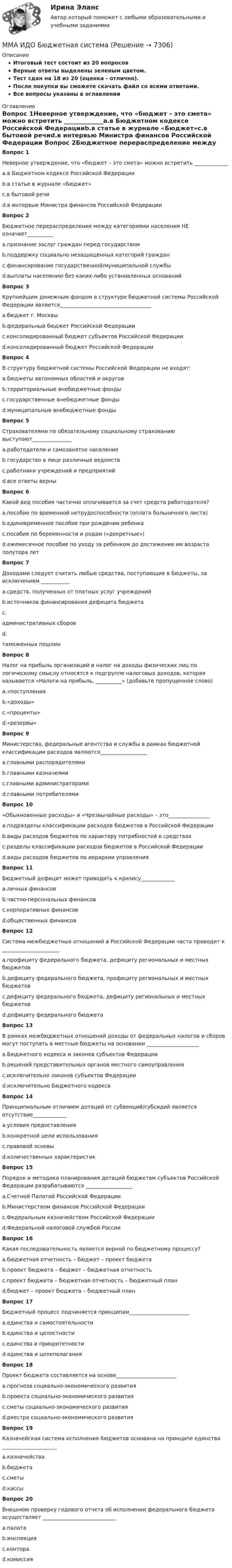     
          Описание
          Итоговый тест состоит из 20 вопросовВерные ответы выделены зеленым цветом.Тест сдан на 18 из 20 (оценка - отлично).После покупки вы сможете скачать файл со всеми ответами.﻿Все вопросы указаны в оглавлении 
          Оглавление
          Вопрос 1Неверное утверждение, что «бюджет – это смета» можно встретить _____________a.в Бюджетном кодексе Российской Федерацииb.в статье в журнале «Бюджет»c.в бытовой речиd.в интервью Министра финансов Российской Федерации Вопрос 2Бюджетное перераспределение между категориями населения НЕ означает__________a.признание заслуг граждан перед государствомb.поддержку социально незащищенных категорий гражданc.финансирование государственной/муниципальной службыd.выплаты населению без каких-либо установленных оснований Вопрос 3Крупнейшим денежным фондом в структуре бюджетной системы Российской Федерации является___________________________________a.бюджет г. Москвыb.федеральный бюджет Российской Федерацииc.консолидированный бюджет субъектов Российской Федерацииd.консолидированный бюджет Российской Федерации Вопрос 4В структуру бюджетной системы Российской Федерации не входят: a.бюджеты автономных областей и округовb.территориальные внебюджетные фондыc.государственные внебюджетные фондыd.муниципальные внебюджетные фонды Вопрос 5Страхователями по обязательному социальному страхованию выступают_______________a.работодатели и самозанятое населениеb.государство в лице различных ведомствc.работники учреждений и предприятийd.все ответы верны Вопрос 6Какой вид пособия частично оплачивается за счет средств работодателя? a.пособие по временной нетрудоспособности (оплата больничного листа)b.единовременное пособие при рождении ребенкаc.пособие по беременности и родам («декретные»)d.ежемесячное пособие по уходу за ребенком до достижения им возраста полутора лет Вопрос 7Доходами следует считать любые средства, поступающие в бюджеты, за исключением ___________a.средств, полученных от платных услуг учрежденийb.источников финансирования дефицита бюджетаc.административных сборовd.таможенных пошлин Вопрос 8Налог на прибыль организаций и налог на доходы физических лиц по логическому смыслу относятся к подгруппе налоговых доходов, которая называется «Налоги на прибыль, __________» (добавьте пропущенное слово)a.«поступленияb.«доходы»c.«проценты»d.«резервы» Вопрос 9Министерства, федеральные агентства и службы в рамках бюджетной классификации расходов являются__________________a.главными распорядителямиb.главными казначеямиc.главными администраторамиd.главными потребителями Вопрос 10 «Обыкновенные расходы» и «Чрезвычайные расходы» – это________________a.подразделы классификации расходов бюджетов в Российской Федерацииb.виды расходов бюджетов по характеру потребностей в средствахc.разделы классификации расходов бюджетов в Российской Федерацииd.виды расходов бюджетов по иерархии управленияВопрос 11Бюджетный дефицит может приводить к кризису_____________a.личных финансовb.частно-персональных финансовc.корпоративных финансовd.общественных финансов Вопрос 12Система межбюджетных отношений в Российской Федерации часто приводит к ______________________a.профициту федерального бюджета, дефициту региональных и местных бюджетовb.дефициту федерального бюджета, профициту региональных и местных бюджетовc.дефициту федерального бюджета, дефициту региональных и местных бюджетовd.дефициту федерального бюджета Вопрос 13В рамках межбюджетных отношений доходы от федеральных налогов и сборов могут поступать в местные бюджеты на основании ____________________a.Бюджетного кодекса и законов субъектов Федерацииb.решений представительных органов местного самоуправленияc.исключительно законов субъектов Федерацииd.исключительно Бюджетного кодекса Вопрос 14Принципиальным отличием дотаций от субвенций/субсидий является отсутствие_____________a.условия предоставленияb.конкретной цели использованияc.правовой основыd.количественных характеристик Вопрос 15Порядок и методика планирования дотаций бюджетам субъектов Российской Федерации разрабатываются __________________a.Счетной Палатой Российской Федерацииb.Министерством финансов Российской Федерацииc.Федеральным казначейством Российской Федерацииd.Федеральной налоговой службой России Вопрос 16Какая последовательность является верной по бюджетному процессу? a.бюджетная отчетность – бюджет – проект бюджетаb.проект бюджета – бюджет – бюджетная отчетностьc.проект бюджета – бюджетная отчетность – бюджетный планd.бюджет – проект бюджета – бюджетный план Вопрос 17Бюджетный процесс подчиняется принципам_______________________a.единства и самостоятельностиb.единства и целостностиc.единства и приоритетностиd.единства и целеполагания Вопрос 18Проект бюджета составляется на основе_______________________a.прогноза социально-экономического развитияb.проекта социально-экономического развитияc.сметы социально-экономического развитияd.реестра социально-экономического развитияВопрос 19Казначейская система исполнения бюджетов основана на принципе единства _____________________ a.казначействаb.бюджетаc.сметыd.кассы Вопрос 20Внешнюю проверку годового отчета об исполнении федерального бюджета осуществляет ____________________________a.палатаb.инспекцияc.контораd.комиссия  
            
            
            ММА ИДО Бухгалтерский учет и анализММА ИДО Бюджетная системаММА. ИДО Возрастная психология в спортеММА ИДО Возрастная психология и психология развитияММА ИДО Государственная и муниципальная службаММА ИДО Дискретная математикаММА ИДО Инвестиционный менеджментМиссия организации – это … Миссия – это …МИТиУ Финансовая математика (3 задачи) Рассматривается простая кредитная сделка, состоящая в выдаче 2000 руб. на срок 3 года. Найти сумму погашения долга, если процентная ставка сделки составляет 60%.МИТиУ Эконометрика Практическая работа (3 задания) Проведите сглаживание временного ряда, представленного в таблице, используя простую скользящую среднюю по интервалу 5, и найдите уравне-ние тренда, полагая тренд линейным	Митюшкин и Коновалов остановили проходившего по улице Шалыгина и потребовали у него деньгиМ. Кастельс ввел понятие …ММА. ИДО Алгоритмизация и программирование