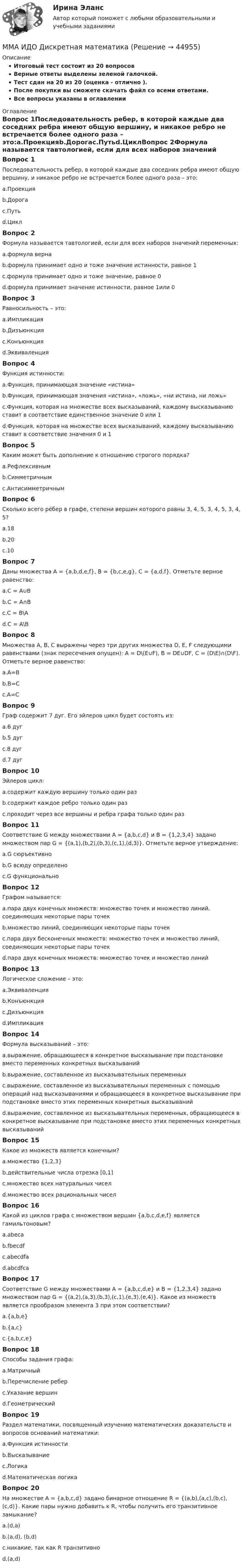     
            Описание
            Итоговый тест состоит из 20 вопросовВерные ответы выделены зеленой галочкой.Тест сдан на 20 из 20 (оценка - отлично ).После покупки вы сможете скачать файл со всеми ответами.Все вопросы указаны в оглавлении 
            Оглавление
            Вопрос 1Последовательность ребер, в которой каждые два соседних ребра имеют общую вершину, и никакое ребро не встречается более одного раза – это:a.Проекцияb.Дорогаc.Путьd.ЦиклВопрос 2Формула называется тавтологией, если для всех наборов значений переменных:a.формула вернаb.формула принимает одно и тоже значение истинности, равное 1c.формула принимает одно и тоже значение, равное 0d.формула принимает значение истинности, равное 1или 0Вопрос 3Равносильность – это:a.Импликацияb.Дизъюнкцияc.Конъюнкцияd.ЭквиваленцияВопрос 4Функция истинности:a.Функция, принимающая значение «истина»b.Функция, принимающая значения «истина», «ложь», «ни истина, ни ложь»c.Функция, которая на множестве всех высказываний, каждому высказыванию ставит в соответствие единственное значение 0 или 1d.Функция, которая на множестве всех высказываний, каждому высказыванию ставит в соответствие значения 0 и 1Вопрос 5Каким может быть дополнение к отношению строгого порядка?a.Рефлексивнымb.Симметричнымc.АнтисимметричнымВопрос 6Сколько всего рёбер в графе, степени вершин которого равны 3, 4, 5, 3, 4, 5, 3, 4, 5?a.18b.20c.10Вопрос 7Даны множества A = {a,b,d,e,f}, B = {b,c,e,g}, С = {a,d,f}. Отметьте верное равенство:a.С = A∪Bb.С = A∩Bc.С = B\Ad.С = A\BВопрос 8Множества A, B, C выражены через три других множества D, E, F следующими равенствами (знак пересечения опущен): A = D\(E∪F), B = DE∪DF, C = (D\E)∩(D\F). Отметьте верное равенство:a.A=Bb.B=Cc.A=CВопрос 9Граф содержит 7 дуг. Его эйлеров цикл будет состоять из:a.6 дугb.5 дугc.8 дугd.7 дугВопрос 10Эйлеров цикл:a.содержит каждую вершину только один разb.содержит каждое ребро только один разc.проходит через все вершины и ребра графа только один разВопрос 11Соответствие G между множествами A = {a,b,c,d} и B = {1,2,3,4} задано множеством пар G = {(a,1),(b,2),(b,3),(c,1),(d,3)}. Отметьте верное утверждение:a.G сюръективноb.G всюду определеноc.G функциональноВопрос 12Графом называется:a.пара двух конечных множеств: множество точек и множество линий, соединяющих некоторые пары точекb.множество линий, соединяющих некоторые пары точекc.пара двух бесконечных множеств: множество точек и множество линий, соединяющих некоторые пары точекd.пара двух конечных множеств: множество точек и множество линийВопрос 13Логическое сложение – это:a.Эквиваленцияb.Конъюнкцияc.Дизъюнкцияd.ИмпликацияВопрос 14Формула высказываний – это:a.выражение,   обращающееся в конкретное высказывание при подстановке вместо переменных конкретных высказыванийb.выражение, составленное из высказывательных переменныхc.выражение, составленное из высказывательных переменных с помощью операций над высказываниями и обращающееся в конкретное высказывание при подстановке вместо этих переменных конкретных высказыванийd.выражение, составленное из высказывательных переменных, обращающееся в конкретное высказывание при подстановке вместо этих переменных конкретных высказыванийВопрос 15Какое из множеств является конечным?a.множество {1,2,3}b.действительные числа отрезка [0,1]c.множество всех натуральных чиселd.множество всех рациональных чиселВопрос 16Какой из циклов графа с множеством вершин {a,b,c,d,e,f} является гамильтоновым?a.abecab.fbecdfc.abecdfad.abcdfcaВопрос 17Соответствие G между множествами A = {a,b,c,d,e} и B = {1,2,3,4} задано множеством пар G = {(a,2),(a,3),(b,3),(c,1),(e,3),(e,4)}. Какое из множеств является прообразом элемента 3 при этом соответствии?a.{a,b,e}b.{a,c}c.{a,b,c,e}Вопрос 18Способы задания графа:a.Матричныйb.Перечисление реберc.Указание вершинd.ГеометрическийВопрос 19Раздел математики, посвященный изучению математических доказательств и вопросов оснований математики:a.Функция истинностиb.Высказываниеc.Логикаd.Математическая логикаВопрос 20На множестве A = {a,b,c,d} задано бинарное отношение R = {(a,b),(a,c),(b,c),(c,d)}. Какие пары нужно добавить к R, чтобы получить его транзитивное замыкание?a.(d,a)b.(a,d), (b,d)c.никакие, так как R транзитивноd.(a,d) 
            
            
            ММА ИДО Государственная и муниципальная службаММА ИДО Дискретная математикаММА ИДО Инвестиционный менеджментММА. ИДО Информационные технологии в психологииММА ИДО Международные валютно-кредитные отношенияММА. ИДО Налоги и налогообложение новый.ММА ИДО Налоговый учет 19 из 20 (оценка отлично)	Митюшкин и Коновалов остановили проходившего по улице Шалыгина и потребовали у него деньгиМ. Кастельс ввел понятие …ММА. ИДО Алгоритмизация и программированиеММА ИДО Анализ и прогнозирование рисков при принятии государственных решенийММА ИДО Бухгалтерский учет и анализММА ИДО Бюджетная системаММА. ИДО Возрастная психология в спорте