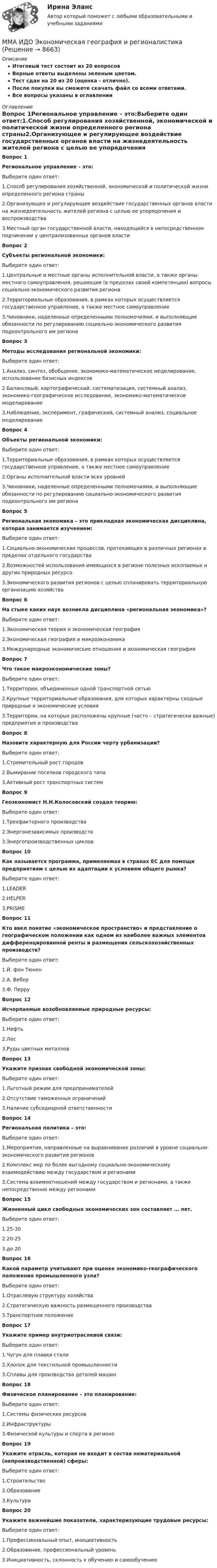     
          Описание
          Итоговый тест состоит из 20 вопросовВерные ответы выделены зеленым цветом.Тест сдан на 20 из 20 (оценка - отлично).После покупки вы сможете скачать файл со всеми ответами.﻿Все вопросы указаны в оглавлении 
          Оглавление
          Вопрос 1Региональное управление – это:Выберите один ответ:1.Способ регулирования хозяйственной, экономической и политической жизни определенного региона страны2.Организующее и регулирующее воздействие государственных органов власти на жизнедеятельность жителей региона с целью ее упорядочения и воспроизводства3.Местный орган государственной власти, находящийся в непосредственном подчинении у централизованных органов власти Вопрос 2Субъекты региональной экономики:Выберите один ответ:1.Центральные и местные органы исполнительной власти, а также органы местного самоуправления, решающие (в пределах своей компетенции) вопросы социально-экономического развития региона2.Территориальные образования, в рамках которых осуществляется государственное управление, а также местное самоуправление3.Чиновники, наделенные определенными полномочиями, и выполняющие обязанности по регулированию социально-экономического развития подконтрольного им региона Вопрос 3Методы исследования региональной экономики:Выберите один ответ:1.Анализ, синтез, обобщение, экономико-математическое моделирование, использование базисных индексов2.Балансовый, картографический, систематизация, системный анализ, экономико-географическое исследование, экономико-математическое моделирование3.Наблюдение, эксперимент, графический, системный анализ, социальное моделирование Вопрос 4Объекты региональной экономики:Выберите один ответ:1.Территориальные образования, в рамках которых осуществляется государственное управление, а также местное самоуправление2.Органы исполнительной власти всех уровней3.Чиновники, наделенные определенными полномочиями, и выполняющие обязанности по регулированию социально-экономического развития подконтрольного им региона Вопрос 5Региональная экономика – это прикладная экономическая дисциплина, которая занимается изучением:Выберите один ответ:1.Социально-экономических процессов, протекающих в различных регионах в пределах отдельного государства2.Возможностей использования имеющихся в регионе полезных ископаемых и других природных ресурсо3.Экономического развития регионов с целью спланировать территориальную организацию хозяйства Вопрос 6На стыке каких наук возникла дисциплина «региональная экономика»?Выберите один ответ:1.Экономическая теория и экономическая география2.Экономическая география и микроэкономика3.Международные экономические отношения и экономическая география Вопрос 7Что такое макроэкономические зоны?Выберите один ответ:1.Территории, объединенные одной транспортной сетью2.Крупные территориальные образования, для которых характерны сходные природные и экономические условия3.Территории, на которых расположены крупные (часто – стратегически важные) предприятия и производства Вопрос 8Назовите характерную для России черту урбанизации?Выберите один ответ:1.Стремительный рост городов2.Вымирание поселков городского типа3.Активный рост транспортных систем Вопрос 9Геоэкономист Н.Н.Колосовский создал теорию:Выберите один ответ:1.Трехфакторного производства2.Энергонезависимых производств3.Энергопроизводственных циклов Вопрос 10Как называется программа, применяемая в странах ЕС для помощи предприятиям с целью их адаптации к условиям общего рынка?Выберите один ответ:1.LEADER2.HELPER3.PRISME Вопрос 11Кто ввел понятие «экономическое пространство» и представление о географическом положении как одном из наиболее важных элементов дифференцированной ренты и размещения сельскохозяйственных производств?Выберите один ответ:1.Й. фон Тюнен2.А. Вебер3.Ф. Перру Вопрос 12Исчерпаемые возобновляемые природные ресурсы:Выберите один ответ:1.Нефть2.Лес3.Руды цветных металлов Вопрос 13Укажите признак свободной экономической зоны:Выберите один ответ:1.Льготный режим для предпринимателей2.Отсутствие таможенных ограничений3.Наличие субсидиарной ответственности Вопрос 14Региональная политика – это:Выберите один ответ:1.Мероприятия, направленные на выравнивание различий в уровне социально-экономического развития регионов2.Комплекс мер по более выгодному социально-экономическому взаимодействию между государством и регионами3.Система взаимоотношений между государством и регионами, а также непосредственно между регионами Вопрос 15Жизненный цикл свободных экономических зон составляет … лет.Выберите один ответ:1.25-302.20-253.до 20 Вопрос 16Какой параметр учитывают при оценке экономико-географического положения промышленного узла?Выберите один ответ:1.Отраслевую структуру хозяйства2.Стратегическую важность размещенного производства3.Транспортное положение Вопрос 17Укажите пример внутриотраслевой связи:Выберите один ответ:1.Чугун для плавки стали2.Хлопок для текстильной промышленности3.Сплавы для производства деталей машин Вопрос 18Физическое планирование – это планирование:Выберите один ответ:1.Системы физических ресурсов2.Инфраструктуры3.Физической культуры и спорта в регионе Вопрос 19Укажите отрасль, которая не входит в состав нематериальной (непроизводственной) сферы:Выберите один ответ:1.Строительство2.Образование3.Культура Вопрос 20Укажите важнейшие показатели, характеризующие трудовые ресурсы:Выберите один ответ:1.Профессиональный опыт, инициативность2.Образование, профессиональный уровень3.Инициативность, склонность к обучению и самообучению 
            
            
            ММА ИДО Финансовая стратегия фирмыММА ИДО Экономическая география и регионалистикаММА ИДО Этика государственной и муниципальной службыММА Налоги и налогообложение ММ в психологии и теор.вер. Вариант 5 (7 заданий) Необходимо выбрать для экзамена 5 из 12 имеющихся различных вопросов. Сколькими способами можно это сделать?ММУ 2023 Практическая Основы Самообразования ММУ Английский язык тестММА ИДО СтатистикаММА ИДО Теория вероятности и математическая статистикаММА ИДО Теория игрММА ИДО Теория и методика физического воспитанияММА ИДО Управление внешнеэкономической деятельностиММА ИДО Управление земельными ресурсамиММА ИДО Физическая культура и спорт