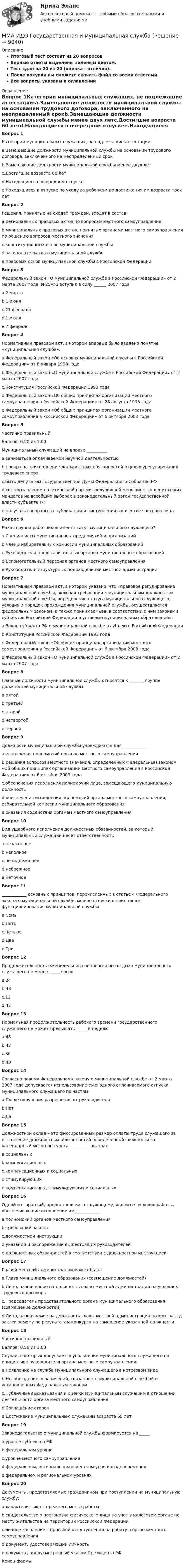     
          Описание
          Итоговый тест состоит из 20 вопросовВерные ответы выделены зеленым цветом.Тест сдан на 20 из 20 (оценка - отлично).После покупки вы сможете скачать файл со всеми ответами.﻿Все вопросы указаны в оглавлении 
          Оглавление
          Вопрос 1Категории муниципальных служащих, не подлежащие аттестации:a.Замещающие должности муниципальной службы на основании трудового договора, заключенного на неопределенный срокb.Замещающие должности муниципальной службы менее двух летc.Достигшие возраста 60 летd.Находящиеся в очередном отпускеe.Находящиеся в отпуске по уходу за ребенком до достижения им возраста трех летВопрос 2Решения, принятые на сходах граждан, входят в состав:a.региональных правовых актов по вопросам местного самоуправленияb.муниципальных правовых актов, принятых органами местного самоуправления по решению вопросов местного значенияc.конституционных основ муниципальной службыd.законодательства о муниципальной службеe.правовых основ муниципальной службы в Российской ФедерацииВопрос 3Федеральный закон «О муниципальной службе в Российской Федерации» от 2 марта 2007 года, №25-ФЗ вступил в силу ______ 2007 годаa.2 мартаb.1 июняc.21 февраляd.1 июляe.7 февраляВопрос 4Нормативный правовой акт, в котором впервые было введено понятие «муниципальная служба»:a.Федеральный закон «Об основах муниципальной службы в Российской Федерации» от 8 января 1998 годаb.Федеральный закон «О муниципальной службе в Российской Федерации» от 2 марта 2007 годаc.Конституция Российской Федерации 1993 годаd.Федеральный закон «Об общих принципах организации местного самоуправления в Российской Федерации» от 28 августа 1995 годаe.Федеральный закон «Об общих принципах организации местного самоуправления в Российской Федерации» от 6 октября 2003 годаВопрос 5Частично правильныйБаллов: 0,50 из 1,00Муниципальный служащий не вправе __________a.заниматься оплачиваемой научной деятельностьюb.прекращать исполнение должностных обязанностей в целях урегулирования трудового спораc.быть депутатом Государственной Думы Федерального Собрания РФd.состоять членом политической партии, получившей меньшинство депутатских мандатов на всеобщих выборах в законодательный орган государственной власти субъекта РФe.получать гонорары за публикации и выступления в качестве частного лицаВопрос 6Какая группа работников имеет статус муниципального служащего?a.Специалисты муниципальных предприятий и организацийb.Члены избирательных комиссий муниципальных образованийc.Руководители представительных органов муниципальных образованийd.Вспомогательный персонал органов местного самоуправленияe.Руководители структурных подразделений местной администрацииВопрос 7Нормативный правовой акт, в котором указано, что «правовое регулирование муниципальной службы, включая требования к муниципальным должностям муниципальной службы, определение статуса муниципального служащего, условия и порядок прохождения муниципальной службы, осуществляется федеральным законом, а также принимаемыми в соответствии с ним законами субъектов Российской Федерации и уставами муниципальных образований»:a.Закон субъекта РФ о муниципальной службе в субъекте Российской Федерацииb.Конституция Российской Федерации 1993 годаc.Федеральный закон «Об общих принципах организации местного самоуправления в Российской Федерации» от 6 октября 2003 годаd.Федеральный закон «О муниципальной службе в Российской Федерации» от 2 марта 2007 годаВопрос 8Главные должности муниципальной службы относятся к _______ группе должностей муниципальной службыa.пятойb.третьейc.второйd.четвертойe.первойВопрос 9Должности муниципальной службы учреждаются для ___________a.исполнения полномочий органов местного самоуправленияb.решения вопросов местного значения, определенных Федеральным законом «Об общих принципах организации местного самоуправления в Российской Федерации» от 6 октября 2003 годаc.обеспечения исполнения полномочий лица, замещающего муниципальную должностьd.обеспечения исполнения полномочий органа местного самоуправления, избирательной комиссии муниципального образованияe.оказания содействия органам местного самоуправленияВопрос 10Вид ущербного исполнения должностных обязанностей, за который муниципальный служащий несет ответственностьa.незаконноеb.неполноеc.ненадлежащееd.небрежноеe.неточноеВопрос 11____________ основных принципов, перечисленных в статье 4 Федерального закона о муниципальной службе, можно отнести к принципам функционирования муниципальной службыa.Семьb.Пятьc.Четыреd.Дваe.ТриВопрос 12 Продолжительность еженедельного непрерывного отдыха муниципального служащего не менее _____ часовa.24b.48c.12d.42Вопрос 13Нормальная продолжительность рабочего времени государственного служащего не может превышать _____ в неделюa.48b.42c.36d.40Вопрос 14Согласно новому Федеральному закону о муниципальной службе от 2 марта 2007 года допускается использование ежегодного оплачиваемого отпуска муниципального служащего по частямa.После получения разрешения от руководителяb.Нетc.ДаВопрос 15Должностной оклад – это фиксированный размер оплаты труда служащего за исполнение должностных обязанностей определенной сложности за календарный месяц без учета __________ выплатa.социальныхb.компенсационныхc.компенсационных и социальныхd.стимулирующихe.компенсационных, стимулирующих и социальныхВопрос 16Одной из гарантий, предоставляемых служащему, являются условия работы, обеспечивающие исполнение им ____________a.полномочий органов местного самоуправленияb.требований законаc.должностной инструкцииd.указаний и распоряжений вышестоящих руководителейe.должностных обязанностей в соответствии с должностной инструкциейВопрос 17Главой местной администрации может быть:a.Глава муниципального образования (совмещение должностей)b.Лицо, назначенное на должность главы местной администрации на условиях трудового договораc.Председатель представительного органа муниципального образования (совмещение должностей)d.Лицо, назначаемое на должность главы местной администрации по контракту, заключаемому по результатам конкурса на замещение указанной должностиВопрос 18Частично правильныйБаллов: 0,50 из 1,00Случаи, в которых допускается увольнение муниципального служащего по инициативе руководителя органа местного самоуправления:a.Появление на службе муниципального служащего в нетрезвом видеb.Несоблюдение ограничений, связанных с муниципальной службой и установленных Федеральным закономc.Публичные высказывания и оценки муниципальным служащим в отношении деятельности органа местного самоуправленияd.Соглашение сторонe.Достижение муниципальным служащим возраста 65 летВопрос 19Законодательство о муниципальной службы формируется на _____a.уровне субъектов РФb.федеральном уровнеc.уровне местного самоуправленияd.федеральном, региональном и местном уровнях одновременноe.федеральном и региональном уровняхВопрос 20Документы, представляемые гражданином при поступлении на муниципальную службу:a.характеристика с прежнего места работыb.свидетельство о постановке физического лица на учет в налоговом органе по месту жительства на территории Российской Федерацииc.личное заявление с просьбой о поступлении на работу в орган местного самоуправленияd.документ, удостоверяющий личностьe.документ, предусмотренный указом Президента РФКонец формы 
            
            
            ММА ИДО Возрастная психология и психология развитияММА ИДО Государственная и муниципальная службаММА ИДО Дискретная математикаММА ИДО Инвестиционный менеджментММА. ИДО Информационные технологии в психологииММА ИДО Международные валютно-кредитные отношенияММА. ИДО Налоги и налогообложение новый.МИТиУ Эконометрика Практическая работа (3 задания) Проведите сглаживание временного ряда, представленного в таблице, используя простую скользящую среднюю по интервалу 5, и найдите уравне-ние тренда, полагая тренд линейным	Митюшкин и Коновалов остановили проходившего по улице Шалыгина и потребовали у него деньгиМ. Кастельс ввел понятие …ММА. ИДО Алгоритмизация и программированиеММА ИДО Анализ и прогнозирование рисков при принятии государственных решенийММА ИДО Бухгалтерский учет и анализММА ИДО Бюджетная система