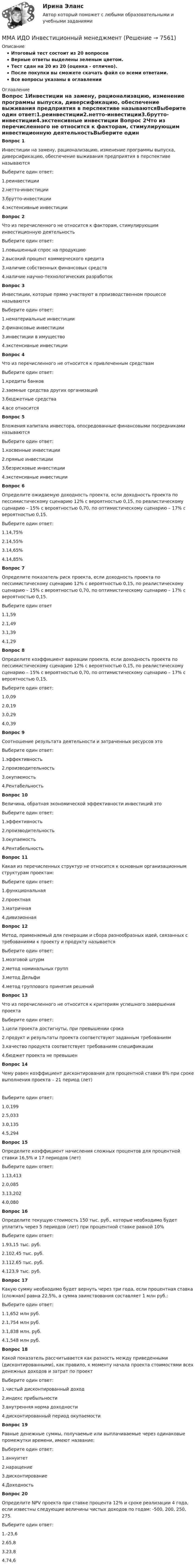     
          Описание
          Итоговый тест состоит из 20 вопросовВерные ответы выделены зеленым цветом.Тест сдан на 20 из 20 (оценка - отлично).После покупки вы сможете скачать файл со всеми ответами.﻿Все вопросы указаны в оглавлении 
          Оглавление
          Вопрос 1Инвестиции на замену, рационализацию, изменение программы выпуска, диверсификацию, обеспечение выживания предприятия в перспективе называютсяВыберите один ответ:1.реинвестиции2.нетто-инвестиции3.брутто-инвестиции4.экстенсивные инвестиции Вопрос 2Что из перечисленного не относится к факторам, стимулирующим инвестиционную деятельностьВыберите один ответ:1.повышенный спрос на продукцию2.высокий процент коммерческого кредита3.наличие собственных финансовых средств4.наличие научно-технологических разработок Вопрос 3Инвестиции, которые прямо участвуют в производственном процессе называютсяВыберите один ответ:1.нематериальные инвестиции2.финансовые инвестиции3.инвестиции в имущество4.экстенсивные инвестиции Вопрос 4Что из перечисленного не относится к привлеченным средствамВыберите один ответ:1.кредиты банков2.заемные средства других организаций3.бюджетные средства4.все относится Вопрос 5Вложения капитала инвестора, опосредованные финансовыми посредниками называютсяВыберите один ответ:1.косвенные инвестиции2.прямые инвестиции3.безрисковые инвестиции4.экстенсивные инвестиции Вопрос 6Определите ожидаемую доходность проекта, если доходность проекта по пессимистическому сценарию 12% с вероятностью 0,15, по реалистическому сценарию – 15% с вероятностью 0,70, по оптимистическому сценарию – 17% с вероятностью 0,15.Выберите один ответ:1.14,75%2.14,55%3.14,65%4.14,85% Вопрос 7Определите показатель риск проекта, если доходность проекта по пессимистическому сценарию 12% с вероятностью 0,15, по реалистическому сценарию – 15% с вероятностью 0,70, по оптимистическому сценарию – 17% с вероятностью 0,15.Выберите один ответ1.1,592.1,493.1,394.1,29 Вопрос 8Определите коэффициент вариации проекта, если доходность проекта по пессимистическому сценарию 12% с вероятностью 0,15, по реалистическому сценарию – 15% с вероятностью 0,70, по оптимистическому сценарию – 17% с вероятностью 0,15.Выберите один ответ:1.0,092.0,193.0,294.0,39 Вопрос 9Соотношение результата деятельности и затраченных ресурсов этоВыберите один ответ:1.эффективность2.производительность3.окупаемость4.Рентабельность Вопрос 10Величина, обратная экономической эффективности инвестиций этоВыберите один ответ:1.эффективность2.производительность3.окупаемость4.Рентабельность Вопрос 11Какая из перечисленных структур не относится к основным организационным структурам проектам:Выберите один ответ:1.функциональная2.проектная3.матричная4.дивизионная Вопрос 12Метод, применяемый для генерации и сбора разнообразных идей, связанных с требованиями к проекту и продукту называетсяВыберите один ответ: 1.мозговой штурм2.метод номинальных групп3.метод Дельфи4.метод группового принятия решений Вопрос 13Что из перечисленного не относится к критериям успешного завершения проектаВыберите один ответ:1.цели проекта достигнуты, при превышении срока2.продукт и результаты проекта соответствуют заданным требованиям3.качество продукта соответствует требованиям спецификации4.бюджет проекта не превышен Вопрос 14Чему равен коэффициент дисконтирования для процентной ставки 8% при сроке выполнения проекта – 21 период (лет)  Выберите один ответ:1.0,1992.5,0333.0,1354.5,294 Вопрос 15Определите коэффициент начисления сложных процентов для процентной ставки 16,5% и 17 периодов (лет)Выберите один ответ:1.13,4132.0,0853.13,2024.0,080 Вопрос 16Определите текущую стоимость 150 тыс. руб., которые необходимо будет уплатить через 5 периодов (лет) при процентной ставке равной 10%Выберите один ответ:1.93,15 тыс. руб.2.102,45 тыс. руб.3.112,65 тыс. руб.4.123,9 тыс. руб. Вопрос 17Какую сумму необходимо будет вернуть через три года, если процентная ставка (сложная) равна 22,5%, а сумма заимствования составляет 1 млн руб.:Выберите один ответ:1.1,652 млн руб.2.1,754 млн руб.3.1,838 млн. руб.4.1,548 млн руб. Вопрос 18Какой показатель рассчитывается как разность между приведенными (дисконтированными), как правило, к моменту начала проекта стоимостями всех денежных доходов и затрат по проектВыберите один ответ:1.чистый дисконтированный доход2.индекс прибыльности3.внутренняя норма доходности4.дисконтированный период окупаемости Вопрос 19Равные денежные суммы, получаемые или выплачиваемые через одинаковые промежутки времени, имеют название:Выберите один ответ:1.аннуитет2.наращение3.дисконтирование4.Доходность Вопрос 20Определите NPV проекта при ставке процента 12% и сроке реализации 4 года, если известны следующие величины чистых доходов по годам: -500, 200, 250, 275.Выберите один ответ: 1.-23,62.65,83.23,84.74,6 
            
            
            ММА ИДО Дискретная математикаММА ИДО Инвестиционный менеджментММА. ИДО Информационные технологии в психологииММА ИДО Международные валютно-кредитные отношенияММА. ИДО Налоги и налогообложение новый.ММА ИДО Налоговый учет 19 из 20 (оценка отлично)ММА ИДО Оценка эффективности органов власти и служащихМ. Кастельс ввел понятие …ММА. ИДО Алгоритмизация и программированиеММА ИДО Анализ и прогнозирование рисков при принятии государственных решенийММА ИДО Бухгалтерский учет и анализММА ИДО Бюджетная системаММА. ИДО Возрастная психология в спортеММА ИДО Возрастная психология и психология развития