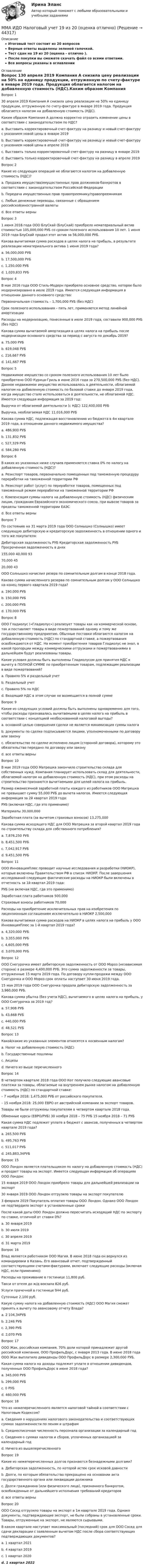     
            Описание
            Итоговый тест состоит из 20 вопросовВерные ответы выделены зеленой галочкой.Тест сдан на 19 из 20 (оценка - отлично ).После покупки вы сможете скачать файл со всеми ответами.Все вопросы указаны в оглавлении 
            Оглавление
            Вопрос 130 апреля 2019 Компания А снизила цену реализации на 50% на единицу продукции, отгруженную по счету-фактуре в январе 2019 года. Продукция облагается налогом на добавленную стоимость (НДС).Каким образом Компания А должна корректно отразить изменение цены в соответствии с законодательством по НДС?a. Выставить корректировочный счет-фактуру на разницу и новый счет-фактуру с указанием новой цены в январе 2019b. Выставить корректировочный счет-фактуру на разницу и новый счет-фактуру с указанием новой цены в апреле 2019c. Выставить только корректировочный счет-фактуру на разницу в январе 2019d. Выставить только корректировочный счет-фактуру на разницу в апреле 2019Вопрос 2Какие из следующих операций не облагаются налогом на добавленную стоимость (НДС)?a. Продажа имущества/имущественных прав должников-банкротов в соответствии с законодательством Российской Федерацииb. Передача имущественных прав правопреемнику/правопреемникамc. Любые денежные переводы, связанные с обращением российской/иностранной валютыd. Все ответы верныВопрос 31 июня 2016 года OOO БлуСкай (БлуСкай) приобрело нематериальный актив стоимостью 105,000,000 РУБ со сроком полезного использования 10 лет. 1 июня 2019 года БлуСкай продал этот актив за 56,000,000 РУБ.Какова вычитаемая сумма расходов в целях налога на прибыль, в результате реализации нематериального актива 1 июня 2019 года?a. 56,000,000 РУБb. 17,500,000 РУБc. 1,250,000 РУБd. 1,020,833 РУБВопрос 4В мае 2016 года OOO Стиль-Модерн приобрело основное средство, которое было модернизировано в июле 2019 года. Имеется следующая информация в отношении данного основного средства:Первоначальная стоимость – 1,700,000 РУБ (без НДС)Срок полезного использования – пять лет, применяется метод линейной амортизацииРасходы на модернизацию, понесенные в июле 2019 года, составили 900,000 РУБ (без НДС)Какова сумма вычитаемой амортизация в целях налога на прибыль после модернизации основного средства за период с августа по декабрь 2019?a. 75,000 РУБb. 619,048 РУБc. 216,667 РУБd. 141,667 РУБВопрос 5Недвижимое имущество со сроком полезного использования 10 лет было приобретено ООО Курица-Гриль в июне 2016 года за 270,500,000 РУБ (без НДС). Данное недвижимое имущество использовалось в деятельности, облагаемой налогом на добавленную стоимость по базовой ставке до января 2019 года, когда имущество стало использоваться в деятельности, не облагаемой НДС. Имеется следующая информация за 2019 год:Выручка от облагаемой деятельности (с НДС) 122,400,000 РУБВыручка, необлагаемая НДС 11,016,000 РУБКакова сумма НДС, подлежащая восстановлению из бюджета в 4м квартале 2019 года, в отношении данного недвижимого имущества?a. 486,900 РУБb. 131,832 РУБc. 527,329 РУБd. 584,280 РУБВопрос 6В каких из указанных ниже случаев применяется ставка 0% по налогу на добавленную стоимость (НДС)?a. Реэкспорт товаров, первоначально помещенных под таможенную процедуру переработки на таможенной территории РФb. Реэкспорт работ (услуг) по переработке товаров, помещенных под таможенный режим переработки на таможенной территории РФc. Компенсация суммы налога на добавленную стоимость (НДС) физическим лицам, гражданам Евразийского экономического союза, при вывозе товаров за пределы таможенной территории ЕАЭСd. Все ответы верныВопрос 7По состоянию на 31 марта 2019 года OOO Солнышко (Солнышко) имеет следующую дебиторскую и кредиторскую задолженность в отношении одного и того же покупателя:Дебиторская задолженность РУБ Кредиторская задолженность РУБ Просроченная задолженность в днях155,000 40,000 9370,000 4520,000 43OOO Солнышко начислил резерв по сомнительным долгам в конце 2018 года.Какова сумма начисленного резерва по сомнительным долгам у ООО Солнышко на конец первого квартала 2019 года?a. 190,000 РУБb. 150,000 РУБc. 200,000 РУБd. 170,000 РУБВопрос 8ООО Гладиолус («Гладиолус») реализует товары как на коммерческой основе, так и поставляет товары в виде пожертвований одному и тому же государственному предприятию. Обычные поставки облагаются налогом на добавленную стоимость (НДС) по стандартной ставке, а пожертвования освобождаются от НДС. На момент приобретения товаров Гладиолус не знал, в какой пропорции между коммерческими отгрузками и пожертвованиями в дальнейшем будут реализованы товары.Какие условия должны быть выполнены Гладиолусом для принятия НДС к вычету в ПОЛНОЙ СУММЕ по приобретенным товарам, подлежащим реализации в виде пожертвований?a. Правило 5% и раздельный учетb. Раздельный учетc. Правило 5% по НДСd. Входящий НДС в этом случае не возмещается в полной суммеВопрос 9Какие из следующих условий должны быть выполнены одновременно для того, чтобы расходы признавались вычитаемыми в целях налога на прибыль в соответствии с концепцией необоснованной налоговой выгоды?a. основной целью совершения сделки не является минимизация суммы налогab. документы по сделке подписываются лицами, уполномоченными по договору или законуc. обязательство по сделке исполнено лицом (стороной договора), которому это обязательство передано по договору или законуd. все ответы верныВопрос 10В мае 2019 года OOO Матрешка закончило строительство склада для собственных нужд. Компания планирует использовать склад для деятельности, облагаемой налогом на добавленную стоимость (НДС), при этом расходы на строительство признаются вычитаемыми для целей налога на прибыль.Размер ежемесячной заработной платы каждого из работников OOO Матрешка не превышает сумму 55,000 РУБ до вычета налогов. Имеется следующая информация за 2й квартал 2019 года:РУБ (включая НДС, где это применимо)Материалы 30,000,000Заработная плата (за вычетом страховых взносов) 13,275,000Какова сумма исходящего НДС для ООО Матрешка за второй квартал 2019 года по строительству склада для собственного потребления?a. 7,876,250 РУБb. 8,451,500 РУБc. 7,042,917 РУБd. 9,451,500 РУБВопрос 11OOO ИнновацияПлюс проводит научные исследования и разработки (НИОКР), которые включены Правительством РФ в список НИОКР. После завершения исследований следующие фактические расходы на НИОКР были включены в отчетность за 1й квартал 2019 года:РУБ (не включая НДС, где это применимо)Заработная плата работников 500,000Страховые взносы работников 70,000Расходы на приобретение исключительных прав на изобретения по лицензионным соглашениям исключительно в НИОКР 2,500,000Какова вычитаемая сумма расходов на НИОКР в целях налога на прибыль у ООО ИнновацияПлюс за 1-й квартал 2019 года?a. 4,320,000 РУБb. 3,355,000 РУБc. 4,605,000 РУБd. 3,070,000 РУБВопрос 12OOO Снегурочка имеет дебиторскую задолженность от ООО Мороз (независимая сторона) в размере 4,400,000 РУБ. Это сумма задолженности за товары, отгруженные 15 марта 2019 года. По договору купли-продажи между ООО Снегурочка и ООО Мороз срок оплаты наступает 30 июня 2019 года.15 мая 2019 года OOO Снегурочка продала дебиторскую задолженность за 3,960,000 РУБ.Какова сумма убытка (без учета НДС), вычитаемого в целях налога на прибыль, у ООО Снегурочка за 2019 год?a. 57,908 РУБb. 43,668 РУБc. 440,000 РУБd. 48,521 РУБВопрос 13Какой/какие из указанных элементов относятся к косвенным налогам?a. Налог на добавленную стоимость (НДС)b. Государственные пошлиныc. Акцизыd. Ничего из выше перечисленногоВопрос 14В четвертом квартале 2018 года OOO Кот получило следующие авансовые платежи за товары, облагаемые на внутреннем рынке налогом на добавленную стоимость (НДС) по стандартной ставке:– 7 ноября 2018: 1,475,000 РУБ от российского покупателя.– 15 ноября 2018: 25,000 ЕВРО от австрийской компании за экспорт товаров.Товары не были отгружены покупателям в четвертом квартале 2018 года.Обменные курсы (ЕВРО/РУБ) 30 ноября 2018 – 75 РУБ 15 ноября 2018 – 71 РУБКакая сумма НДС подлежит уплате в бюджет с авансов, полученных в четвертом квартале 2019 года?a. 265,500 РУБb. 495,763 РУБc. 511,017 РУБd. 245,883,34РУБВопрос 15OOO Лондон является плательщиком по налогу на добавленную стоимость (НДС) и продает товары на экспорт. Имеется следующая информация об операциях ООО Лондон:15 января 2019 ООО Лондон приобрело товары для дальнейшей реализации на экспорт30 января 2019 ООО Лондон отгрузило товары на экспорт покупателю3 февраля 2019 Покупатель оплатил товары ООО Лондон. Однако OOO Лондон не подтвердило экспорт в установленные срокиПосле какой даты ООО Лондон должно пересчитать исходящий НДС по экспорту по ставке, отличной от ставки 0%?a. 30 января 2019b. 30 июля 2019c. 30 апреля 2019d. 31 марта 2019Вопрос 16Влад является работником ООО Магия. В июне 2018 года он вернулся из командировки в Казань. Его авансовый отчет, подтвержденный соответствующими счетами-фактурами, включает следующие расходы (включая НДС, если применимо):Расходы на проживание в гостинице 11,800 руб.Такси от отеля до ж/д вокзала 826 руб.Услуги прачечной в гостинице 944 руб.Суточные 2,100 руб.Какую сумму налога на добавленную стоимость (НДС) ООО Магия сможет принять к вычету по авансовому отчету Влада?a. 2 104,34РУБb. 2,246 РУБc. 2,390 РУБd. 2,070 РУБВопрос 17OOO Жак, российская компания, 70% доли которой принадлежит другой российской компании, ООО ПрофильДорс, с января 2013 года. В июне 2018 года ООО Жак выплатило дивиденды ООО ПрофильДорс в размере 2,300,000 РУБ.Какая сумма налога на доходы подлежит уплате в отношении дивидендов, полученных ООО ПрофильДорс в июне 2018 года?a. 345,000 РУБb. 299,000 РУБc. 0 РУБd. 460,000 РУБВопрос 18Что из нижеперечисленного является налоговой тайной в соответствии с Налоговым Кодексом?a. Сведения о нарушениях налогового законодательства и соответствующих суммах задолженности по пеням и штрафамb. Среднесписочная численность персонала организации за календарный годc. Сведения о суммах налогов и сборов, уплаченных организацией за календарный годd. Ничего из вышеперечисленногоВопрос 19Какие из нижеперечисленных долгов признаются безнадежными долгами?a. Дебиторская задолженность, по которой истек срок исковой давностиb. Долги, по которым обязательство прекращено на основании акта государственного органа или ликвидации должникаc. Долги гражданина (или физического лица), признанного банкротом, освобожденные от дальнейшего исполнения требований кредиторовd. все ответы верныВопрос 20OOO Сосед отгрузило товары на экспорт в 1м квартале 2019 года. Однако документы, подтверждающие экспорт, не были собраны в установленные сроки. Товары, отгруженные на экспорт, не являются сырьевыми.В каком квартале наступает максимальный (последний) срок для ООО Сосед для сдачи декларации с заявленным вычетом НДС после сбора соответствующих подтверждающих документов?a. 1 квартал 2021b. 4 квартал 2019c. 1 квартал 2020d. 1 квартал 2022 
            
            
            ММА. ИДО Налоги и налогообложение новый.ММА ИДО Налоговый учет 19 из 20 (оценка отлично)ММА ИДО Оценка эффективности органов власти и служащихММА ИДО Региональное управление и территориальное планированиеММА ИДО СтатистикаММА ИДО Теория вероятности и математическая статистикаММА ИДО Теория игрММА ИДО Бюджетная системаММА. ИДО Возрастная психология в спортеММА ИДО Возрастная психология и психология развитияММА ИДО Государственная и муниципальная службаММА ИДО Дискретная математикаММА ИДО Инвестиционный менеджментММА. ИДО Информационные технологии в психологии