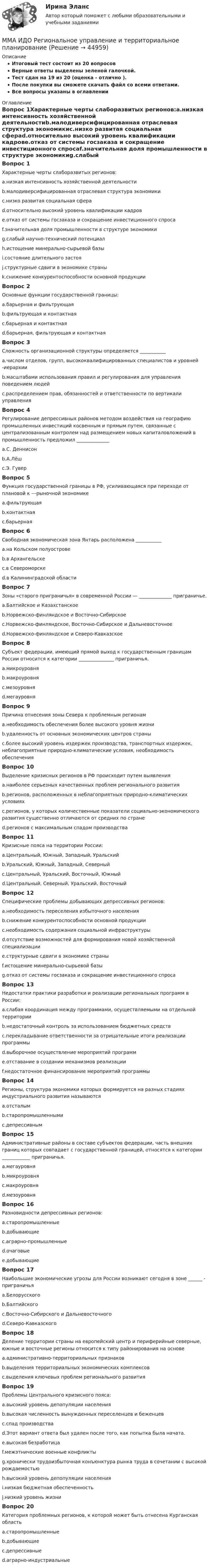     
            Описание
            Итоговый тест состоит из 20 вопросовВерные ответы выделены зеленой галочкой.Тест сдан на 19 из 20 (оценка - отлично ).После покупки вы сможете скачать файл со всеми ответами.Все вопросы указаны в оглавлении 
            Оглавление
            Вопрос 1Характерные черты слаборазвитых регионов:a.низкая интенсивность хозяйственной деятельностиb.малодиверсифицированная отраслевая структура экономикиc.низко развитая социальная сфераd.относительно высокий уровень квалификации кадровe.отказ от системы госзаказа и сокращение инвестиционного спросаf.значительная доля промышленности в структуре экономикиg.слабый научно-технический потенциалh.истощение минерально-сырьевой базыi.состояние длительного застояj.структурные сдвиги в экономике страныk.снижение конкурентоспособности основной продукцииВопрос 2Основные функции государственной границы:a.барьерная и фильтрующаяb.фильтрующая и контактнаяc.барьерная и контактнаяd.барьерная, фильтрующая и контактнаяВопрос 3Сложность организационной структуры определяется ___________a.числом отделов, групп, высококвалифицированных специалистов и уровней -иерархииb.масштабами использования правил и регулирования для управления поведением людейc.распределением прав, обязанностей и ответственности по вертикали управленияВопрос 4Регулирование депрессивных районов методом воздействия на географию промышленных инвестиций косвенным и прямым путем, связанные с централизованным контролем над размещением новых капиталовложений в промышленность предложил ______________a.С. Деннисонb.А.Лёшc.Э. ГуверВопрос 5Функция государственной границы в РФ, усиливающаяся при переходе от плановой к ---рыночной экономикеa.фильтрующаяb.контактнаяc.барьернаяВопрос 6Свободная экономическая зона Янтарь расположена ___________a.на Кольском полуостровеb.в Архангельскеc.в Североморскеd.в Калининградской областиВопрос 7Зоны «старого приграничья» в современной России — ______________ приграничье.a.Балтийское и Казахстанскоеb.Норвежско-финляндское и Восточно-Сибирскоеc.Норвежско-финляндское, Восточно-Сибирское и Дальневосточноеd.Норвежско-финляндское и Северо-КавказскоеВопрос 8Субъект федерации, имеющий прямой выход к государственным границам России относится к категории _______________ приграничья.a.микроуровняb.макроуровняc.мезоуровняd.мегауровняВопрос 9Причина отнесения зоны Севера к проблемным регионамa.необходимость обеспечения более высокого уровня жизниb.удаленность от основных экономических центров страныc.более высокий уровень издержек производства, транспортных издержек, неблагоприятные природно-климатические условия, необходимость обеспеченияВопрос 10Выделение кризисных регионов в РФ происходит путем выявленияa.наиболее серьезных качественных проблем регионального развитияb.регионов, расположенных в неблагоприятных природно-климатических условияхc.регионов, у которых количественные показатели социально-экономического развития существенно отличаются от средних по странеd.регионов с максимальным спадом производстваВопрос 11Кризисные пояса на территории России:a.Центральный, Южный, Западный, Уральскийb.Уральский, Южный, Западный, Северныйc.Центральный, Уральский, Восточный, Южныйd.Центральный, Северный, Уральский, ВосточныйВопрос 12Специфические проблемы добывающих депрессивных регионов:a.необходимость переселения избыточного населенияb.снижение конкурентоспособности основной продукцииc.необходимость содержания социальной инфраструктурыd.отсутствие возможностей для формирования новой хозяйственной специализацииe.структурные сдвиги в экономике страныf.истощение минерально-сырьевой базыg.отказ от системы госзаказа и сокращение инвестиционного спросаВопрос 13Недостатки практики разработки и реализации региональных программ в России:a.слабая координация между программами, осуществляемыми на отдельной территорииb.недостаточный контроль за использованием бюджетных средствc.перекладывание ответственности за отрицательные итоги реализации программыd.выборочное осуществление мероприятий программe.отставание в создании механизмов реализацииf.недостаточное финансирование мероприятий программыВопрос 14Регионы, структура экономики которых формируется на разных стадиях индустриального развития называютсяa.отсталымb.старопромышленнымиc.депрессивнымВопрос 15Административные районы в составе субъектов федерации, часть внешних границ которых совпадает с государственной границей, относятся к категории ____________ приграничья.a.мегауровняb.микроуровняc.макроуровняd.мезоуровняВопрос 16Разновидности депрессивных регионов:a.старопромышленныеb.добывающиеc.аграрно-промышленныеd.очаговыеe.добывающиеВопрос 17Наибольшие экономические угрозы для России возникают сегодня в зоне ______ - приграничьяa.Белорусскогоb.Балтийскогоc.Восточно-Сибирского и Дальневосточногоd.Северо-КавказскогоВопрос 18Деление территории страны на европейский центр и периферийные северные, южные и восточные регионы относится к типу районирования на основеa.административно-территориальных признаковb.выделения территориальных экономических комплексовc.выделения ключевых проблем регионального развитияВопрос 19Проблемы Центрального кризисного пояса:a.высокий уровень депопуляции населенияb.высокая численность вынужденных переселенцев и беженцевc.спад производстваd.Этот вариант ответа был удален после того, как попытка была начата.e.высокая безработицаf.межэтнические военные конфликтыg.хронически трудоизбыточная конъюнктура рынка труда в сочетании с высокой рождаемостьюh.высокий уровень депопуляции населенияi.низкая бюджетная обеспеченностьj.низкий уровень жизниВопрос 20Категория проблемных регионов, к которой может быть отнесена Курганская областьa.старопромышленныеb.добывающиеc.депрессивныеd.аграрно-индустриальные 
            
            
            ММА ИДО Оценка эффективности органов власти и служащихММА ИДО Региональное управление и территориальное планированиеММА ИДО СтатистикаММА ИДО Теория вероятности и математическая статистикаММА ИДО Теория игрММА ИДО Теория и методика физического воспитанияММА ИДО Управление внешнеэкономической деятельностиММА ИДО Возрастная психология и психология развитияММА ИДО Государственная и муниципальная службаММА ИДО Дискретная математикаММА ИДО Инвестиционный менеджментММА. ИДО Информационные технологии в психологииММА ИДО Международные валютно-кредитные отношенияММА. ИДО Налоги и налогообложение новый.