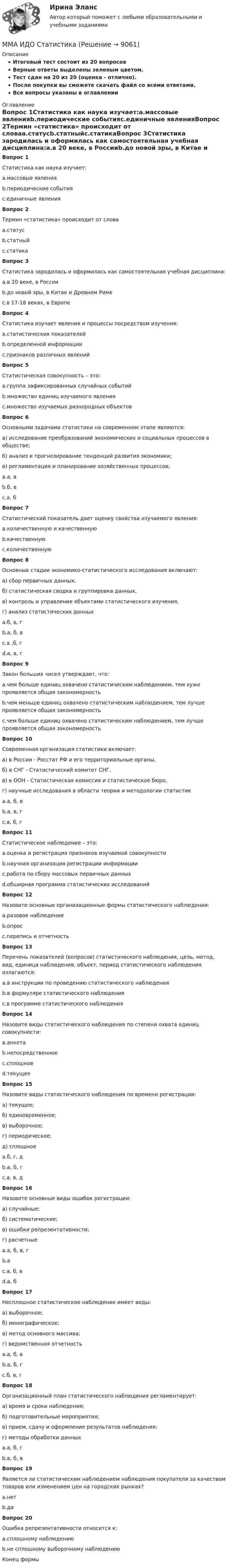     
          Описание
          Итоговый тест состоит из 20 вопросовВерные ответы выделены зеленым цветом.Тест сдан на 20 из 20 (оценка - отлично).После покупки вы сможете скачать файл со всеми ответами.﻿Все вопросы указаны в оглавлении 
          Оглавление
          Вопрос 1Статистика как наука изучает:a.массовые явленияb.периодические событияc.единичные явленияВопрос 2Термин «статистика» происходит от словаa.статусb.статныйc.статикаВопрос 3Статистика зародилась и оформилась как самостоятельная учебная дисциплина:a.в 20 веке, в Россииb.до новой эры, в Китае и Древнем Римеc.в 17-18 веках, в ЕвропеВопрос 4Статистика изучает явления и процессы посредством изучения:a.статистических показателейb.определенной информацииc.признаков различных явленийВопрос 5Статистическая совокупность – это:a.группа зафиксированных случайных событийb.множество единиц изучаемого явленияc.множество изучаемых разнородных объектовВопрос 6Основными задачами статистики на современном этапе являются:а) исследование преобразований экономических и социальных процессов в обществе;б) анализ и прогнозирование тенденций развития экономики;в) регламентация и планирование хозяйственных процессов;a.а, вb.б, вc.а, бВопрос 7Статистический показатель дает оценку свойства изучаемого явления:a.количественную и качественнуюb.качественнуюc.количественнуюВопрос 8Основные стадии экономико-статистического исследования включают:а) сбор первичных данных,б) статистическая сводка и группировка данных,в) контроль и управление объектами статистического изучения,г) анализ статистических данныхa.б, в, гb.а, б, вc.а ,б, гd.а, в, гВопрос 9Закон больших чисел утверждает, что:a.чем больше единиц охвачено статистическим наблюдением, тем хуже проявляется общая закономерностьb.чем меньше единиц охвачено статистическим наблюдением, тем лучше проявляется общая закономерностьc.чем больше единиц охвачено статистическим наблюдением, тем лучше проявляется общая закономерностьВопрос 10Современная организация статистики включает:а) в России - Росстат РФ и его территориальные органы,б) в СНГ - Статистический комитет СНГ,в) в ООН - Статистическая комиссия и статистическое бюро,г) научные исследования в области теории и методологии статистикa.а, б, вb.а, в, гc.а, б, гВопрос 11Статистическое наблюдение – это:a.оценка и регистрация признаков изучаемой совокупностиb.научная организация регистрации информацииc.работа по сбору массовых первичных данныхd.обширная программа статистических исследованийВопрос 12Назовите основные организационные формы статистического наблюдения:a.разовое наблюдениеb.опросc.перепись и отчетностьВопрос 13Перечень показателей (вопросов) статистического наблюдения, цель, метод, вид, единица наблюдения, объект, период статистического наблюдения излагаются:a.в инструкции по проведению статистического наблюденияb.в формуляре статистического наблюденияc.в программе статистического наблюденияВопрос 14Назовите виды статистического наблюдения по степени охвата единиц совокупности:a.анкетаb.непосредственноеc.сплошноеd.текущееВопрос 15Назовите виды статистического наблюдения по времени регистрации:а) текущее;б) единовременное;в) выборочное;г) периодическое;д) сплошноеa.б, г, дb.а, б, гc.а, в, дВопрос 16Назовите основные виды ошибок регистрации:а) случайные;б) систематические;в) ошибки репрезентативности;г) расчетныеa.а, б, в, гb.аc.а, б, вd.а, бВопрос 17Несплошное статистическое наблюдение имеет виды:а) выборочное;б) монографическое;в) метод основного массива;г) ведомственная отчетностьa.а, б, вb.а, б, гc.б, в, гВопрос 18Организационный план статистического наблюдения регламентирует:а) время и сроки наблюдения;б) подготовительные мероприятия;в) прием, сдачу и оформление результатов наблюдения;г) методы обработки данныхa.а, б, гb.а, б, вВопрос 19Является ли статистическим наблюдением наблюдения покупателя за качеством товаров или изменением цен на городских рынках?a.нетb.даВопрос 20Ошибка репрезентативности относится к:a.сплошному наблюдениюb.не сплошному выборочному наблюдениюКонец формы 
            
            
            ММА ИДО Региональное управление и территориальное планированиеММА ИДО СтатистикаММА ИДО Теория вероятности и математическая статистикаММА ИДО Теория игрММА ИДО Теория и методика физического воспитанияММА ИДО Управление внешнеэкономической деятельностиММА ИДО Управление земельными ресурсамиММА ИДО Государственная и муниципальная службаММА ИДО Дискретная математикаММА ИДО Инвестиционный менеджментММА. ИДО Информационные технологии в психологииММА ИДО Международные валютно-кредитные отношенияММА. ИДО Налоги и налогообложение новый.ММА ИДО Налоговый учет 19 из 20 (оценка отлично)