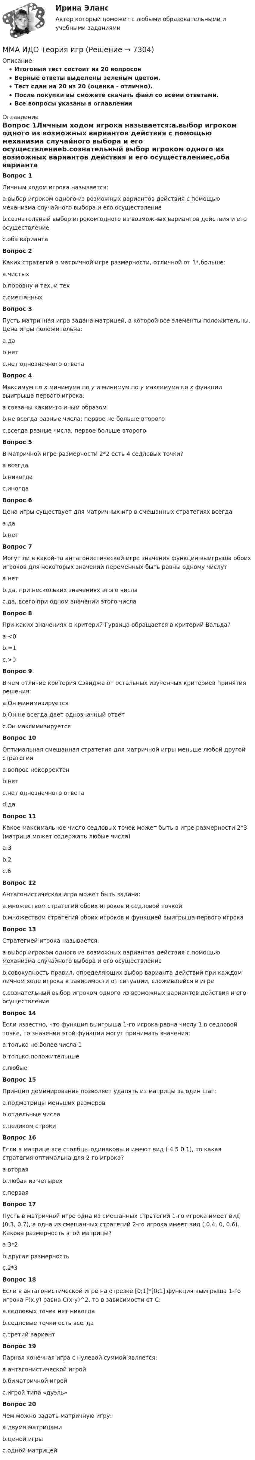     
          Описание
          Итоговый тест состоит из 20 вопросовВерные ответы выделены зеленым цветом.Тест сдан на 20 из 20 (оценка - отлично).После покупки вы сможете скачать файл со всеми ответами.﻿Все вопросы указаны в оглавлении 
          Оглавление
          Вопрос 1Личным ходом игрока называется:a.выбор игроком одного из возможных вариантов действия с помощью механизма случайного выбора и его осуществлениеb.сознательный выбор игроком одного из возможных вариантов действия и его осуществлениеc.оба варианта Вопрос 2Каких стратегий в матричной игре размерности, отличной от 1*,больше:a.чистыхb.поровну и тех, и техc.смешанных Вопрос 3Пусть матричная игра задана матрицей, в которой все элементы положительны. Цена игры положительна:a.даb.нетc.нет однозначного ответа Вопрос 4Максимум по x минимума по y и минимум по y максимума по x функции выигрыша первого игрока:a.связаны каким-то иным образомb.не всегда разные числа; первое не больше второгоc.всегда разные числа, первое больше второго Вопрос 5В матричной игре размерности 2*2 есть 4 седловых точки?a.всегдаb.никогдаc.иногда Вопрос 6Цена игры существует для матричных игр в смешанных стратегиях всегдаa.даb.нет Вопрос 7Могут ли в какой-то антагонистической игре значения функции выигрыша обоих игроков для некоторых значений переменных быть равны одному числу?a.нетb.да, при нескольких значениях этого числаc.да, всего при одном значении этого числа Вопрос 8При каких значениях α критерий Гурвица обращается в критерий Вальда?a.<0b.=1c.>0 Вопрос 9В чем отличие критерия Сэвиджа от остальных изученных критериев принятия решения:a.Он минимизируетсяb.Он не всегда дает однозначный ответc.Он максимизируется Вопрос 10Оптимальная смешанная стратегия для матричной игры меньше любой другой стратегииa.вопрос некорректенb.нетc.нет однозначного ответаd.да Вопрос 11Какое максимальное число седловых точек может быть в игре размерности 2*3 (матрица может содержать любые числа)a.3b.2c.6 Вопрос 12Антагонистическая игра может быть задана:a.множеством стратегий обоих игроков и седловой точкойb.множеством стратегий обоих игроков и функцией выигрыша первого игрока Вопрос 13Стратегией игрока называется:a.выбор игроком одного из возможных вариантов действия с помощью механизма случайного выбора и его осуществлениеb.совокупность правил, определяющих выбор варианта действий при каждом личном ходе игрока в зависимости от ситуации, сложившейся в игреc.сознательный выбор игроком одного из возможных вариантов действия и его осуществление Вопрос 14Если известно, что функция выигрыша 1-го игрока равна числу 1 в седловой точке, то значения этой функции могут принимать значения:a.только не более числа 1b.только положительныеc.любые Вопрос 15Принцип доминирования позволяет удалять из матрицы за один шаг:a.подматрицы меньших размеровb.отдельные числаc.целиком строки Вопрос 16Если в матрице все столбцы одинаковы и имеют вид ( 4 5 0 1), то какая стратегия оптимальна для 2-го игрока?a.втораяb.любая из четырехc.первая Вопрос 17Пусть в матричной игре одна из смешанных стратегий 1-го игрока имеет вид (0.3, 0.7), а одна из смешанных стратегий 2-го игрока имеет вид ( 0.4, 0, 0.6). Какова размерность этой матрицы?a.3*2b.другая размерностьc.2*3 Вопрос 18Если в антагонистической игре на отрезке [0;1]*[0;1] функция выигрыша 1-го игрока F(x,y) равна C(x-y)^2, то в зависимости от C:a.седловых точек нет никогдаb.седловые точки есть всегдаc.третий вариант Вопрос 19Парная конечная игра с нулевой суммой является:a.антагонистической игройb.биматричной игройc.игрой типа «дуэль» Вопрос 20Чем можно задать матричную игру:a.двумя матрицамиb.ценой игрыc.одной матрицей 
            
            
            ММА ИДО Теория вероятности и математическая статистикаММА ИДО Теория игрММА ИДО Теория и методика физического воспитанияММА ИДО Управление внешнеэкономической деятельностиММА ИДО Управление земельными ресурсамиММА ИДО Физическая культура и спортММА ИДО Физическая культура и спорт (элективные дисциплины)ММА ИДО Инвестиционный менеджментММА. ИДО Информационные технологии в психологииММА ИДО Международные валютно-кредитные отношенияММА. ИДО Налоги и налогообложение новый.ММА ИДО Налоговый учет 19 из 20 (оценка отлично)ММА ИДО Оценка эффективности органов власти и служащихММА ИДО Региональное управление и территориальное планирование