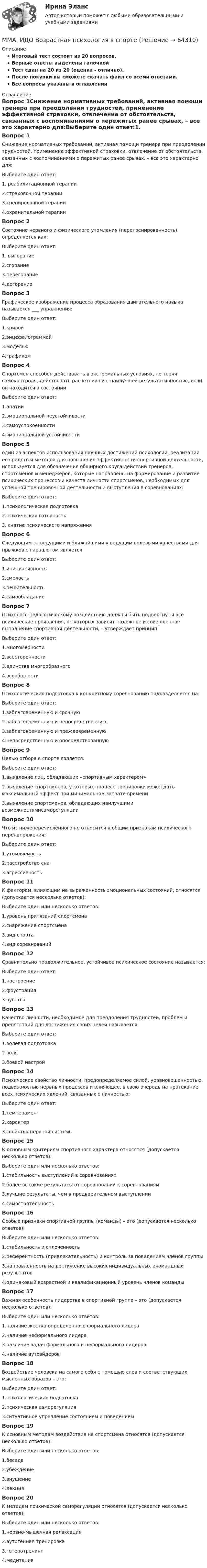     
            Описание
            Итоговый тест состоит из 20 вопросов.Верные ответы выделены галочкойТест сдан на 20 из 20 (оценка - отлично).После покупки вы сможете скачать файл со всеми ответами.Все вопросы указаны в оглавлении 
            Оглавление
            Вопрос 1Снижение нормативных требований, активная помощи тренера при преодолении трудностей, применение эффективной страховки, отвлечение от обстоятельств, связанных с воспоминаниями о пережитых ранее срывах, – все это характерно для:Выберите один ответ:1. реабилитационной терапии2.страховочной терапии3.тренировочной терапии4.охранительной терапииВопрос 2Состояние нервного и физического утомления (перетренированность) определяется как:Выберите один ответ:1. выгорание2.сгорание3.перегорание4.догораниеВопрос 3Графическое изображение процесса образования двигательного навыка называется ___ упражнения:Выберите один ответ:1.кривой2.энцефалограммой3.моделью4.графикомВопрос 4Спортсмен способен действовать в экстремальных условиях, не теряя самоконтроля, действовать расчетливо и с наилучшей результативностью, если он находится в состоянииВыберите один ответ:1.апатии2.эмоциональной неустойчивости3.самоуспокоенности4.эмоциональной устойчивостиВопрос 5один из аспектов использования научных достижений психологии, реализации ее средств и методов для повышения эффективности спортивной деятельности, используется для обозначения обширного круга действий тренеров, спортсменов и менеджеров, которые направлены на формирование и развитие психических процессов и качеств личности спортсменов, необходимых для успешной тренировочной деятельности и выступления в соревнованиях:Выберите один ответ:1.психологическая подготовка2.психическая готовность3. снятие психического напряженияВопрос 6Следующим за ведущими и ближайшими к ведущим волевыми качествами для прыжков с парашютом являетсяВыберите один ответ:1.инициативность2.смелость3.решительность4.самообладаниеВопрос 7Психолого-педагогическому воздействию должны быть подвергнуты все психические проявления, от которых зависит надежное и совершенное выполнение спортивной деятельности, – утверждает принципВыберите один ответ:1.многомерности2.всесторонности3.единства многообразного4.всеобщностиВопрос 8Психологическая подготовка к конкретному соревнованию подразделяется на:Выберите один ответ:1.заблаговременную и срочную2.заблаговременную и непосредственную3.заблаговременную и преждевременную4.непосредственную и опосредствованнуюВопрос 9Целью отбора в спорте является:Выберите один ответ:1.выявление лиц, обладающих «спортивным характером»2.выявление спортсменов, у которых процесс тренировки можетдать максимальный эффект при минимальном затрате времени3.выявление спортсменов, обладающих наилучшими возможностямисаморегуляцииВопрос 10Что из нижеперечисленного не относится к общим признакам психического перенапряжения:Выберите один ответ:1.утомляемость2.расстройство сна3.агрессивностьВопрос 11К факторам, влияющим на выраженность эмоциональных состояний, относятся (допускается несколько ответов):Выберите один или несколько ответов:1.уровень притязаний спортсмена2.снаряжение спортсмена3.вид спорта4.вид соревнованийВопрос 12Сравнительно продолжительное, устойчивое психическое состояние называется:Выберите один ответ:1.настроение2.фрустрация3.чувстваВопрос 13Качество личности, необходимое для преодоления трудностей, проблем и препятствий для достижения своих целей называется:Выберите один ответ:1.волевая подготовка2.воля3.боевой настройВопрос 14Психическое свойство личности, предопределяемое силой, уравновешенностью, подвижностью нервных процессов и влияющее, в свою очередь на протекание всех психических явлений, связанных с личностью:Выберите один ответ:1.темперамент2.характер3.свойство нервной системыВопрос 15К основным критериям спортивного характера относятся (допускается несколько ответов):Выберите один или несколько ответов:1.стабильность выступлений в соревнованиях2.более высокие результаты от соревнований к соревнованиям3.лучшие результаты, чем в предварительном выступлении4.самостоятельностьВопрос 16Особые признаки спортивной группы (команды) – это (допускается несколько ответов):Выберите один или несколько ответов:1.стабильность и сплоченность2.референтность (привлекательность) и контроль за поведением членов группы3.направленность на достижение высоких индивидуальных икомандных результатов4.одинаковый возрастной и квалификационный уровень членов командыВопрос 17Важная особенность лидерства в спортивной группе – это (допускается несколько ответов):Выберите один или несколько ответов:1.наличие жестко определенного формального лидера2.наличие неформального лидера3.различие задач формального и неформального лидеров4.наличие аутсайдеровВопрос 18Воздействие человека на самого себя с помощью слов и соответствующих мысленных образов – это:Выберите один ответ:1.психологическая подготовка2.психическая саморегуляция3.ситуативное управление состоянием и поведениемВопрос 19К основным методам воздействия на спортсмена относятся (допускается несколько ответов):Выберите один или несколько ответов:1.беседа2.убеждение3.внушение4.лекцияВопрос 20К методам психической саморегуляции относятся (допускается несколько ответов):Выберите один или несколько ответов:1.нервно-мышечная релаксация2.аутогенная тренировка3.гетеротренинг4.медитация  
            
            
            ММА ИДО Бюджетная системаММА. ИДО Возрастная психология в спортеММА ИДО Возрастная психология и психология развитияММА ИДО Государственная и муниципальная службаММА ИДО Дискретная математикаММА ИДО Инвестиционный менеджментММА. ИДО Информационные технологии в психологииМиссия – это …МИТиУ Финансовая математика (3 задачи) Рассматривается простая кредитная сделка, состоящая в выдаче 2000 руб. на срок 3 года. Найти сумму погашения долга, если процентная ставка сделки составляет 60%.МИТиУ Эконометрика Практическая работа (3 задания) Проведите сглаживание временного ряда, представленного в таблице, используя простую скользящую среднюю по интервалу 5, и найдите уравне-ние тренда, полагая тренд линейным	Митюшкин и Коновалов остановили проходившего по улице Шалыгина и потребовали у него деньгиМ. Кастельс ввел понятие …ММА. ИДО Алгоритмизация и программированиеММА ИДО Анализ и прогнозирование рисков при принятии государственных решений