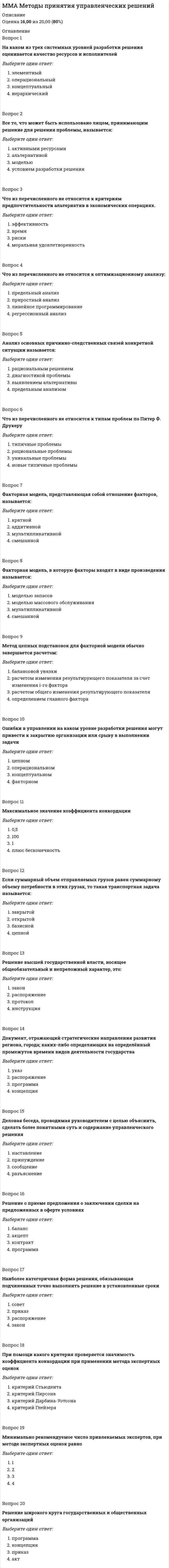      
          Описание
          Оценка 14,00 из 20,00 (70%) 
          Оглавление
          Вопрос 1Совокупность способов, посредством которых процесс труда сначала разделяется на отдельные рабочие задачи – этоВыберите один ответ:Организационные методыОрганизационная структураЛинейная структураУпрощённая матричнаяВопрос 2В виде чего изображается графически организационная структураВыберите один ответ:ОрганиграммыГрафикаПараболыДиагоналиВопрос 3Документ, устанавливающий количественный и качественный состав подразделений предприятия и схематически отражающий порядок их взаимодействия между собой – этоВыберите один ответ:организационная структураструктура предприятияструктура подразделенийструктура управленияВопрос 4Что не относится к типологии организационных структур?Выберите один ответ:иерархическаялинейнаянелинейнаяфункциональнаяВопрос 5В какой из перечисленных структур имеются только вертикальные оси?Выберите один ответ:матричнаялинейно-функциональнаялинейно-штабнаялинейнаяВопрос 6По каким признакам могут выделяться дивизионы в дивизиональной организационной структуре?Выберите один ответ:продуктовая структурарегиональная структурапотребительская структуравсе верныВопрос 7К видам организационных структур не относится:Выберите один ответ:процесснаядивизиональнаяфункциональнаяпроекторнаяВопрос 8Что из ниже перечисленного является субъективной обязанностью отвечать за поступки и действия и их последствия?Выберите один ответ:совестьответственностьэнтропияконформизмВопрос 9Что из ниже перечисленного является ограниченным правом и ответственностью использовать ресурсы организации, самостоятельно принимать решения, отдавать распоряжения и осуществлять управленческие решения?Выберите один ответ:полномочия ответственностьдивергенцияконформизмВопрос 10При линейно-функциональной структуре управления связи делятся на:Выберите один ответ:основные и дополняющиепорождения и подчиненияполные и неполныезависимые и независимыеВопрос 11Какие существуют виды взаимозависимости подразделений предприятия?Выберите один ответ:номинальная взаимозависимостьпоследовательная взаимозависимостьобоюдная взаимозависимостьвсе верныВопрос 12К видам организационных структур не относится:Выберите один ответ:матричнаялинейнаяштабнаяиерархическаяВопрос 13Службы, обеспечивающие функционирование остальных элементов организации – это … ( по типологии Минцберга)Выберите один ответ:стратегическая вершинавспомогательный персоналсредняя линиятехноструктураВопрос 14Что из нижеперечисленного не относится к типам сверхструктуры?Выберите один ответ:простая структураадхократияпростая бюрократия  машинная бюрократияВопрос 15В чем заключается основная задача корпоративной структуры управления?Выберите один ответ:в создании организационных возможностей для разработки и реализации стратегиив создании соответствующих условий организациив эффективности результата деятельностив решении управленческих проблемВопрос 16Уровень централизации при авторитарном стиле управления.Выберите один ответ:НизкийТщательное делеги­рование полномочийВысокийвсё вышеперечисленное неверноВопрос 17Что из ниже перечисленного является субъективной обязанностью отвечать за поступки и действия и их последствия?Выберите один ответ:совестьответственностьэнтропияконформизмВопрос 18Что из ниже перечисленного является ограниченным правом и ответственностью использовать ресурсы организации, самостоятельно принимать решения, отдавать распоряжения и осуществлять управленческие решения?Выберите один ответ:полномочия ответственностьдивергенцияВопрос 19При каком стиле управления больше внимания уделяется проявлению творческих способностей работников?Выберите один ответ:при полномпри авторитарномпри промежуточномпри либеральномВопрос 20Какие существуют виды взаимозависимости подразделений предприятия?Выберите один ответ:номинальная взаимозависимостьпоследовательная взаимозависимостьобоюдная взаимозависимостьвсе верны 
            
            
            ММА Теория организацииММА ЦенообразованиеММУ Бухгалтерский учет (1/1) ОТВЕТЫ НА ТЕСТЫ 359 вопросовММУ История экономических учений (1/1) ОТВЕТЫ НА ВОПРОСЫ 182 вопросаММУ Финансовый менеджмент (1/1) ОТВЕТЫ НА ТЕСТЫ. 205 вопросов[ММУ] Эконометрика (итоговый тест, зачет, экзамен)ММУ Экономика организации (предприятия) (1/1) ОТВЕТЫ НА ТЕСТЫ 397 вопросаМировая экономика (новый тест с ответами Синергия)Мировая экономика. Ответы на 83 вопроса. 93 БАЛЛА. МФПУ Синергия, МОИ.Мировая экономика.Тест Синергия 2020Мировая экономика.Тест Синергия 2021гМировая экономика (Тест с ответами Синергия) 90 из 100ММА Иностранный языкММА Международные коммерческие операции 