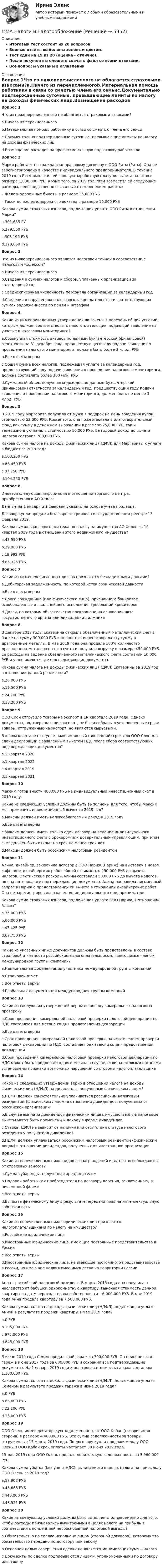     
          Описание
          Итоговый тест состоит из 20 вопросовВерные ответы выделены зеленым цветом.Тест сдан на 19 из 20 (оценка - отлично).После покупки вы сможете скачать файл со всеми ответами.﻿Все вопросы указаны в оглавлении 
          Оглавление
          Вопрос 1Что из нижеперечисленного не облагается страховыми взносами?a.Ничего из перечисленногоb.Материальная помощь работнику в связи со смертью члена его семьиc.Документально подтвержденные суточные, превышающие лимиты по налогу на доходы физических лицd.Возмещение расходов на профессиональную подготовку работниковВопрос 2Мария работает по гражданско-правовому договору в ООО Ритм (Ритм). Она не зарегистрирована в качестве индивидуального предпринимателя. В течение 2019 года Ритм выплатил ей годовую заработную плату до вычета налогов в размере 1,030,000 РУБ. Кроме того, за 2019 год Ритм возместил ей следующие расходы, непосредственно связанные с выполнением работы: – Железнодорожные билеты в размере 35,000 РУБ – Такси до железнодорожного вокзала в размере 10,000 РУБ Какова сумма страховых взносов, подлежащих уплате ООО Ритм в отношении Марии?a.301,685 РУb.279,560 РУБc.303,195 РУБd.278,050 РУБВопрос 3Что из нижеперечисленного является налоговой тайной в соответствии с Налоговым Кодексом?a.Ничего из перечисленногоb.Сведения о суммах налогов и сборов, уплаченных организацией за календарный годc.Среднесписочная численность персонала организации за календарный годd.Сведения о нарушениях налогового законодательства и соответствующих суммах задолженности по пеням и штрафамВопрос 4Какие из нижеприведенных утверждений включены в перечень общих условий, которым должен соответствовать налогоплательщик, подающий заявление на участие в налоговом мониторинге?a.Совокупная стоимость активов по данным бухгалтерской (финансовой) отчетности на 31 декабря года, предшествующего году подачи заявления о проведении налогового мониторинга, должна быть более 3 млрд. РУБb.Все ответы верныc.Общая сумма всех налогов, подлежащая уплате за календарный год, предшествующий году подачи заявления о проведении налогового мониторинга, должна составлять более 300 млн. РУБd.Суммарный объем полученных доходов по данным бухгалтерской (финансовой) отчетности за календарный год, предшествующий году подачи заявления о проведении налогового мониторинга, должен быть не менее 3 млрд. РУБВопрос 5В 2019 году Маргарита получила от мужа в подарок на день рождения кулон, стоимостью 52,000 РУБ. Кроме того, она пожертвовала в благотворительный фонд как сумму в денежном выражении в размере 25,000 РУБ, так и телевизионную панель стоимостью 10,000 РУБ. Ее годовой доход до вычета налогов составил 700,000 РУБ. Какова сумма налога на доходы физических лиц (НДФЛ) для Маргариты к уплате в бюджет за 2019 год?a.103,250 РУБb.86,450 РУБc.87,750 РУБd.104,550 РУБВопрос 6Имеется следующая информация в отношении торгового центра, приобретенного АО Хелло:Данные на 1 января и 1 февраля указаны на основе учета продавца.Договор купли-продажи был зарегистрирован в государственном реестре 13 февраля 2019.Какова сумма авансового платежа по налогу на имущество АО Хелло за 1й квартал 2019 года в отношении этого недвижимого имущества?a.43,550 РУБb.39,983 РУБc.19,992 РУБd.65,325 РУБ.Вопрос 7Какие из нижеперечисленных долгов признаются безнадежными долгами?a.Дебиторская задолженность, по которой истек срок исковой давностиb.Все ответы верныc.Долги гражданина (или физического лица), признанного банкротом, освобожденные от дальнейшего исполнения требований кредиторовd.Долги, по которым обязательство прекращено на основании акта государственного органа или ликвидации должникаВопрос 8В декабре 2017 годы Екатерина открыла обезличенный металлический счет в банке на сумму 300,000 РУБ и полностью инвестировала эту сумму в драгоценные металлы. В мае 2019 года она продала 100% количество драгоценных металлов с этого счета и получила выручку в размере 450,000 РУБ. Ее расходы на ведение обезличенного металлического счета составили 10,000 РУБ и у нее имеются все подтверждающие документы. Какова сумма налога на доходы физических лиц (НДФЛ) Екатерины за 2019 год в отношении данной реализации?a.26,000 РУБb.19,500 РУБc.24,700 РУБd.18,200 РУБВопрос 9OOO Слон отгрузило товары на экспорт в 1м квартале 2019 года. Однако документы, подтверждающие экспорт, не были собраны в установленные сроки. Товары, отгруженные на экспорт, не являются сырьевыми. В каком квартале наступает максимальный (последний) срок для ООО Слон для сдачи декларации с заявленным вычетом НДС после сбора соответствующих подтверждающих документов?a.1 квартал 2020b.1 квартал 2022c.4 квартал 2019d.1 квартал 2021Вопрос 10Максим готов внести 400,000 РУБ на индивидуальный инвестиционный счет в 2019 году.Какие из следующих условий должны быть выполнены для того, чтобы Максим мог применить инвестиционный вычет за 2019 год?a.Максим должен иметь налогооблагаемый доход в 2019 годуb.Все ответы верныc.Максим должен иметь только один договор на ведение индивидуального инвестиционного счета с брокером или доверительным управляющим, при этом счет должен быть открыт на срок не менее трех летd.Максим должен быть российским налоговым резидентомВопрос 11Алина, дизайнер, заключила договор с ООО Париж (Париж) на выставку в новом кафе пяти дизайнерских работ общей стоимостью 250,000 РУБ до вычета налогов. Фактические расходы Алины составили 50,000 РУБ до вычета налогов, но она потеряла все подтверждающие документы. Алина направила письменный запрос в Париж о предоставлении ей вычета в отношении дизайнерских работ. Она не зарегистрирована в качестве индивидуального предпринимателя. Какова сумма страховых взносов, подлежащая уплате ООО Париж, в отношении Алины?a.75,000 РУБb.60,000 РУБc.47,425 РУБd.67,750 РУБВопрос 12Какие из указанных ниже документов должны быть представлены в составе страновой отчетности российским налогоплательщиком, являющимся членом международной группы компаний?a.Национальная документация участника международной группы компанийb.Страновой отчетc.Все ответы верныd.Глобальная документация международной группы компаний Вопрос 13Какие из следующих утверждений верны по поводу камеральных налоговых проверок?a.Срок проведения камеральной налоговой проверки налоговой декларации по НДС составляет два месяца со дня представления декларацииb.Все ответы верныc.Срок проведения камеральной налоговой проверки, за исключением проверки налоговой декларации по НДС, составляет один месяц со дня представления декларацииd.Срок проведения камеральной налоговой проверки налоговой декларации по НДС может быть продлен до одного месяца в случае, если налоговыми органами установлены признаки возможных нарушений со стороны налогоплательщикаВопрос 14Какое из следующих утверждений верно в отношении налога на доходы физических лиц (НДФЛ) на дивиденды, полученные физическим лицом? a.НДФЛ должен самостоятельно уплачиваться российским налоговым резидентом (физическим лицом) в отношении дивидендов, полученных от российской организацииb.В случае выплаты дивидендов физическим лицам, имущественные налоговые вычеты могут быть применены к доходу в форме дивидендовc.Ставка НДФЛ не зависит от наличия или отсутствия статуса налогового резидента у получателя дивидендовd.НДФЛ должен уплачиваться российским налоговым резидентом (физическим лицом) в отношении дивидендов, полученных от иностранной организации Вопрос 15Какие из перечисленных ниже видов вознаграждений и выплат освобождаются от страховых взносов?a.Сумма субаренды, полученная арендодателемb.Подарок работнику от работодателя по договору дарения, заключенному в письменной формеc.Все ответы верныd.Выплата физическому лицу в результате передачи прав на интеллектуальную собственностьВопрос 16Какие из перечисленных ниже юридических лиц признаются налогоплательщиками по налогу на имущество?a.Российские юридические лицаb.Иностранные юридические лица, имеющие постоянные представительства в Россииc.Все ответы верныd.Иностранные юридические лица, не имеющие постоянного представительства в России, но имеющие недвижимое имущество на территории РоссииВопрос 17Анна – российский налоговый резидент. В марте 2013 года она получила в наследство от бабушки однокомнатную квартиру. Рыночная стоимость данной квартиры на дату перехода права собственности – 6,000,000 РУБ. В мае 2019 года Анна продала квартиру за 7,500,000 РУБ. Какова сумма налога на доходы физических лиц (НДФЛ), подлежащая уплате Анной в результате продажи квартиры в мае 2019 года?a.0 РУБb.195,000 РУБc.975,000 РУБd.845,000 РУБВопрос 18В июне 2019 года Семен продал свой гараж за 700,000 РУБ. Он приобрел этот гараж в июне 2017 года за 600,000 РУБ и сохранил все подтверждающие документы. На 1 января 2019 года кадастровая стоимость гаража составила 1,100,000 РУБ. Какова сумма налога на доходы физических лиц (НДФЛ), подлежащая уплате Семеном в результате продажи гаража в июне 2019 года?a.0 РУБb.65,000 РУБc.22,100 РУБd.13,000 РУБВопрос 19OOO Олень имеет дебиторскую задолженность от ООО Кабан (независимая сторона) в размере 4,400,000 РУБ. Это сумма задолженности за товары, отгруженные 15 марта 2019 года. По договору купли-продажи между ООО Олень и ООО Кабан срок оплаты наступает 30 июня 2019 года. 15 мая 2019 года OOO Олень продало дебиторскую задолженность за 3,960,000 РУБ. Какова сумма убытка (без учета НДС), вычитаемого в целях налога на прибыль, у ООО Олень за 2019 год?a.57,908 РУБb.43,668 РУБc.440,000 РУБd.48,521 РУБВопрос 20Какие из следующих условий должны быть выполнены одновременно для того, чтобы расходы признавались вычитаемыми в целях налога на прибыль в соответствии с концепцией необоснованной налоговой выгоды?a.Обязательство по сделке исполнено лицом (стороной договора), которому это обязательство передано по договору или законуb.Основной целью совершения сделки не является минимизация суммы налогac.Документы по сделке подписываются лицами, уполномоченными по договору или закону   
            
            
            ММА ИДО Этика государственной и муниципальной службыММА Налоги и налогообложение ММ в психологии и теор.вер. Вариант 5 (7 заданий) Необходимо выбрать для экзамена 5 из 12 имеющихся различных вопросов. Сколькими способами можно это сделать?ММУ 2023 Практическая Основы Самообразования ММУ Английский язык тестММУ Бухгалтерская финансовая отчетность ММУ_Бухгалтерский учет и анализММА ИДО Теория игрММА ИДО Теория и методика физического воспитанияММА ИДО Управление внешнеэкономической деятельностиММА ИДО Управление земельными ресурсамиММА ИДО Физическая культура и спортММА ИДО Физическая культура и спорт (элективные дисциплины)ММА ИДО Финансовая стратегия фирмы