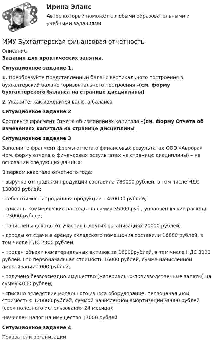     
          Описание
          Задания для практических занятий.Ситуационное задание 1. 1.   Преобразуйте представленный баланс вертикального построения в бухгалтерский баланс горизонтального построения –(см. форму бухгалтерского баланса на странице дисциплины)2.   Укажите, как изменится валюта балансаСитуационное задание 2Составьте фрагмент Отчета об изменениях капитала –(см. форму Отчета об изменениях капитала на странице дисциплины_ Ситуационное задание 3	Заполните фрагмент формы отчета о финансовых результатах ООО «Аврора» -(см. форму отчета о финансовых результатах на странице дисциплины) – на основании следующих данных:	 В первом квартале отчетного года:	- выручка от продажи продукции составила 780000 рублей, в том числе НДС 130000 рублей;	- себестоимость проданной продукции – 420000 рублей;	- списаны коммерческие расходы на сумму 35000 руб., управленческие расходы – 23000 рублей;	- начислены доходы от участия в других организациях 20000 рублей;	- доходы от сдачи в аренду складского помещения составили 16800 рублей, в том числе НДС 2800 рублей;	- продан объект нематериальных активов за 18000рублей, в том числе НДС 3000 рублей. Его первоначальная стоимость 16000 рублей, сумма начисленной амортизации 2000 рублей;	- получено безвозмездно имущество (материально-производственные запасы) на сумму 4000 рублей;	- списано вследствие морального износа оборудование, первоначальной стоимостью 120000 рублей, суммой начисленной амортизации 90000 рублей (срок полезного использования 24 месяца);	-начислен налог на имущество 17000 рублейСитуационное задание 4Показатели организации  
            
            
            ММУ Английский язык тестММУ Бухгалтерская финансовая отчетность ММУ_Бухгалтерский учет и анализММУ. ВВЕДЕНИЕ В ПРОФЕССИЮ ПО ЖУРНАЛИСТИКЕ. (1/1)ММУ. ИСТОРИЯ ЗАРУБЕЖНОЙ ЛИТЕРАТУРЫ ( 1/6 )ММУ Кросс-культурные коммуникацииММУ_МенеджментММА ИДО Физическая культура и спортММА ИДО Физическая культура и спорт (элективные дисциплины)ММА ИДО Финансовая стратегия фирмыММА ИДО Экономическая география и регионалистикаММА ИДО Этика государственной и муниципальной службыММА Налоги и налогообложение ММ в психологии и теор.вер. Вариант 5 (7 заданий) Необходимо выбрать для экзамена 5 из 12 имеющихся различных вопросов. Сколькими способами можно это сделать?