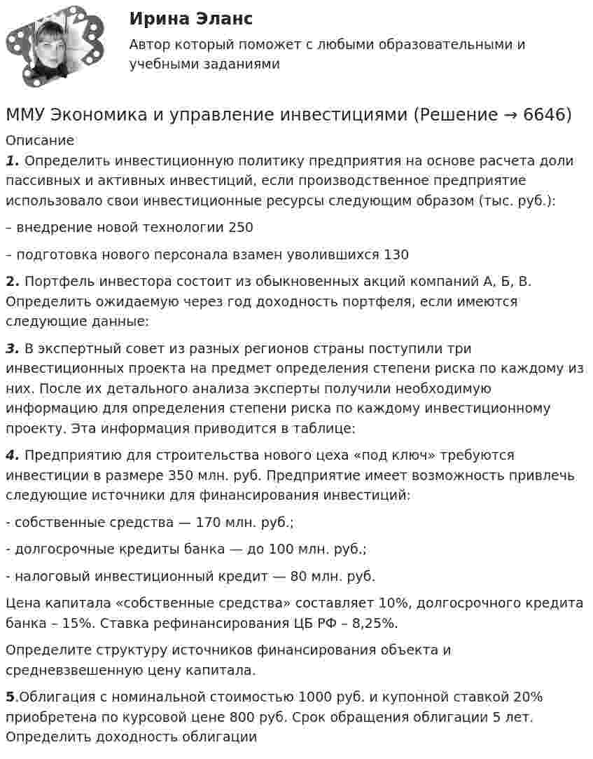     
          Описание
          1. Определить инвестиционную политику предприятия на основе расчета доли пассивных и активных инвестиций, если производственное предприятие использовало свои инвестиционные ресурсы следующим образом (тыс. руб.):  – внедрение новой технологии 250   – подготовка нового персонала взамен уволившихся 130 2. Портфель инвестора состоит из обыкновенных акций компаний А, Б, В. Определить ожидаемую через год доходность портфеля, если имеются следующие данные:3. В экспертный совет из разных регионов страны поступили три инвестиционных проекта на предмет определения степени риска по каждому из них. После их детального анализа эксперты получили необходимую информацию для определения степени риска по каждому инвестиционному проекту. Эта информация приводится в таблице:4. Предприятию для строительства нового цеха «под ключ» требуются инвестиции в размере 350 млн. руб. Предприятие имеет возможность привлечь следующие источники для финансирования инвестиций:- собственные средства — 170 млн. руб.;- долгосрочные кредиты банка — до 100 млн. руб.;- налоговый инвестиционный кредит — 80 млн. руб.Цена  капитала  «собственные  средства»  составляет  10%,  долгосрочного кредита банка – 15%. Ставка рефинансирования ЦБ РФ – 8,25%.Определите        структуру     источников     финансирования                                   объекта           и средневзвешенную цену капитала.5.Облигация с номинальной стоимостью 1000 руб. и купонной ставкой 20% приобретена по курсовой цене 800 руб. Срок обращения облигации 5 лет. Определить доходность облигации  
            
            
            ММУ_ФинансыММУ Экономика и управление инвестициямиММУ_Экономическая безопасностьМнение, что субъективная сторона интереса выражается в том, что «всякая деятельность, любой поступок определяются тем или иным интересом данного субъекта», принадлежит …Мнения наиболее известных и признанных ученых-юристов, высказанных ими в своих работах по определенным правовым вопросам, - это ...многие знаменитости придирчивы к еде. Можно даже смело утверждать, что все знаменитости щепетильно относятся к тому, что они едятМногие ищут свою вторую половинку на сайтах знакомств и даже в больших городахММУ СОЦИОЛОГИЯ УПРАВЛЕНИЯММУ Статистика практическое заданиеММУ - СтилистикаММУ Стратегический маркетинг ММУ Уголовно-исполнительное правоММУ_Управление качествомММУ_Финансовые вычисления