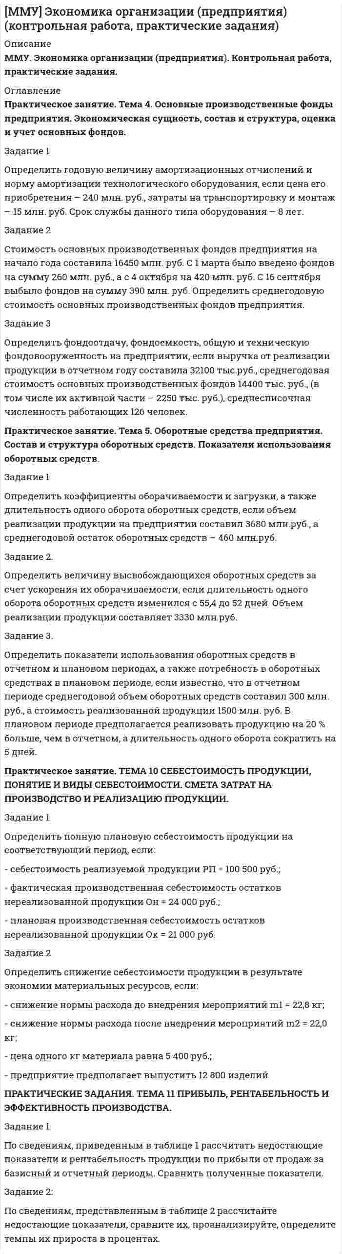 




Описание


ЗАДАНИЕ 1:
Определить годовую величину амортизационных отчислений и норму амортизации технологического оборудования, если цена его приобретения – 240 млн. руб., затраты на транспортировку и монтаж – 15 млн. руб. Срок службы данного типа оборудования – 8 лет.
ЗАДАНИЕ 2:
Стоимость основных производственных фондов предприятия на начало года составила 16450 млн.руб. С 1 марта было введено фондов на сумму 260 млн.руб., а с 4 октября на 420 млн.руб. С 16 сентября выбыло фондов на сумму 390 млн.руб. Определить среднегодовую стоимость основных производственных фондов предприятия.
ЗАДАНИЕ 3:
Определить фондоотдачу, фондоемкость, общую и техническую фондовооруженность на предприятии, если выручка от реализации продукции в отчетном году составила 32100 тыс.руб., среднегодовая стоимость основных производственных фондов 14400 тыс. руб., (в том числе их активной части – 2250 тыс. руб.), среднесписочная численность работающих 126 человек.
ЗАДАНИЕ 1:
Определить коэффициенты оборачиваемости и загрузки, а также длительность одного оборота оборотных средств, если объем реализации продукции на предприятии составил 3680 млн.руб., а среднегодовой остаток оборотных средств – 460 млн.руб.
ЗАДАНИЕ 2:
Определить величину высвобождающихся оборотных средств за счет ускорения их оборачиваемости, если длительность одного оборота оборотных средств изменился с 55,4 до 52 дней. Объем реализации продукции составляет 3330 млн.руб.
ПРАКТИЧЕСКИЕ ЗАДАНИЯ
ЗАДАНИЕ 3:
Определить показатели использования оборотных средств в отчетном и плановом периодах, а также потребность в оборотных средствах в плановом периоде, если известно, что в отчетном периоде среднегодовой объем оборотных средств составил 300 млн. руб., а стоимость реализованной продукции 1500 млн. руб. В плановом периоде предполагается реализовать продукцию на 20 % больше, чем в отчетном, а длительность одного оборота сократить на 5 дней
ЗАДАНИЕ 1:
Определить полную плановую себестоимость продукции на соответствующий период, если:
- себестоимость реализуемой продукции РП = 100 500 руб.;
- фактическая производственная себестоимость остатков нереализованной продукции Он = 24 000 руб.;
- плановая производственная себестоимость остатков нереализованной продукции Ок = 21 000 руб.
ЗАДАНИЕ 2:
Определить снижение себестоимости продукции в результате экономии материальных ресурсов, если:
- снижение нормы расхода до внедрения мероприятий m1 = 22,8 кг;
- снижение нормы расхода после внедрения мероприятий m2 = 22,0 кг; - цена одного кг материала равна 5 400 руб.;
- предприятие предполагает выпустить 12 800 изделий.
ЗАДАНИЕ 1:
ПРАКТИЧЕСКИЕ ЗАДАНИЯ
По сведениям, приведенным в таблице 1 рассчитать недостающие показатели и рентабельность продукции по прибыли от продаж за базисный и отчетный периоды. Сравнить полученные показатели
ЗАДАНИЕ 2:
По сведениям, представленным в таблице 2 рассчитайте недостающие показатели, сравните их,
проанализируйте, определите темпы их прироста в процентах.
Таблица 2 – Показатели деятельности предприятия за два года
Показатели
Базисный период
Отчетный период
Отклонение




Оглавление


Работа проверена преподавателем



            
            
            Задание 1 Определить верхнюю и нижнюю цену игры и, если возможно, то и седловую точку 6 2 8 7 9 4 8 5 5 3 7 4 Задание 2 Найти оптимальные решения игроков в смешенных стратегиях:Задание 1 Определить годовую величину амортизационных отчислений и норму амортизации технологического оборудования, если цена его приобретения – 240 млн. руб., затраты на транспортировку и монтаж – 15 млн. руб. Срок службы данного типа оборудования – 8 лет.ЗАДАНИЕ 1 Определить годовую величину амортизационных отчислений и норму амортизации технологического оборудования, если цена его приобретения – 240 млн. руб., затраты на транспортировку и монтаж – 15 млн. руб. Срок службы данного типа оборудования – 8 лет.ЗАДАНИЕ 1. Определить годовую величину амортизационных отчислений и норму амортизации технологического оборудования, если цена его приобретения – 240 млн. руб., затраты на транспортировку и монтаж – 15 млн. руб. Срок службы данного типа оборудования – 8 лет.ЗАДАНИЕ 1: Определить годовую величину амортизационных отчислений и норму амортизации технологического оборудования, если цена его приобретения – 240 млн. руб., затраты на транспортировку и монтаж – 15 млн. руб. Срок службы данного типа оборудования – 8 лет.Задание 1. Определить длительность технологического цикла при всех трех видах движения предметов труда. На первой и третьей операциях работа выполняется на двух станках, на шестой – на трех, на всех остальных – на одном станке. Работа производится в две смены по 8 ч. Размер обрабатываемой партии (n) 150 шт. Размер транспортной партии 15 шт.Задание 1. Определить длительность технологического цикла при всех трех видах движения предметов труда. На первой операции работа выполняется на трех станках, на третьей – на двух, на всех остальных – на одном станке. Работа производится в две смены по 8 ч. Размер обрабатываемой партии(n) 90 шт. Размер транспортной партии (p) 10 шт.Задание 1. Определите перечень источников для самообразования педагога дополнительного образования. Охарактеризуйте их потенциал и приведите конкретные примеры реализации. Задание 2. РазЗадание 1.Определите по каждому виду основных средств убыток от обесценения, также рассчитайте новую балансовую стоимость. Поясните, каким образом будет признан убыток от обесценения и как в каждом случае он повлияет на финансовый результат компании.Задание 1. Определите события, с которыми связаны следующие даты: 1725 г., 1725‒1727 гг., 1727‒1730 гг., 1730‒1740 гг., 1740‒1741 гг., 1741‒1761 гг., 1755 г., 1757‒1761 гг., 1761‒1762 гг., 1762 г., Задание 2. Заполните таблицу «Изменения в системе государственного управления в эпоху дворцовых переворотов»:Задание 1 Определите сопротивление R токопроводящего элемента из нихрома марки Х20Н80 длиной 10 метров и площадью поперечного сечения 5 мм2.Задание 1. Определите с помощью словаря значения слов, поставьте в них ударение: Задание 2. Отметьте крестиком в таблице вид ошибки, допущенной в отрывке из научной статьи. Напишите отредактированный вариант.Задание 1. Определите с помощью словаря значения слов, поставьте в них ударение: Задание 2. Отметьте крестиком в таблице вид ошибки, допущенной в отрывке из научной статьи. Напишите отредактированный вариант.. 2Задание 1. Определите экономию накладных расходов при сокращении продолжительности строительства, исходя из следующих данных: плановая продолжительность строительства объекта составляет 18 месяцев, фактическая – 15 месяцев. Накладные расходы по смете - 100 млн. руб. Доля условно-постоянных расходов – 0,5.