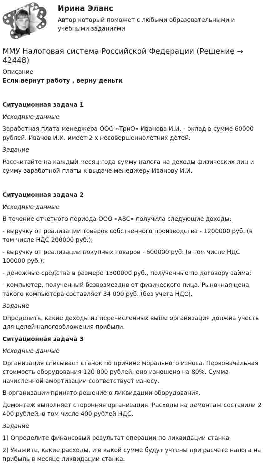     
          Описание
          Если вернут работу , верну деньгиСитуационная задача 1Исходные данные	Заработная плата менеджера ООО «ТриО» Иванова И.И. - оклад в сумме 60000 рублей. Иванов И.И. имеет 2-х несовершеннолетних детей.Задание	 Рассчитайте на каждый месяц года сумму налога на доходы физических лиц и сумму заработной платы к выдаче менеджеру Иванову И.И.Ситуационная задача 2Исходные данные	 В течение отчетного периода ООО «АВС» получила следующие доходы:	- выручку от реализации товаров собственного производства - 1200000 руб. (в том числе НДС 200000 руб.);	- выручку от реализации покупных товаров - 600000 руб. (в том числе НДС 100000 руб.);	- денежные средства в размере 1500000 руб., полученные по договору займа;	- компьютер, полученный безвозмездно от физического лица. Рыночная цена такого компьютера составляет 34 000 руб. (без учета НДС).Задание 	Определить, какие доходы из перечисленных выше организация должна учесть для целей налогообложения прибыли.Ситуационная задача 3Исходные данные	Организация списывает станок по причине морального износа. Первоначальная стоимость оборудования 120 000 рублей; оно изношено на 80%. Сумма начисленной амортизации соответствует износу. 	В организации принято решение о ликвидации оборудования.	Демонтаж выполняет сторонняя организация. Расходы на демонтаж составили 2 400 рублей, в том числе 400 рублей НДС. Задание	1)  Определите финансовый результат операции по  ликвидации станка.	2) Укажите, какие расходы, и в какой сумме будут учтены при расчете налога на прибыль в месяце ликвидации станка.   
            
            
            ММУ_Моделирование экономических процессовММУ Налоговая система Российской ФедерацииММУ_Организация и планирование производстваММУ Практикум по культуре речевого общения английского языкаММУ Практикум по психоконсультированиюММУ Практическая работа 2023 СтатистикаММУ Практическая работа Основы информационной культуры и информатика ПСИХОЛОГИЧЕСКАЯ ПОДГОТОВКА К СДАЧЕ ЭКЗАМЕНОВММУ Бухгалтерская финансовая отчетность ММУ_Бухгалтерский учет и анализММУ. ВВЕДЕНИЕ В ПРОФЕССИЮ ПО ЖУРНАЛИСТИКЕ. (1/1)ММУ. ИСТОРИЯ ЗАРУБЕЖНОЙ ЛИТЕРАТУРЫ ( 1/6 )ММУ Кросс-культурные коммуникацииММУ_МенеджментММУ Методика преподавания иностранных языков и культур